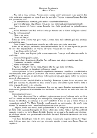 O segredo dos girassóis
                                         Adriana Matheus

     _ Não vale a pena, Lorenzo. Pessoas como o conde sempre conseguem o que querem. Por
certo, ainda seria condenado por causa de algo tão sem valor. Tem que pensar em Samara. Por falar
nela, por que não veio?
     _ Ela está terminando o enxoval, junto à mãe. Mas mandou lembranças.
     _ Que bom saber que a mãe dela está bem, e que tudo entre vocês continua encaminhando.
     _ Graças à senhorita! Conheci o amor da minha vida... Sabia que ela está me ajudando com os
estudos?
     _ Nossa, finalmente uma boa notícia! Sabia que Samara seria a mulher ideal para o senhor.
Posso lhe pedir uma coisa?
     _ Claro, o que quiser.
     _ Dê-me um abraço?
     Sabia que seria a última vez que o veria. Lorenzo ficou meio cabreiro, pois não entendeu
absolutamente nada.
     _ Ande, homem! Aproveite que todos não nos estão vendo, para evitar mexericos.
     Então, ele me abraçou, finalmente, mas com um medo de dar dó. Vi uma lágrima de gratidão
em seus olhos. Tirei dos bolsos um pequeno obséquio e coloquei em suas mãos.
     _ O que é isso, senhorita Anna?
     _ Não é muito, mas dá para ajudar com o casamento. Consegui vendendo o meu colar de
esmeraldas.
     _ Senhorita! Não poderei aceitar...
     _ Se não o fizer, ficarei muito ofendida. Para onde estou indo não precisarei de nada disso.
     _ E para onde a senhorita está indo?
     _ Saberá no momento certo.
     _ Agora, se puder, leve-me até Maria. Preciso falar-lhe algo muito importante.
     Ele me acompanhou em silêncio até onde estava o casal.
     Ao me aproximar de Maria, parabenizei-a pelo seu casamento e contei-lhe o ocorrido desde a
conversa com o padre Ignácio até o encontro com o conde. Embora não quisesse aborrecê-la, sabia
que Maria não me deixaria em paz até que eu lhe contasse tudo, pois aquela mulher me conhecia
apenas de olhar para mim.
     _ Senhorita Anna, não irei deixá-la sozinha hoje. Temo que o conde invada seu quarto esta
noite, pois ouvi seu pai, enquanto eu ainda estava na casa, convidando-o para passar a noite lá
como hóspede. Dormirei com a senhorita.
     _ De jeito nenhum! Casou-se e agora deve ficar com seu esposo. Imagina: no seu primeiro dia
de lua de mel, já separada de seu marido? Isso não é certo. Vá ter com ele. Sei muito bem como me
cuidar.
     Joseph interrompeu-nos:
     _ Isso é que não mesmo! Maria está certa: esperamos tanto tempo! Além do mais, um dia a
mais ou a menos não fará diferença. Não somos jovens, afoitos pela lua de mel. Nossa relação será
baseada na fidelidade, na confiança e no amor verdadeiro. E isso sei que já temos. O resto é
consequência natural. Vá, Maria! Entendo completamente sua preocupação. Não confio neste
homem. Ele tem sangue ruim. Usa artimanhas para conseguir o que quer.
     _ Obrigada, senhor meu marido. Sabia que entenderia. Criei esta jovem desde quando ainda era
um bebê, e não a deixarei logo agora, em nossos últimos dias juntas. Nada de mal lhe acontecerá
enquanto eu estiver por perto. Já está decidido: dormirei em seu quarto. Se alguém vier interrogar-
me, direi que não fica bem que uma mocinha solteira durma só debaixo do mesmo teto com o seu
futuro marido.
     Tudo ficou decidido por conta dos meus amigos, e quem seria eu para contrariá-los? Fiquei
muito feliz por saber que existia amor por mim entre aquelas pessoas maravilhosas. Nunca as
esqueceria.




                                                                                                      178
 