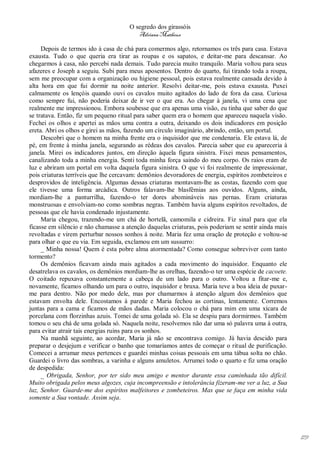 O segredo dos girassóis
                                         Adriana Matheus

     Depois de termos ido à casa de chá para comermos algo, retornamos os três para casa. Estava
exausta. Tudo o que queria era tirar as roupas e os sapatos, e deitar-me para descansar. Ao
chegarmos à casa, não percebi nada demais. Tudo parecia muito tranquilo. Maria voltou para seus
afazeres e Joseph a seguiu. Subi para meus aposentos. Dentro do quarto, fui tirando toda a roupa,
sem me preocupar com a organização ou higiene pessoal, pois estava realmente cansada devido à
alta hora em que fui dormir na noite anterior. Resolvi deitar-me, pois estava exausta. Puxei
calmamente os lençóis quando ouvi os cavalos muito agitados do lado de fora da casa. Curiosa
como sempre fui, não poderia deixar de ir ver o que era. Ao chegar à janela, vi uma cena que
realmente me impressionou. Embora soubesse que era apenas uma visão, eu tinha que saber do que
se tratava. Então, fiz um pequeno ritual para saber quem era o homem que apareceu naquela visão.
Fechei os olhos e apertei as mãos uma contra a outra, deixando os dois indicadores em posição
ereta. Abri os olhos e girei as mãos, fazendo um círculo imaginário, abrindo, então, um portal.
     Descobri que o homem na minha frente era o inquisidor que me condenaria. Ele estava lá, de
pé, em frente à minha janela, segurando as rédeas dos cavalos. Parecia saber que eu apareceria à
janela. Mirei os indicadores juntos, em direção àquela figura sinistra. Fixei meus pensamentos,
canalizando toda a minha energia. Senti toda minha força saindo do meu corpo. Os raios eram de
luz e abriram um portal em volta daquela figura sinistra. O que vi foi realmente de impressionar,
pois criaturas terríveis que lhe cercavam: demônios devoradores de energia, espíritos zombeteiros e
desprovidos de inteligência. Algumas dessas criaturas montavam-lhe as costas, fazendo com que
ele tivesse uma forma arcádica. Outros falavam-lhe blasfêmias aos ouvidos. Alguns, ainda,
mordiam-lhe a panturrilha, fazendo-o ter dores abomináveis nas pernas. Eram criaturas
monstruosas e envolviam-no como sombras negras. Também havia alguns espíritos revoltados, de
pessoas que ele havia condenado injustamente.
     Maria chegou, trazendo-me um chá de hortelã, camomila e cidreira. Fiz sinal para que ela
ficasse em silêncio e não chamasse a atenção daquelas criaturas, pois poderiam se sentir ainda mais
revoltadas e virem perturbar nossos sonhos à noite. Maria fez uma oração de proteção e voltou-se
para olhar o que eu via. Em seguida, exclamou em um sussurro:
     _ Minha nossa! Quem é esta pobre alma atormentada? Como consegue sobreviver com tanto
tormento?
     Os demônios ficavam ainda mais agitados a cada movimento do inquisidor. Enquanto ele
desatrelava os cavalos, os demônios mordiam-lhe as orelhas, fazendo-o ter uma espécie de cacoete.
O coitado repuxava constantemente a cabeça de um lado para o outro. Voltou a fitar-me e,
novamente, ficamos olhando um para o outro, inquisidor e bruxa. Maria teve a boa ideia de puxar-
me para dentro. Não por medo dele, mas por chamarmos à atenção algum dos demônios que
estavam envolta dele. Encostamos à parede e Maria fechou as cortinas, lentamente. Corremos
juntas para a cama e ficamos de mãos dadas. Maria colocou o chá para mim em uma xícara de
porcelana com florzinhas azuis. Tomei de uma golada só. Ela se despiu para dormirmos. Também
tomou o seu chá de uma golada só. Naquela noite, resolvemos não dar uma só palavra uma à outra,
para evitar atrair tais energias ruins para os sonhos.
     Na manhã seguinte, ao acordar, Maria já não se encontrava comigo. Já havia descido para
preparar o desjejum e verificar o banho que tomaríamos antes de começar o ritual de purificação.
Comecei a arrumar meus pertences e guardei minhas coisas pessoais em uma tábua solta no chão.
Guardei o livro das sombras, a varinha e alguns amuletos. Arrumei todo o quarto e fiz uma oração
de despedida:
     _ Obrigada, Senhor, por ter sido meu amigo e mentor durante essa caminhada tão difícil.
Muito obrigada pelos meus algozes, cuja incompreensão e intolerância fizeram-me ver a luz, a Sua
luz, Senhor. Guarde-me dos espíritos malfeitores e zombeteiros. Mas que se faça em minha vida
somente a Sua vontade. Assim seja.




                                                                                                      179
 