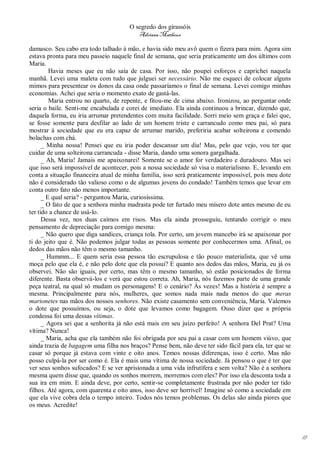 O segredo dos girassóis
                                         Adriana Matheus

damasco. Seu cabo era todo talhado à mão, e havia sido meu avô quem o fizera para mim. Agora sim
estava pronta para meu passeio naquele final de semana, que seria praticamente um dos últimos com
Maria.
         Havia meses que eu não saía de casa. Por isso, não poupei esforços e caprichei naquela
manhã. Levei uma maleta com tudo que julguei ser necessário. Não me esqueci de colocar alguns
mimos para presentear os donos da casa onde passaríamos o final de semana. Levei comigo minhas
economias. Achei que seria o momento exato de gastá-las.
         Maria entrou no quarto, de repente, e fitou-me de cima abaixo. Ironizou, ao perguntar onde
seria o baile. Senti-me encabulada e corei de imediato. Ela ainda continuou a brincar, dizendo que,
daquela forma, eu iria arrumar pretendentes com muita facilidade. Sorri meio sem graça e falei que,
se fosse somente para desfilar ao lado de um homem triste e carrancudo como meu pai, só para
mostrar à sociedade que eu era capaz de arrumar marido, preferiria acabar solteirona e comendo
bolachas com chá.
      _ Minha nossa! Pensei que eu iria poder descansar um dia! Mas, pelo que vejo, vou ter que
cuidar de uma solteirona carrancuda - disse Maria, dando uma sonora gargalhada.
      _ Ah, Maria! Jamais me apaixonarei! Somente se o amor for verdadeiro e duradouro. Mas sei
que isso será impossível de acontecer, pois a nossa sociedade só visa o materialismo. E, levando em
conta a situação financeira atual de minha família, isso será praticamente impossível, pois meu dote
não é considerado tão valioso como o de algumas jovens do condado! Também temos que levar em
conta outro fato não menos importante.
      _ E qual seria? - perguntou Maria, curiosíssima.
      _ O fato de que a senhora minha madrasta pode ter furtado meu mísero dote antes mesmo de eu
ter tido a chance de usá-lo.
      Dessa vez, nos duas caímos em risos. Mas ela ainda prosseguiu, tentando corrigir o meu
pensamento de depreciação para comigo mesma:
      _ Não quero que diga sandices, criança tola. Por certo, um jovem mancebo irá se apaixonar por
ti do jeito que é. Não podemos julgar todas as pessoas somente por conhecermos uma. Afinal, os
dedos das mãos não têm o mesmo tamanho.
      _ Hummm... E quem seria essa pessoa tão escrupulosa e tão pouco materialista, que vê uma
moça pelo que ela é, e não pelo dote que ela possui? E quanto aos dedos das mãos, Maria, eu já os
observei. Não são iguais, por certo, mas têm o mesmo tamanho, só estão posicionados de forma
diferente. Basta observá-los e verá que estou correta. Ah, Maria, nós fazemos parte de uma grande
peça teatral, na qual só mudam os personagens! E o cenário? Às vezes! Mas a história é sempre a
mesma. Principalmente para nós, mulheres, que somos nada mais nada menos do que meras
marionetes nas mãos dos nossos senhores. Não existe casamento sem conveniência, Maria. Valemos
o dote que possuímos, ou seja, o dote que levamos como bagagem. Ouso dizer que a própria
condessa foi uma dessas vítimas.
      _ Agora sei que a senhorita já não está mais em seu juízo perfeito! A senhora Del Prat? Uma
vítima? Nunca!
      _ Maria, acha que ela também não foi obrigada por seu pai a casar com um homem viúvo, que
ainda trazia de bagagem uma filha nos braços? Pense bem, não deve ter sido fácil para ela, ter que se
casar só porque já estava com vinte e oito anos. Temos nossas diferenças, isso é certo. Mas não
posso culpá-la por ser como é. Ela é mais uma vítima de nossa sociedade. Já pensou o que é ter que
ver seus sonhos sufocados? E se ver aprisionada a uma vida infrutífera e sem volta? Não é a senhora
mesma quem disse que, quando os sonhos morrem, morremos com eles? Por isso ela desconta toda a
sua ira em mim. E ainda deve, por certo, sentir-se completamente frustrada por não poder ter tido
filhos. Até agora, com quarenta e oito anos, isso deve ser horrível! Imagine só como a sociedade em
que ela vive cobra dela o tempo inteiro. Todos nós temos problemas. Os delas são ainda piores que
os meus. Acredite!




                                                                                                        18
 