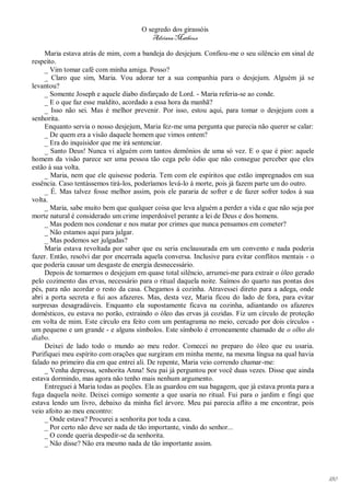O segredo dos girassóis
                                         Adriana Matheus

     Maria estava atrás de mim, com a bandeja do desjejum. Confiou-me o seu silêncio em sinal de
respeito.
     _ Vim tomar café com minha amiga. Posso?
     _ Claro que sim, Maria. Vou adorar ter a sua companhia para o desjejum. Alguém já se
levantou?
     _ Somente Joseph e aquele diabo disfarçado de Lord. - Maria referia-se ao conde.
     _ E o que faz esse maldito, acordado a essa hora da manhã?
     _ Isso não sei. Mas é melhor prevenir. Por isso, estou aqui, para tomar o desjejum com a
senhorita.
     Enquanto servia o nosso desjejum, Maria fez-me uma pergunta que parecia não querer se calar:
     _ De quem era a visão daquele homem que vimos ontem?
     _ Era do inquisidor que me irá sentenciar.
     _ Santo Deus! Nunca vi alguém com tantos demônios de uma só vez. E o que é pior: aquele
homem da visão parece ser uma pessoa tão cega pelo ódio que não consegue perceber que eles
estão à sua volta.
     _ Maria, nem que ele quisesse poderia. Tem com ele espíritos que estão impregnados em sua
essência. Caso tentássemos tirá-los, poderíamos levá-lo à morte, pois já fazem parte um do outro.
     _ É. Mas talvez fosse melhor assim, pois ele pararia de sofrer e de fazer sofrer todos à sua
volta.
     _ Maria, sabe muito bem que qualquer coisa que leva alguém a perder a vida e que não seja por
morte natural é considerado um crime imperdoável perante a lei de Deus e dos homens.
     _ Mas podem nos condenar e nos matar por crimes que nunca pensamos em cometer?
     _ Não estamos aqui para julgar.
     _ Mas podemos ser julgadas?
     Maria estava revoltada por saber que eu seria enclausurada em um convento e nada poderia
fazer. Então, resolvi dar por encerrada aquela conversa. Inclusive para evitar conflitos mentais - o
que poderia causar um desgaste de energia desnecessário.
     Depois de tomarmos o desjejum em quase total silêncio, arrumei-me para extrair o óleo gerado
pelo cozimento das ervas, necessário para o ritual daquela noite. Saímos do quarto nas pontas dos
pés, para não acordar o resto da casa. Chegamos à cozinha. Atravessei direto para a adega, onde
abri a porta secreta e fui aos afazeres. Mas, desta vez, Maria ficou do lado de fora, para evitar
surpresas desagradáveis. Enquanto ela supostamente ficava na cozinha, adiantando os afazeres
domésticos, eu estava no porão, extraindo o óleo das ervas já cozidas. Fiz um círculo de proteção
em volta de mim. Este círculo era feito com um pentagrama no meio, cercado por dois círculos -
um pequeno e um grande - e alguns símbolos. Este símbolo é erroneamente chamado de o olho do
diabo.
     Deixei de lado todo o mundo ao meu redor. Comecei no preparo do óleo que eu usaria.
Purifiquei meu espírito com orações que surgiram em minha mente, na mesma língua na qual havia
falado no primeiro dia em que entrei ali. De repente, Maria veio correndo chamar-me:
     _ Venha depressa, senhorita Anna! Seu pai já perguntou por você duas vezes. Disse que ainda
estava dormindo, mas agora não tenho mais nenhum argumento.
     Entreguei à Maria todas as poções. Ela as guardou em sua bagagem, que já estava pronta para a
fuga daquela noite. Deixei comigo somente a que usaria no ritual. Fui para o jardim e fingi que
estava lendo um livro, debaixo da minha fiel árvore. Meu pai parecia aflito a me encontrar, pois
veio afoito ao meu encontro:
     _ Onde estava? Procurei a senhorita por toda a casa.
     _ Por certo não deve ser nada de tão importante, vindo do senhor...
     _ O conde queria despedir-se da senhorita.
     _ Não disse? Não era mesmo nada de tão importante assim.




                                                                                                       180
 