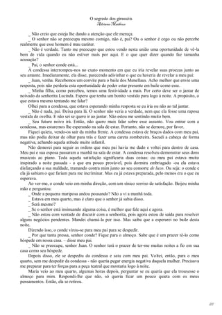 O segredo dos girassóis
                                         Adriana Matheus

     _ Não creio que esteja lhe dando a atenção que ele mereça.
     _ O senhor não se preocupa mesmo comigo, não é, pai? Ou o senhor é cego ou não percebe
realmente que esse homem é mau caráter.
     _ Não é verdade. Tanto me preocupo que estou vendo nesta união uma oportunidade de vê-la
bem de vida quando eu não estiver mais por aqui. E o que quer dizer quando faz tamanha
acusação?
     _ Pai, o senhor conde está...
     A condessa interrompeu-nos no exato momento em que eu iria revelar suas proezas junto ao
seu amante. Imediatamente, ela disse, parecendo adivinhar o que eu haveria de revelar a meu pai:
     _ Juan, venha. Recebemos um convite para o baile dos Menellaus. Acho melhor que envie uma
resposta, pois não perderia esta oportunidade de poder estar presente em baile como esse.
     _ Minha filha, como percebeu, temos uma festividade a mais. Por certo deve ser o jantar de
noivado da senhorita Lucinda. Espero que tenha um bonito vestido para logo à noite. A propósito, o
que estava mesmo tentando me falar?
     Olhei para a condessa, que estava esperando minha resposta se eu iria ou não ao tal jantar.
     _ Não é nada, pai. Deixa para lá. O senhor não veria a verdade, nem que ela fosse uma raposa
vestida de ovelha. E não sei se quero ir ao jantar. Não estou me sentindo muito bem.
     _ Seu futuro noivo irá. Então, não quero mais falar sobre esse assunto. Vou entrar com a
condessa, mas estaremos lhe esperando na sala de estar. Portanto, não se demore, por favor.
     Fiquei quieta, vendo-os sair da minha frente. A condessa estava de braços dados com meu pai,
mas não podia deixar de olhar para trás e fazer uma careta zombeteira. Sacudi a cabeça de forma
negativa, achando aquela atitude muito infantil.
     Não demorei para seguir as ordens que meu pai havia me dado e voltei para dentro de casa.
Meu pai e sua esposa passaram a manhã na sala de estar. A condessa resolveu demonstrar seus dons
musicais ao piano. Toda aquela satisfação significaria duas coisas: ou meu pai estava muito
inspirado a noite passada - o que era pouco provável, pois dormira embriagado -ou ela estava
disfarçando a sua maldade, tramando contra mim junto ao seu consorte de luxo. Ou seja: o conde e
ela já sabiam o que fariam para me incriminar. Mas eu já estava preparada, pelo menos era o que eu
esperava.
     Ao ver-me, o conde veio em minha direção, com um sínico sorriso de satisfação. Beijou minha
mão e perguntou:
     _ Onde a pequena mariposa andou pousando? Não a vi a manhã toda.
     _ Estava em meu quarto, mas é claro que o senhor já sabia disso.
     _ Será mesmo?
     _ Se o senhor está insinuando alguma coisa, é melhor que fale aqui e agora.
     _ Não estou com vontade de discutir com a senhorita, pois agora estou de saída para resolver
alguns negócios pendentes. Mandei chamá-la por isso. Mas saiba que a esperarei no baile desta
noite.
     Dizendo isso, o conde virou-se para meu pai para se despedir.
     _ Por que tanta pressa, senhor conde? Fique para o almoço. Sabe que é um prazer tê-lo como
hóspede em nossa casa. – disse meu pai.
     _ Não se preocupe, senhor Juan. O senhor terá o prazer de ter-me muitas noites a fio em sua
casa como seu hóspede.
     Depois disso, ele se despediu da condessa e saiu com meu pai. Voltei, então, para o meu
quarto, sem me despedir da condessa - não queria pegar energia negativa daquela mulher. Precisava
me preparar para ter forças para a peça teatral que montaria logo à noite.
     Maria veio ao meu quarto, algumas horas depois, perguntar se eu queria que ela trouxesse o
almoço para mim. Respondi-lhe que não, só queria ficar um pouco quieta com os meus
pensamentos. Então, ela se retirou.




                                                                                                     181
 