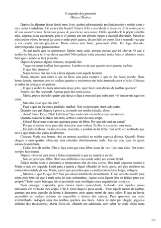 O segredo dos girassóis
                                         Adriana Matheus

     Depois de algumas horas lendo meu livro, acabei adormecendo profundamente e sonhei com o
meu amor verdadeiro. Ele estava tão bonito! Estava feliz e sorridente e disse-me Está muito perto
de nos encontrarmos. Tenha um pouco de paciência, meu amor. Então, quando ele ia pegar a minha
mão, alguma coisa aconteceu, pois o vi caindo em um abismo negro e acordei chorando. Passei as
mãos pelos olhos, levantei da cama e andei pelo quarto, de um lado ao outro. Era a segunda vez que
o via caindo em um precipício. Maria entrou sem bater, parecendo aflita. Foi logo dizendo,
interrompendo meus pensamentos:
     _ Se pai pediu que se aprontasse. Sairão mais cedo, porque parece que irá chover. O que a
senhorita fará para se livrar desta questão? Não poderei estar presente nesta festa, e sabemos muito
bem que o conde se fará presente.
     Depois de pensar alguns minutos, respondi-lhe:
     _ Traga-me umas toalhas bem quentes. Lembre-se de que quanto mais quente, melhor.
     _ O que fará, menina?
     _ Nada demais. Só não vou a festa alguma com aquele homem.
     Maria, mesmo sem saber o que eu faria, saiu para cumprir o que eu lhe havia pedido. Duas
horas depois, retornou com as toalhas quentes e encontrou-me toda arrumada para o baile. Colocou
as mãos na cabeça e perguntou:
     _ O que a senhorita, toda arrumada desse jeito, quer fazer com dúzias de toalhas quentes?
     Porém, não lhe respondi. Apenas pedi-lhe outra coisa:
     _ Maria, preste atenção: quero que desça e diga a meu pai que suba para vir buscar-me aqui em
cima.
     _ Mas não disse que não iria?
     _ Faça o que eu lhe estou pedindo, mulher. Não se preocupe: dará tudo certo.
     Quando meu pai chegou à porta e, correndo em minha direção, disse:
     _ Anna! Santo Deus, filha! Está bem? Seu rosto está vermelho como um tomate.
     Quando colocou as mãos em mim, sentiu o calor do meu corpo.
     _ Cristo! Deve estar com uns quarenta graus de febre. Por que não está na cama?
     _ Porque o senhor disse para não desacatar suas ordens. Prefiro ir a receber uma surra.
     _ De jeito nenhum. Ficará em casa, mocinha, e cuidará desta febre. Por certo é o resfriado que
teve e que ainda não curou totalmente.
     Chamou Maria aos berros. Até eu mesma acreditei na minha suposta doença. Quando Maria
chegou a meu quarto, olhou-me sem entender absolutamente nada. Fez-me uma cara de quem
estava desconfiada.
     _ Cuide bem de minha filha e faça com que essa febre suma de vez. Use seus chás. Por certo,
sempre funcionam.
     Depois, virou-se para mim e falou exatamente o que eu esperava ouvir:
     _ Não se preocupe, filha. Direi aos anfitriões e ao conde sobre seu estado febril.
     Beijou minha testa e constatou a temperatura alta do meu corpo. Deu mais algumas ordens à
Maria e saiu em seguida. Corri para a janela e fiquei olhando de meia greta, até eles sumirem na
outra extremidade da rua. Maria, assim que percebeu que o casal já estava bem longe, indagou:
     _ Menina, o que foi que fez? Seu pai estava totalmente desnorteado. E não adianta mentir para
mim, pois bem sei que é mais uma de suas artimanhas. Acaso usou algum tipo de feitiço para uso
próprio? Sabe muito bem que não é permitido usar sortilégios para engambelar os outros.
     Nem consegui responder, pois estava muito concentrada, tentando tirar aqueles panos
enrolados em volta do meu corpo. Ufa! E torce daqui e puxa acolá... Tirar aquele monte de toalhas
quentes era uma questão de honra e desespero, pois quase morri de tanto calor. É que eu havia
escondido as toalhas debaixo do espartilho e dentro dos saiotes. Para aparentar um rosto
avermelhado, coloquei uma das toalhas quentes nas faces. Antes de meu pai chegar, joguei-a
debaixo dos travesseiros. Maria ficou ali, olhando-me admirada, sem saber de onde vinha tanta




                                                                                                       182
 