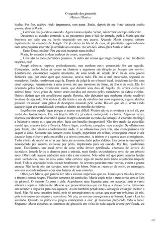 O segredo dos girassóis
                                          Adriana Matheus

toalha. Por fim, acabou rindo largamente, sem parar. Então, depois de me livrar daquela tralha
quente, disse à Maria:
     _ Confesso que já estava assando. Agora vamos rápido. Senão, não teremos tempo suficiente.
     Descemos as escadas correndo e, ao passarmos para o hall de entrada, pedi à Maria que me
buscasse um xale que eu havia esquecido em seu quarto. Quando Maria chegou, saímos
rapidamente ao encontro de Joseph. Ele já estava na lateral da casa, de prontidão, esperando-nos
com uma pequena charrete, já atrelada aos cavalos. Ao ver-nos, olhou para Maria e falou:
     _ Santo Deus, mulher! Por que está trazendo tanta tralha?
     Maria, levantando as duas maletas de couro, respondeu:
     _ Uma são os meus pertences pessoais. A outra são coisas que trago comigo e não lhe dizem
respeito, ora!
     Joseph olhou-a, respirou profundamente, mas nenhum outro comentário fez em seguida.
Colocamos, então, todas as coisas na charrete e seguimos em direção ao bosque dos mortos.
Lembrei-me, exatamente naquele momento, de uma lenda do século XIV: havia uma jovem
feiticeira que, por onde quer que passasse, secava tudo. Ela era o mal encarnado, segundo os
moradores. Então, resolveram caçá-la. Depois de julgá-la no tribunal local, decidiram dar-lhe uma
cruel sentença. Amarram-na a uma árvore até que morresse de fome, de frio e de sede. Ela foi
devorada pelos lobos. Contavam, ainda, que durante seus dias de flagelo, ela urrava como um
animal feroz. Seus gritos de horror eram ouvidos até mesmo pelos moradores da aldeia vizinha.
Outros diziam que ela amaldiçoou aquela floresta, não deixando que nenhuma planta saudável
brotasse de seu solo. Nas noites do dia trinta e um de outubro dos anos seguintes, alguns aldeões
juravam ter ouvido seus gritos de desespero ecoando pelo vento. Diziam que até o vento vindo
daquele lugar era amaldiçoado e trazia o cheiro de enxofre do inferno.
     Escolhemos aquele lugar porque o acesso era difícil. Muitos não se atreveriam a ir até ali, por
medo das lendas locais. Era um trajeto difícil e já estava começando a chover. Algumas vezes,
tivemos que descer da charrete e ajudar Joseph a desatolar as rodas do lamaçal. A charrete era frágil
e balançava muito e, o que era pior, fazia um barulho insuportável. Não tive medo da escuridão
mortal que cercava toda a floresta. Mas o lugar, confesso, congelou meu coração. Se olhássemos
para frente, não víamos absolutamente nada. E se olhássemos para trás, não conseguíamos ver
sequer o chão. Somente um homem como Joseph, experiente em trilhas, conseguiria entrar e sair
daquele lugar coberto pela escuridão e a névoa constante. A tristeza e a agonia eram contagiantes.
Tinha cheiro de morte no ar, o que fazia jus ao nome dado pelos aldeões. Era como se um espírito
desesperado por socorro estivesse por perto, implorando para ser ouvido. Por fim, resolvemos
parar. Escolhemos um local perto de uma velha árvore petrificada, chamada de árvore do
sacrifício. Joseph levou a charrete para a estrada, mais fundo, escondendo-a perto de um arbusto
seco. Olhei todo aquele ambiente sem vida e me comovi. Não sabia até que ponto aquelas lendas
eram verdadeiras, mas de uma coisa tinha certeza: algo de muito ruim tinha acontecido naquele
local. Toda a vegetação havia secado totalmente. As árvores pareciam estar mortas, e nem a grama
crescia. Não havia pio das corujas, nem uivo de lobos. Nem as crianças da noite, os morcegos,
voavam assombrando-nos com seus bateres de asas rasantes.
     Olhei para Maria, que parecia ter tido a mesma impressão que eu. Fomos para trás das árvores
e tiramos nossas roupas. Ficamos somente de camisolas. Maria ungiu todo o meu corpo com o óleo
de girassol. O mesmo fiz com o dela. Acendemos uma fogueira para nos aquecer, pois o vento
silvava e soprava fortemente. Mesmo que pressentíssemos que em breve a chuva cairia, teimamos
em acender a fogueira para nos aquecer. Assim também pensávamos conseguir enxergar melhor o
local. Mas foi uma tentativa inútil, pois só enxergávamos as coisas que estavam próximas de nós,
pois o nevoeiro era intenso e misterioso. No céu, as nuvens começaram a se formar. Logo a Lua foi
sumindo. Quando os primeiros pingos começaram a cair, já havíamos preparado todo o local.
Enquanto Maria espalhou as sementes de girassóis em volta de toda aquela árvore petrificada, eu




                                                                                                        183
 