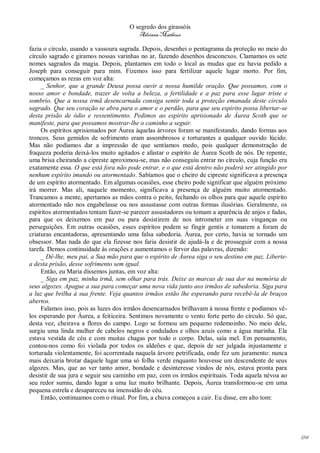 O segredo dos girassóis
                                         Adriana Matheus

fazia o círculo, usando a vassoura sagrada. Depois, desenhei o pentagrama da proteção no meio do
círculo sagrado e giramos nossas varinhas no ar, fazendo desenhos desconexos. Clamamos os sete
nomes sagrados da magia. Depois, plantamos em todo o local as mudas que eu havia pedido a
Joseph para conseguir para mim. Fizemos isso para fertilizar aquele lugar morto. Por fim,
começamos as rezas em voz alta:
     _ Senhor, que a grande Deusa possa ouvir a nossa humilde oração. Que possamos, com o
nosso amor e bondade, trazer de volta a beleza, a fertilidade e a paz para esse lugar triste e
sombrio. Que a nossa irmã desencarnada consiga sentir toda a proteção emanada deste círculo
sagrado. Que seu coração se abra para o amor e o perdão, para que seu espírito possa libertar-se
desta prisão de ódio e ressentimento. Pedimos ao espírito aprisionado de Áurea Scoth que se
manifeste, para que possamos mostrar-lhe o caminho a seguir.
     Os espíritos aprisionados por Áurea àquelas árvores foram se manifestando, dando formas aos
troncos. Seus gemidos de sofrimento eram assombrosos e torturantes a qualquer ouvido lúcido.
Mas não podíamos dar a impressão de que sentíamos medo, pois qualquer demonstração de
fraqueza poderia deixá-los muito agitados e afastar o espírito de Áurea Scoth de nós. De repente,
uma brisa cheirando a cipreste aproximou-se, mas não conseguiu entrar no círculo, cuja função era
exatamente essa. O que está fora não pode entrar, e o que está dentro não poderá ser atingido por
nenhum espírito imundo ou atormentado. Sabíamos que o cheiro de cipreste significava a presença
de um espírito atormentado. Em algumas ocasiões, esse cheiro pode significar que alguém próximo
irá morrer. Mas ali, naquele momento, significava a presença de alguém muito atormentado.
Trancamos a mente, apertamos as mãos contra o peito, fechando os olhos para que aquele espírito
atormentado não nos engabelasse ou nos assustasse com outras formas ilusórias. Geralmente, os
espíritos atormentados tentam fazer-se parecer assustadores ou tomam a aparência de anjos e fadas,
para que os deixemos em paz ou para desistirem de nos intrometer em suas vinganças ou
perseguições. Em outras ocasiões, esses espíritos podem se fingir gentis e tomarem a foram de
criaturas encantadoras, apresentando uma falsa sabedoria. Áurea, por certo, havia se tornado um
obsessor. Mas nada do que ela fizesse nos faria desistir de ajudá-la e de prosseguir com a nossa
tarefa. Demos continuidade às orações e aumentamos o fervor das palavras, dizendo:
     _ Dê-lhe, meu pai, a Sua mão para que o espírito de Áurea siga o seu destino em paz. Liberte-
a desta prisão, desse sofrimento sem igual.
     Então, eu Maria dissemos juntas, em voz alta:
     _ Siga em paz, minha irmã, sem olhar para trás. Deixe as marcas de sua dor na memória de
seus algozes. Apague a sua para começar uma nova vida junto aos irmãos de sabedoria. Siga para
a luz que brilha à sua frente. Veja quantos irmãos estão lhe esperando para recebê-la de braços
abertos.
     Falamos isso, pois as luzes dos irmãos desencarnados brilhavam à nossa frente e podíamos vê-
los esperando por Áurea, a feiticeira. Sentimos novamente o vento forte perto do círculo. Só que,
desta vez, cheirava a flores do campo. Logo se formou um pequeno redemoinho. No meio dele,
surgiu uma linda mulher de cabelos negros e ondulados e olhos azuis como a água marinha. Ela
estava vestida de céu e com muitas chagas por todo o corpo. Delas, saía mel. Em pensamento,
contou-nos como foi violada por todos os aldeões e que, depois de ser julgada injustamente e
torturada violentamente, foi acorrentada naquela árvore petrificada, onde fez um juramento: nunca
mais deixaria brotar daquele lugar uma só folha verde enquanto houvesse um descendente de seus
algozes. Mas, que ao ver tanto amor, bondade e desinteresse vindos de nós, estava pronta para
desistir de sua jura e seguir seu caminho em paz, com os irmãos espirituais. Toda aquela névoa ao
seu redor sumiu, dando lugar a uma luz muito brilhante. Depois, Áurea transformou-se em uma
pequena estrela e desapareceu na imensidão do céu.
     Então, continuamos com o ritual. Por fim, a chuva começou a cair. Eu disse, em alto tom:




                                                                                                     184
 