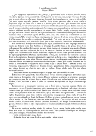 O segredo dos girassóis
                                         Adriana Matheus

     _ Que o fogo nos empreste sua alma, fumaça, e que ela leve todos os nossos pecados para o
céu. Que a água da chuva, nossa irmã e purificadora, nos devolva essa energia renovada de volta
para a nossa mãe terra. Que essas águas em forma de lágrimas abençoem esta terra tão sofrida.
Que essas águas sagradas possam, também, lavar nossos pecados. Que a nossa essência
purificada traga de volta todo o amor e o perdão para este solo, que durante anos sofreu
silenciosamente por um crime cometido por nossos irmãos já desencarnados. Crime esse que fez
uma de nossas irmãs ficar aprisionada nesta floresta por anos, causando dor e sofrimento não só a
todos os aldeões e ao solo, mas também a ela mesma. Peço, Senhor, perdão pelos ignorantes que
por aqui passaram. Mande, meu Pai, um espírito iluminado e de muita sabedoria para lhes tirar da
escuridão onde se encontram agora. Dê-lhes, meu Deus, uma chance de se redimirem de seus
erros e pecados! Que o vento purifique essas águas e que elas nos devolva a nossa essência, depois
de tê-la sanado dos pecados recebidos da humanidade. Pelo poder da terra, pela força do fogo,
pela alma dos ventos e pela pureza das águas, que se abra o portal e cumpra-se a minha missão.
     Um enorme raio de fogo cercou todo aquele lugar, clareando até a mais longínqua imensidão
escura que tomava conta dali. Sentimos a presença da grande Deusa e do grande Deus. Seus
poderes eram tão grandes, tão imensos, que eu e Maria tivemos de nos agarrar uma a outra. O calor
daquele fogo espiritual, misturado às forças da natureza, formava um enorme redemoinho, que
limpou toda a floresta daquela mazela de revolta, vingança e loucura. Senti que toda a floresta veio
nos agradecer por termos libertado aquele espírito sofrido, que havia tanto lhe sufocava a vontade
de viver. Rodopiamos e dançamos alegremente, recebendo a chuva com os braços abertos, lavando
todos os pecados de nossa alma. Nossos corpos estavam completamente encharcados, mas não
sentíamos frio ou incômodo por estarmos molhadas dos pés à cabeça, pois o amor dentro de nós era
imenso e indescritível e esquentava nosso corpo. Logo a chuva parou - embora tivesse sido
fortíssima, foi passageira. Olhamo-nos de cima abaixo e gargalhamos. Então, procuramos Joseph,
que estava debaixo da charrete para não se molhar. Rimos ainda mais. Ele nos olhou,
interrogativamente:
     _ Não acham melhor trocarem de roupa? Vão pegar uma febre e cairão de cama.
     Sufocamos outra gargalhada, mas abaixamos a cabeça e saímos em procura de toalhas secas.
Maria trocou-se de imediato e fiz o mesmo. Depois, sentamos na charrete e arrumamos a comida
que trouxemos para dar término àquele sabat. Estendemos uma toalha bordada com desenhos
místicos. Então, servimos o pão e o vinho de samhaim. Recuperamos as forças com uma sopa
mágica.
     Levantamo-nos e novamente varremos todo o local com a vassoura sagrada. Desta vez,
apagamos o círculo. É muito importante usar a vassoura antes e depois de cada ritual. Às vezes,
também temos que usá-la durante o ritual. Demos uma olhadela em volta e não acreditamos no que
vimos: havia pequenos brotos na velha árvore, que já não estava mais petrificada. O chão estava
repleto de graminha, ainda fina e rasteira. Uma enorme coruja pousou sobre a velha árvore. Um
gamo correu em direção ao fundo da floresta. Os lobos uivavam, cantando para a imensa Lua que
reluzia no céu. A vida finalmente estava de volta àquele lugar. Com certeza, ali seria um novo
paraíso celestial. Ficamos muito felizes e choramos de emoção. Até Joseph ficou extasiado com o
que viu. Demos as mãos, os três, e agradecemos as bênçãos concedidas naquela noite maravilhosa e
produtiva.
     De repente, ouvimos barulhos vindos do meio da floreta escura. Aquilo gelou minha alma.
Sabia bem o que era. Pela segunda vez, senti-me como Cristo quando foi entregue aos inimigos.
Então, não conseguia pensar em mais nada e disse à Maria:
     _ Corra com Joseph para longe daqui.
     _ Senhorita Anna, não posso deixá-la aqui sozinha – disse Joseph.




                                                                                                       185
 