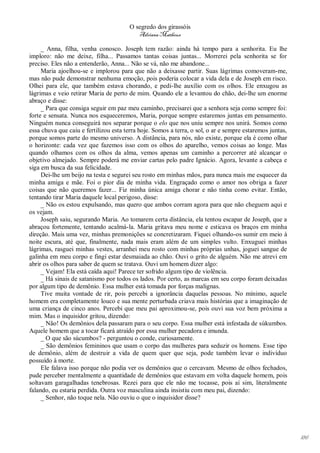 O segredo dos girassóis
                                           Adriana Matheus

     _ Anna, filha, venha conosco. Joseph tem razão: ainda há tempo para a senhorita. Eu lhe
imploro: não me deixe, filha... Passamos tantas coisas juntas... Morrerei pela senhorita se for
preciso. Eles não a entenderão, Anna... Não se vá, não me abandone...
     Maria ajoelhou-se e implorou para que não a deixasse partir. Suas lágrimas comoveram-me,
mas não pude demonstrar nenhuma emoção, pois poderia colocar a vida dela e de Joseph em risco.
Olhei para ele, que também estava chorando, e pedi-lhe auxílio com os olhos. Ele enxugou as
lágrimas e veio retirar Maria de perto de mim. Quando ele a levantou do chão, dei-lhe um enorme
abraço e disse:
     _ Para que consiga seguir em paz meu caminho, precisarei que a senhora seja como sempre foi:
forte e sensata. Nunca nos esqueceremos, Maria, porque sempre estaremos juntas em pensamento.
Ninguém nunca conseguirá nos separar porque o elo que nos uniu sempre nos unirá. Somos como
essa chuva que caiu e fertilizou esta terra hoje. Somos a terra, o sol, o ar e sempre estaremos juntas,
porque somos parte do mesmo universo. A distância, para nós, não existe, porque ela é como olhar
o horizonte: cada vez que fazemos isso com os olhos do aparelho, vemos coisas ao longe. Mas
quando olhamos com os olhos da alma, vemos apenas um caminho a percorrer até alcançar o
objetivo almejado. Sempre poderá me enviar cartas pelo padre Ignácio. Agora, levante a cabeça e
siga em busca da sua felicidade.
     Dei-lhe um beijo na testa e segurei seu rosto em minhas mãos, para nunca mais me esquecer da
minha amiga e mãe. Foi o pior dia de minha vida. Engraçado como o amor nos obriga a fazer
coisas que não queremos fazer... Fiz minha única amiga chorar e não tinha como evitar. Então,
tentando tirar Maria daquele local perigoso, disse:
     _ Não os estou expulsando, mas quero que ambos corram agora para que não cheguem aqui e
os vejam.
     Joseph saiu, segurando Maria. Ao tomarem certa distância, ela tentou escapar de Joseph, que a
abraçou fortemente, tentando acalmá-la. Maria gritava meu nome e esticava os braços em minha
direção. Mais uma vez, minhas premonições se concretizaram. Fiquei olhando-os sumir em meio à
noite escura, até que, finalmente, nada mais eram além de um simples vulto. Enxuguei minhas
lágrimas, rasguei minhas vestes, arranhei meu rosto com minhas próprias unhas, joguei sangue de
galinha em meu corpo e fingi estar desmaiada ao chão. Ouvi o grito de alguém. Não me atrevi em
abrir os olhos para saber de quem se tratava. Ouvi um homem dizer algo:
     _ Vejam! Ela está caída aqui! Parece ter sofrido algum tipo de violência.
     _ Há sinais de satanismo por todos os lados. Por certo, as marcas em seu corpo foram deixadas
por algum tipo de demônio. Essa mulher está tomada por forças malignas.
     Tive muita vontade de rir, pois percebi a ignorância daquelas pessoas. No mínimo, aquele
homem era completamente louco e sua mente perturbada criava mais histórias que a imaginação de
uma criança de cinco anos. Percebi que meu pai aproximou-se, pois ouvi sua voz bem próxima a
mim. Mas o inquisidor gritou, dizendo:
     _ Não! Os demônios dela passaram para o seu corpo. Essa mulher está infestada de súkumbos.
Aquele homem que a tocar ficará atraído por essa mulher pecadora e imunda.
     _ O que são súcumbos? - perguntou o conde, curiosamente.
     _ São demônios femininos que usam o corpo das mulheres para seduzir os homens. Esse tipo
de demônio, além de destruir a vida de quem quer que seja, pode também levar o indivíduo
possuído à morte.
     Ele falava isso porque não podia ver os demônios que o cercavam. Mesmo de olhos fechados,
pude perceber mentalmente a quantidade de demônios que estavam em volta daquele homem, pois
soltavam garagalhadas tenebrosas. Rezei para que ele não me tocasse, pois aí sim, literalmente
falando, eu estaria perdida. Outra voz masculina ainda insistiu com meu pai, dizendo:
     _ Senhor, não toque nela. Não ouviu o que o inquisidor disse?




                                                                                                          186
 