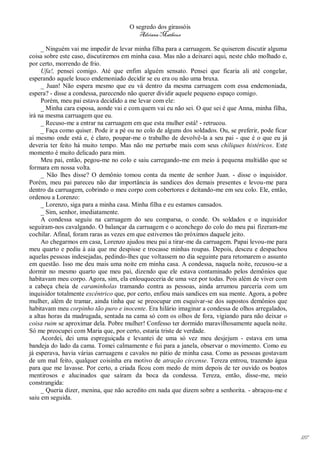 O segredo dos girassóis
                                         Adriana Matheus

     _ Ninguém vai me impedir de levar minha filha para a carruagem. Se quiserem discutir alguma
coisa sobre este caso, discutiremos em minha casa. Mas não a deixarei aqui, neste chão molhado e,
por certo, morrendo de frio.
     Ufa!, pensei comigo. Até que enfim alguém sensato. Pensei que ficaria ali até congelar,
esperando aquele louco endemoniado decidir se eu era ou não uma bruxa.
     _ Juan! Não espera mesmo que eu vá dentro da mesma carruagem com essa endemoniada,
espera? - disse a condessa, parecendo não querer dividir aquele pequeno espaço comigo.
     Porém, meu pai estava decidido a me levar com ele:
     _ Minha cara esposa, aonde vai e com quem vai eu não sei. O que sei é que Anna, minha filha,
irá na mesma carruagem que eu.
     _ Recuso-me a entrar na carruagem em que esta mulher está! - retrucou.
     _ Faça como quiser. Pode ir a pé ou no colo de alguns dos soldados. Ou, se preferir, pode ficar
aí mesmo onde está e, é claro, poupar-me o trabalho de devolvê-la a seu pai - que é o que eu já
deveria ter feito há muito tempo. Mas não me perturbe mais com seus chiliques histéricos. Este
momento é muito delicado para mim.
     Meu pai, então, pegou-me no colo e saiu carregando-me em meio à pequena multidão que se
formara em nossa volta.
     _ Não lhes disse? O demônio tomou conta da mente de senhor Juan. - disse o inquisidor.
Porém, meu pai pareceu não dar importância às sandices dos demais presentes e levou-me para
dentro da carruagem, cobrindo o meu corpo com cobertores e deitando-me em seu colo. Ele, então,
ordenou a Lorenzo:
     _ Lorenzo, siga para a minha casa. Minha filha e eu estamos cansados.
     _ Sim, senhor, imediatamente.
     A condessa seguiu na carruagem do seu comparsa, o conde. Os soldados e o inquisidor
seguiram-nos cavalgando. O balançar da carruagem e o aconchego do colo do meu pai fizeram-me
cochilar. Afinal, foram raras as vezes em que estivemos tão próximos daquele jeito.
     Ao chegarmos em casa, Lorenzo ajudou meu pai a tirar-me da carruagem. Papai levou-me para
meu quarto e pediu à aia que me despisse e trocasse minhas roupas. Depois, desceu e despachou
aquelas pessoas indesejadas, pedindo-lhes que voltassem no dia seguinte para retomarem o assunto
em questão. Isso me deu mais uma noite em minha casa. A condessa, naquela noite, recusou-se a
dormir no mesmo quarto que meu pai, dizendo que ele estava contaminado pelos demônios que
habitavam meu corpo. Agora, sim, ela enlouqueceria de uma vez por todas. Pois além de viver com
a cabeça cheia de caraminholas tramando contra as pessoas, ainda arrumou parceria com um
inquisidor totalmente excêntrico que, por certo, enfiou mais sandices em sua mente. Agora, a pobre
mulher, além de tramar, ainda tinha que se preocupar em esquivar-se dos supostos demônios que
habitavam meu corpinho tão puro e inocente. Era hilário imaginar a condessa de olhos arregalados,
a altas horas da madrugada, sentada na cama só com os olhos de fora, vigiando para não deixar o
coisa ruim se aproximar dela. Pobre mulher! Confesso ter dormido maravilhosamente aquela noite.
Só me preocupei com Maria que, por certo, estaria triste de verdade.
     Acordei, dei uma espreguiçada e levantei de uma só vez meu desjejum - estava em uma
bandeja do lado da cama. Tomei calmamente e fui para a janela, observar o movimento. Como eu
já esperava, havia várias carruagens e cavalos no pátio de minha casa. Como as pessoas gostavam
de um mal feito, qualquer coisinha era motivo de atração circense. Tereza entrou, trazendo água
para que me lavasse. Por certo, a criada ficou com medo de mim depois de ter ouvido os boatos
mentirosos e alucinados que saíram da boca da condessa. Tereza, então, disse-me, meio
constrangida:
     _ Queria dizer, menina, que não acredito em nada que dizem sobre a senhorita. - abraçou-me e
saiu em seguida.




                                                                                                       187
 