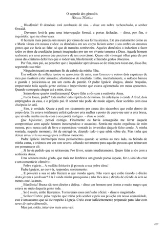 O segredo dos girassóis
                                         Adriana Matheus

     _ Blasfêmia! O demônio está zombando de nós. - disse um nobre rechonchudo, o senhor
Oswald.
     _ Devemos levá-la para uma interrogação formal, a portas fechadas. – disse, por fim, o
inquisidor, que me observava.
     O homem mais parecia um mouro por causa de sua forma arcaica. Ele era exatamente como eu
e Maria vimos em nossas visões: os demônios em seu corpo faziam sobre o seu ombro os mesmos
gestos que ele fazia ao falar, só que de maneira zombeteira. Aqueles demônios o induziam a fazer
todos os tipos de crueldades jamais imaginadas por um ser vivente temente a Deus. Aquele homem
realmente era uma pessoa que precisava de um exorcismo. Quase não consegui olhar para ele por
causa das criaturas deformes que o rodeavam, blasfemando e fazendo gestos obscenos.
     Por fim, meu pai, ao perceber que o inquisidor aproximava-se de mim para tocar-me, disse-lhe,
segurando sua mão:
     _ Ninguém tocará em nenhum fio de cabelo da minha filha.
     Um soldado da milícia tentou se aproximar de mim, mas Lorenzo e outros dois capatazes de
meu pai mostram estar armados, afastando-o de imediato. Então, imediatamente, o soldado baixou
a guarda e posicionou-se em um canto da parede. O padre Ignácio chegou, dando braçadas,
empurrando toda aquela gente curiosa e impertinente que estava aglomerada em meus aposentos.
Quando conseguiu chegar até a mim, disse:
     _ Saiam desse quarto imediatamente! Quero falar a sós com a senhorita Anna.
     _ Ficou louco, padre? Esta mulher está repleta de demônios. Já enfeitiçou o conde Alfred, dois
empregados da casa, e o próprio pai. O senhor não pode, de modo algum, ficar sozinho com essa
discípula de satã.
     _ Sim, é verdade. Quase a pedi em casamento por causa dos súcumbos que estão dentro do
corpo dela. Eu estava totalmente enfeitiçado por esta mulher a ponto de quere-me unir a esta bruxa,
que invadiu minha mente com o seu poder maligno. – disse o conde.
     Que hipócrita!, pensei comigo. Finalmente eu havia conseguido me livrar daquele
compromisso com aquele homem inescrupuloso e assassino. Sentia-me muito orgulhosa de mim
mesma, pois nunca cedi de livre e espontânea vontade às investidas daquele falso conde. A minha
vontade, naquele momento, foi de entregá-lo, dizendo tudo o que sabia sobre ele. Mas tinha que
deixar uma carta na manga para o último momento.
     Padre Ignácio interrompeu meus pensamentos quando se sentou ao meu lado, na beirada de
minha cama, e ordenou em um tom severo, olhando novamente para aquelas pessoas que teimavam
em permanecer ali:
     _ Já havia pedido que se retirassem. Por favor, saiam imediatamente. Quero falar a sós com a
senhorita Anna.
     Uma senhora muito gorda, que mais me lembrava um grande porco capado, fez o sinal da cruz
e um comentário ofensivo:
     _ Pobre vigário... A maldita feiticeira já possuiu a sua pobre alma!
     Padre Ignácio, ao ouvi-la, respondeu severamente:
     _ E possuirá a sua se não fizerem o que mando agora. Não veem que estão tirando o direito
desta jovem a confessar? Ela é ainda minha paroquiana e não lhes dou o direito de ofendê-la sem ao
menos ouvi-la antes.
     _ Blasfêmia! Bruxa não tem direito a defesa. - disse um homem sem dentes e muito magro que
estava no meio daquela gente toda.
     _ Se é assim, então ficaremos. Tornaremos essa confissão oficial. - disse o magistrado.
     _ Senhor Cortez, pelo respeito que tenho pelo senhor e pela sua posição em nossa comunidade,
este é um assunto que só diz respeito à Igreja. Creio estar suficientemente preparado para lidar com
seres de outra dimensão.
     Meu pai, então, interveio mais uma vez:




                                                                                                       189
 