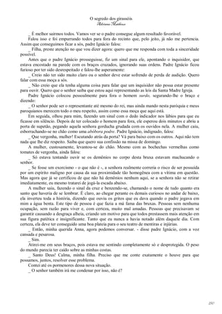 O segredo dos girassóis
                                         Adriana Matheus

     _ É melhor sairmos todos. Vamos ver se o padre consegue algum resultado favorável.
     Falou isso e foi empurrando todos para fora do recinto que, pelo jeito, já não me pertencia.
Assim que conseguimos ficar a sós, padre Ignácio falou:
     _ Filha, preste atenção no que vou dizer agora: quero que me responda com toda a sinceridade
possível.
     Antes que o padre Ignácio prosseguisse, fiz um sinal para ele, apontando o inquisidor, que
estava encostado na parede com os braços cruzados, ignorando suas ordens. Padre Ignácio ficou
furioso por ter sido desrespeitado e falou-lhe asperamente:
     _ Creio não ter sido muito claro ou o senhor deve estar sofrendo de perda de audição. Quero
falar com essa moça a sós.
     _ Não creio que ela tenha alguma coisa para falar que um inquisidor não possa estar presente
para ouvir. Quero que o senhor saiba que estou aqui representando as leis da Santa Madre Igreja.
     Padre Ignácio colocou pessoalmente para fora o homem surdo, segurando-lhe o braço e
dizendo:
     _ O senhor pode ser o representante até mesmo do rei, mas ainda mando nesta paróquia e meus
paroquianos merecem todo o meu respeito, assim como essa moça que aqui está.
     Em seguida, olhou para mim, fazendo um sinal com o dedo indicador nos lábios para que eu
ficasse em silêncio. Depois de ter colocado o homem para fora, ele esperou dois minutos e abriu a
porta de supetão, pegando aquela senhora gorducha grudada com os ouvidos nela. A mulher caiu,
esborrachando-se no chão como uma abóbora podre. Padre Ignácio, indignado, falou:
     _ Que vergonha, mulher! Escutando atrás da porta? Vá para baixo com os outros. Aqui não tem
nada que lhe diz respeito. Saiba que quero sua confissão na missa de domingo.
     A mulher, custosamente, levantou-se do chão. Mesmo com as bochechas vermelhas como
tomates de vergonha, ainda falou:
     _ Só estava tentando ouvir se os demônios no corpo desta bruxa estavam machucando o
senhor.
     _ Se fosse um exorcismo - o que não é -, a senhora realmente correria o risco de ser possuída
por um espírito maligno por causa da sua proximidade tão homogênea com a vítima em questão.
Mas agora que já se certificou de que não há demônios nenhum aqui, se a senhora não se retirar
imediatamente, eu mesmo tratarei de jogá-la escada abaixo.
     A mulher saiu, fazendo o sinal da cruz e benzendo-se, chamando o nome de tudo quanto era
santo que haveria de se lembrar. É claro, ao chegar perante os demais curiosos no andar de baixo,
ela inverteu toda a história, dizendo que ouviu os gritos que eu dava quando o padre jogava em
mim a água benta. Este tipo de pessoa é que fazia a má fama das bruxas. Pessoas sem nenhuma
ocupação, sem razão para viver e, com certeza, muito mal amadas. Pessoas que precisavam se
garantir causando a desgraça alheia, criando um motivo para que todos prestassem mais atenção em
sua figura patética e insignificante. Tanto que eu nunca a havia notado além daquele dia. Com
certeza, ela deve ter conseguido uma boa plateia para o seu teatro de mentiras e injúrias.
     _ Então, minha querida Anna, agora podemos conversar. - disse padre Ignácio, com a voz
cansada e pesarosa.
     _ Sim.
     Atirei-me em seus braços, pois estava me sentindo completamente só e desprotegida. O peso
do mundo parecia ter caído sobre as minhas costas.
     _ Santo Deus! Calma, minha filha. Preciso que me conte exatamente o houve para que
possamos, juntos, resolver esse problema.
     Contei até os pormenores dessa nova situação.
     _ O senhor também irá me condenar por isso, não é?




                                                                                                     190
 