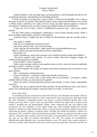O segredo dos girassóis
                                         Adriana Matheus

     _ Senhora Eulália, se não sair daqui agora, juro que pedirei ao chefe da guarda que lhe dê voto
de prisão por desacato e desobediência às autoridades presentes.
     O chefe da guarda, na mesma hora, tomou a frente e colocou-se de prontidão, com a mão na
arma que estava em sua cintura. Padre Ignácio fechou a porta, empurrando fortemente com as mãos
a velhota sisuda e mentirosa. Ela, ainda, se fez de sonsa, mas padre Ignácio expulsou-a como um
cão sarnento. E ainda preveniu os outros curiosos que também teimavam em bisbilhotar:
     _ E que isso sirva de lição a todos os bisbilhoteiros presentes aqui! - gritou para aquelas
pessoas.
     Por fim, todos saíram, resmungando e debatendo-se como crianças fazendo pirraça. Então, a
portas fechadas, padre Ignácio começou o interrogatório.
     _ Senhorita Anna, é verdade que não se lembra de absolutamente nada do ocorrido ontem à
noite?
     _ Sim, padre, é verdade.
     _ Sabe que irá a julgamento sob pena de morte?
     _ Sim, estou ciente de tudo o que ocorrerá comigo.
     _ Então, sabe que não pode mentir. - padre Ignácio deu uma piscadinha para mim.
     Baixei a cabeça, para que não percebessem nossa cumplicidade.
     _ Sim, padre, sei.
     _ Então, responda-nos: quem estava presente com a senhorita durante aquele ritual satânico?
     _ Não houve nenhum ritual satânico. Eu estava sozinha. Não havia ninguém comigo. Os
senhores estão tentando me confundir.
     _ Está mentindo! - disse o inquisidor.
     _ Então, como consegue explicar todas aquelas marcas no solo e sinais de bruxaria espalhados
por todos os lados? - continuou o padre.
     _ Não havia ninguém. Só consigo me lembrar das formas incorpóreas que me levaram no colo
para a floresta.
     _ Oh! - exclamaram os demais presentes.
     _ Foram os demônios! - sussurrou o magistrado, fazendo sinal da cruz.
     _ Então, o que tem a dizer sobre a carta escrita pela sua governanta? - prosseguiu o padre,
pedindo silêncio a todos, que não paravam de tagarelar.
     _ Quero que todos os demais presentes prestem muita atenção. A carta é muito esclarecedora
neste caso.
     Dizendo isso, tirou a suposta carta de Maria de dentro de uma bolsinha de couro e deu início à
leitura. Seu conteúdo pareceu intrigar e interessar todos os ouvintes. A carta dizia:

     Caro senhor Juan,
     É com muito pesar que venho através desta dizer-lhe que estou deixando sua morada. Sinto ter
que estar abandonando meus afazeres e meus compromissos como sua leal serva. Sinto mais ainda
por estar rompendo o compromisso feito à sua esposa, a senhora Elizabeth Goldin. Mas é com
imenso pesar que deixo o ofício como sua governanta. Embora lhe tenha todo o respeito deste
mundo e gratidão por sua generosidade comigo, venho comunicar-lhe que não poderei mais
permanecer em sua residência. Já faz algum tempo que venho tentando poupar-lhe maiores
desgostos. Embora eu tenha tentado lutar contra os meus próprios princípios religiosos para achar
uma forma de ajudar e afastar a senhorita Anna, sua filha, das ciladas do demônio, confesso ser
impossível. Pois a senhorita Anna está totalmente possuída. Embora eu tenha feito de tudo ao meu
alcance, não posso mais continuar, pois me sinto fraca e incapacitada de lutar contra o demônio
que age em sua filha de maneira desordenada. Ela tem tido ataques de sonambulismo,
influenciados pelos demônios que a possuem durante o sono. Por várias vezes, segui-a durante a
noite até o jardim, onde ela parecia não estar ciente do que estava fazendo. Creio que isso deve ter




                                                                                                       192
 