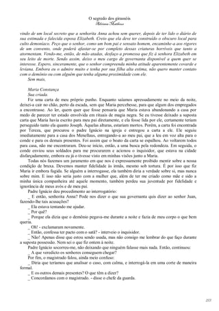 O segredo dos girassóis
                                         Adriana Matheus

vindo de um local secreto que a senhorita Anna achou sem querer, depois de ter lido o diário de
sua estimada e falecida esposa Elizabeth. Creio que ela deve ter construído o obscuro local para
culto demoníaco. Peço que o senhor, como um bom pai e sensato homem, encaminhe-a aos rigores
de um convento, onde poderá afastar-se por completo dessas criaturas horríveis que tanto a
atormentam. Vendo-me, então, de mão atadas, desfaço a promessa que fiz à senhora Elizabeth em
seu leito de morte. Sendo assim, deixo o meu cargo de governanta disponível a quem quer se
interesse. Espero, sinceramente, que o senhor compreenda minha atitude aparentemente covarde e
leviana. Embora eu o admire muito e tenha por sua filha alta estima, não quero manter contato
com o demônio ou com alguém que tenha alguma proximidade com ele.
     Sem mais,

     Maria Constança
     Sua criada.
     Fiz uma carta de meu próprio punho. Enquanto saíamos apressadamente no meio da noite,
deixei-a cair no chão, perto da escada, sem que Maria percebesse, para que algum dos empregados
a encontrasse. Ao ler, quem quer que fosse pensaria que Maria estava abandonando a casa por
medo de parecer ter estado envolvida em rituais de magia negra. Se eu tivesse deixado a suposta
carta que Maria havia escrito para meu pai diretamente, e ela fosse lida por ele, certamente teriam
perseguido tanto ela quanto Joseph. Àquelas alturas, estariam mortos. Porém, a carta foi encontrada
por Tereza, que procurou o padre Ignácio na igreja e entregou a carta a ele. Ele seguiu
imediatamente para a casa dos Menellaus, entregando-a ao meu pai, que a leu em voz alta para o
conde e para os demais presentes. Foi assim que o boato da carta se espalhou. Ao voltarem todos
para casa, não me encontraram. Deu-se início, então, a uma busca pela redondeza. Em seguida, o
conde enviou seus soldados para me procurarem e acionou o inquisidor, que estava na cidade
disfarçadamente, embora eu já o tivesse visto em minhas visões junto a Maria.
     Todas nós fazemos um juramento em que nos é expressamente proibido mentir sobre a nossa
condição de bruxa. Devemos manter fidelidade às irmãs, mesmo sob tortura. É por isso que fiz
Maria ir embora fugida. Se alguém a interrogasse, ela também diria a verdade sobre si, mas nunca
sobre mim. E isso não seria justo com a mulher que, além de ter me criado como mãe e sido a
minha única companheira até aquele momento, também perdeu sua juventude por fidelidade e
ignorância de meus avós e de meu pai.
     Padre Ignácio deu procedimento ao interrogatório:
     _ E então, senhorita Anna? Pode nos dizer o que sua governanta quis dizer ao senhor Juan,
fazendo-lhe tais acusações?
     _ Ela estava tentando me ajudar.
     _ Por quê?
     _ Porque ela dizia que o demônio pegava-me durante a noite e fazia de meu corpo o que bem
queria.
     _ Oh! - exclamaram novamente.
     _ Então, confessa ter pacto com o satã? - interveio o inquisidor.
     _ Não! Apenas disse que estou sendo usada, mas não consigo me lembrar do que faço durante
a suposta possessão. Nem sei o que fiz ontem à noite.
     Padre Ignácio socorreu-me, não deixando que ninguém falasse mais nada. Então, continuou:
     _ A que veredicto os senhores conseguem chegar?
     Por fim, o magistrado falou, ainda meio confuso:
     _ Diria que teríamos que analisar o caso, com calma, e interrogá-la em uma corte de maneira
formal.
     _ E os outros demais presentes? O que têm a dizer?
     _ Concordamos com o magistrado. - disse o chefe da guarda.




                                                                                                      193
 
