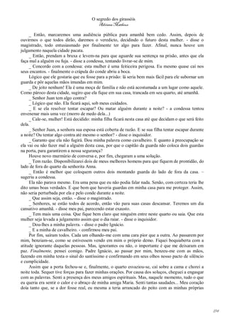 O segredo dos girassóis
                                          Adriana Matheus

     _ Então, marcaremos uma audiência pública para amanhã bem cedo. Assim, depois de
ouvirmos o que todos dirão, daremos o veredicto, decidindo o futuro desta mulher. - disse o
magistrado, todo entusiasmado por finalmente ter algo para fazer. Afinal, nunca houve um
julgamento naquela cidade pacata.
     _ Então, prendam a bruxa e levem-na para que aguarde sua sentença na prisão, antes que ela
faça mal a alguém ou fuja. - disse a condessa, tentando livrar-se de mim.
     _ Concordo com a condessa: esta mulher é uma feiticeira perigosa. Eu mesmo quase caí nos
seus encantos. - finalmente o crápula do conde abriu a boca.
     Lógico que ele gostaria que eu fosse para a prisão: lá seria bem mais fácil para ele subornar um
guarda e pôr aquelas mãos imundas em mim.
     _ De jeito nenhum! Ela é uma moça de família e não está acostumada a um lugar como aquele.
Como pároco desta cidade, sugiro que ela fique em sua casa, trancada em seu quarto, até amanhã.
     _ Senhor Juan tem algo contra?
     _ Lógico que não. Ela ficará aqui, sob meus cuidados.
     _ E se ela resolver tentar escapar? Ou matar alguém durante a noite? - a condessa tentou
envenenar mais uma vez (morro de medo dela...)
     _ Cale-se, mulher! Está decidido: minha filha ficará nesta casa até que decidam o que será feito
dela.
     _ Senhor Juan, a senhora sua esposa está coberta de razão. E se sua filha tentar escapar durante
a noite? Ou tentar algo contra até mesmo o senhor? - disse o inquisidor.
     _ Garanto que ela não fugirá. Dou minha palavra como cavalheiro. E quanto à preocupação se
ela vai ou não fazer mal a alguém desta casa, por que o capitão da guarda não coloca dois guardas
na porta, para garantirem a nossa segurança?
     Houve novo murmúrio de conversa e, por fim, chegaram a uma solução.
     _ Tem razão. Disponibilizarei dois de meus melhores homens para que fiquem de prontidão, do
lado de fora do quarto da senhorita Anna.
     _ Então é melhor que coloquem outros dois montando guarda do lado de fora da casa. –
sugeriu a condessa.
     Ela não parava mesmo. Era uma pena que eu não podia falar nada. Senão, com certeza teria lhe
dito umas boas verdades. E que bom que haveria guardas em minha casa para me proteger. Assim,
não seria perturbada por ela e pelo conde durante a noite.
     _ Que assim seja, então. - disse o magistrado.
     _ Senhores, se estão todos de acordo, então vão para suas casas descansar. Teremos um dia
cansativo amanhã. - disse meu pai, parecendo estar exausto.
     _ Tem mais uma coisa. Que fique bem claro que ninguém entre neste quarto ou saia. Que esta
mulher seja levada a julgamento assim que o dia raiar. - disse o inquisidor.
     _ Dou-lhes a minha palavra. - disse o padre Ignácio.
     _ E a minha de cavalheiro. - confirmou meu pai.
     Por fim, saíram todos. Cada um olhando-me com uma cara pior que a outra. Ao passarem por
mim, benziam-se, como se estivessem vendo em mim o próprio demo. Fiquei boquiaberta com a
atitude ignorante daquelas pessoas. Mas, ignorantes ou não, o importante é que me deixaram em
paz. Finalmente, pensei comigo. Padre Ignácio, ao passar por mim, benzeu-me com as mãos,
fazendo em minha testa o sinal do santíssimo e confirmando em seus olhos nosso pacto de silêncio
e cumplicidade.
     Assim que a porta fechou-se e, finalmente, o quarto esvaziou-se, caí sobre a cama e chorei a
noite toda. Sequer tive forças para fazer minhas orações. Por causa dos soluços, cheguei a engasgar
com as palavras. Senti a presença dos meus amigos espirituais. Mas, naquele momento, tudo o que
eu queria era sentir o calor e o abraço de minha amiga Maria. Senti tantas saudades... Meu coração
doía tanto que, se a dor fosse real, eu mesma a teria arrancado do peito com as minhas próprias




                                                                                                        194
 