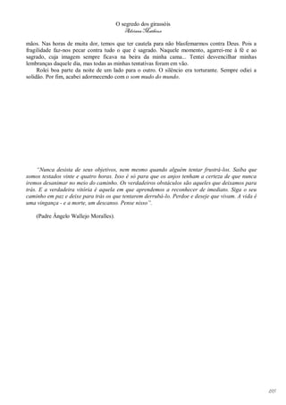 O segredo dos girassóis
                                          Adriana Matheus

mãos. Nas horas de muita dor, temos que ter cautela para não blasfemarmos contra Deus. Pois a
fragilidade faz-nos pecar contra tudo o que é sagrado. Naquele momento, agarrei-me à fé e ao
sagrado, cuja imagem sempre ficava na beira da minha cama... Tentei desvencilhar minhas
lembranças daquele dia, mas todas as minhas tentativas foram em vão.
     Rolei boa parte da noite de um lado para o outro. O silêncio era torturante. Sempre odiei a
solidão. Por fim, acabei adormecendo com o som mudo do mundo.




     “Nunca desista de seus objetivos, nem mesmo quando alguém tentar frustrá-los. Saiba que
somos testados vinte e quatro horas. Isso é só para que os anjos tenham a certeza de que nunca
iremos desanimar no meio do caminho. Os verdadeiros obstáculos são aqueles que deixamos para
trás. E a verdadeira vitória é aquela em que aprendemos a reconhecer de imediato. Siga o seu
caminho em paz e deixe para trás os que tentarem derrubá-lo. Perdoe e deseje que vivam. A vida é
uma vingança - e a morte, um descanso. Pense nisso”.

    (Padre Ângelo Wallejo Moralles).




                                                                                                   195
 