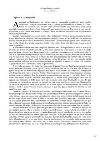 O segredo dos girassóis
                                         Adriana Matheus


    Capitulo V – A despedida



    A
              dormeci profundamente no início, mas a madrugada invadiu-me com sonhos
              turbulentos. Imagens desconexas iam e vinham, perturbando-me a mente e a alma.
              Horas eu acordava como se meu corpo estivesse tendo uma convulsão; horas visões
assustadoras, com rostos destorcidos e fantasmagóricos, assombravam-me. Era como se meu espírito
já soubesse o que estava para acontecer comigo. Meus instintos de bruxa estavam agitados como
átomos em movimento.
     Quando o dia amanheceu, apenas abri os olhos lentamente, porque já estava acordada há muito
tempo. O sol entrou no quarto, trazendo sua poesia matinal e, como havia me deitado com as janelas
abertas, da cama pude olhá-lo despontando no horizonte. Dei uma espreguiçada e tentei levantar-me,
mas minha cabeça doeu e tudo rodopiou à minha volta. Então, deixei meu corpo cair pesado sobre a
cama novamente.
     A noite anterior havia sido uma das piores da minha vida. A despedida de Maria e as acusações
levianas que foram levantadas em falso contra mim fizeram-me sentir como se o peso do mudo
estivesse sobre minhas costas. Lembranças tristes e saudosas misturavam-se na minha mente. Queria
deixar as lágrimas caírem para aliviar aquela tensão toda, mas não conseguia. Eram muitos os fatores
que me deixavam tensa. Inclusive a atitude de meu pai preocupava-me: embora ele não tivesse
deixado ninguém me fazer mal, havia alguma coisa de errado no ar, pois aquela súbita
espontaneidade dele em me defender demonstrava que algo não se encaixava com a real situação.
Aquela atitude estava cheirando a trama e oportunismo.
     A opressão que passei foi muita para uma noite. Precisei livrar-me daqueles pensamentos para
tentar, ao menos, fingir que existia algo de bom no coração de meu pai em relação a mim. Comecei a
pensar no quanto ele estava sendo enganado pela esposa e que, embora ele tivesse tido comigo uma
atitude egoísta, preocupava-se com a família. Tentei realmente achar uma resposta para os absurdos
por que eu estava passando. Por fim, desviei o pensamento de que meu pai era um vilão. Tentei vê-lo
como uma vítima daquela sociedade inescrupulosa. A minha maior preocupação seria com os
demais, que tentariam a todo custo fazer-me confessar uma coisa totalmente inversa do que
realmente era a tradição da serpente ou tradição da Lua, como também era conhecida. Meus sonhos
de liberdade e igualdade tornaram-se pesadelos - se é que algum dia pude realmente ter o direito de
sonhar... Incrível como vivi em poucos dias tudo o que uma pessoa levaria no decorrer de sua
existência para viver.
     Devido ao cansaço e à fadiga da noite anterior, acabei esquecendo-me de tirar as roupas. Deitei-
me em uma posição muito desfavorável, com um infernal espartilho que me estrangulou a cintura a
noite inteira - o que me causou uma terrível dor na cabeça e no corpo. Minha vontade era de ter uma
varinha mágica igual a dos contos de fadas e, com ela, abrir um vácuo no tempo – sumindo, assim,
de todo aquele problema. Mas, infelizmente, ser uma bruxa também exigia responsabilidades que
não podiam ser ignoradas. Infelizmente, ser uma bruxa era muito mais do que um conto de fadas ou
uma brincadeira folclórica. As fantasias que se criam sobre nós, bruxas, quem dera fossem verdade!
     Naquele momento, eu estava passando pela fase dos efeitos e causas. Tudo porque interferi no
meu próprio destino. Havia criticado a minha ancestral Shaara - quando ela tentou mudar o seu
futuro, invadindo o espaço e o tempo -, mas também mudei o meu, quando não aceitei as imposições
do meu pai. Quis ser livre nas minhas opiniões e vontades - o que, para a época em que vivia, não era
uma coisa normal. Deveria ter deixado que as coisas fluíssem normalmente e seguissem o seu rumo
certo. Quando comecei a ver meu futuro, deveria imediatamente ter esvaziado minha mente, como
me ensinou Dona Helena: toda ação leva a uma reação. Novamente, deparei-me com meus
ensinamentos e percebi que havia ido longe demais, passando por cima de todas as leis da tradição.




                                                                                                        196
 