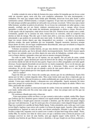 O segredo dos girassóis
                                         Adriana Matheus

     A minha vontade de estar ao lado do homem dos meus sonhos foi tamanha que me levou a estar
onde me encontro agora, nesta cela fria, com condições subumanas. Fui uma inconsequente e
sonhadora. Por mais que sempre tenha lutado pela liberdade, deixei-me levar pela ilusão e pelos
sentimentos carnais. Definitivamente, o coração é enganoso. O que mais me entristece é pensar que
fiz tudo porque acreditei que poderia ser salva pelo meu príncipe encantado. Talvez essa seja a maior
falha humana: acreditar na palavra do próximo. Se eu tivesse me contentado em saber apenas o meu
passado, confiado que em um futuro vindouro encontrar-me-ia com o monge, talvez tivesse
aprendido a confiar na fé, não sendo tão intolerante, precipitando os efeitos e causas. Deveria ter
vivido aquela vida de imposições, onde talvez tivesse sido feliz. Poderia ter me casado com o conde.
Certamente, quando ele se cansasse de mim, trancar-me-ia no convento, onde eu cumpriria meu
destino ao lado do monge. Mas não: quis ir muito mais além e, com isso, interferi no meu destino,
antecipando o que poderia ter acontecido anos mais tarde. As dúvidas e o se sempre encontram um
lugar em nossas mentes depois que algo desagradável nos acontece - ou depois de tomarmos
decisões erradas, das quais acabamos por nos arrepender. Naquele momento, precisava arranjar
forças dentro de mim, em um lugar completamente desconhecido, antes que novamente as fraquezas
da minha mente tomassem conta do meu ser.
     Voltemos novamente à minha história, em que meu destino estava prestes a ser selado. Olhei
rapidamente pela janela, que havia deixado aberta inconsequentemente. Seria difícil encarar aquela
luz. Estava me sentindo como um ébrio depois de uma noite de bebedeiras, estirada sobre a cama,
com os braços abertos e pensando coisas que nem eu mesma conseguia distinguir.
     Era tudo ou nada. Tinha que ser de repente, em um supetão. Dei um pulo da cama, caindo
sentada em seguida - quase desmaiei por causa da terrível dor de cabeça. Foi quando notei que havia
um enorme alarido do lado de fora do meu quarto. Fiquei com os olhos arregalados com todo aquele
alvoroço. Escutei alguém discutindo em um tom de voz muito exasperado. Era a voz do meu pai, que
estava tentando entrar. Parecia que os guardas não o deixavam. Então, escutei um barulho
estrondoso. Só me dei conta do que era quando a porta do meu quarto abriu-se e o meu pai caiu
quarto adentro. Fiquei atônita por ter visto aquela cena tão inusitada.
     _ Pai! É o senhor?
     Fiquei tão feliz por vê-lo. Estava tão sozinha que, mesmo que ele me esbofeteasse, ficaria feliz
apenas por ter tido o contato daquelas mãos. Meu corpo tremia tanto que dava a impressão que eu
estava com febre alta. Meu pai levantou-se, ainda cambaleando por causa da forma com a qual havia
entrado. Correu para minha direção e abraçamo-nos com sofreguidão. Aquele momento foi único
para mim, porque foi a primeira e última vez que meu pai abraçou-me depois de adulta. Olhei-o nos
olhos, parecendo não acreditar:
     _ Pai, não sabe o quanto eu estava precisando do senhor. Estou me sentindo tão sozinha... Estou
com medo; minha alma está fria como meu corpo agora. - disse isso porque senti um frio que me
gelava por dentro.
     Ele continuou olhando para mim e disse-me:
     _ Estou aqui porque confio em Deus e sei que contará a mim toda a verdade, minha filha. Quero
que confesse que foi o demônio quem a induziu a ter aquela atitude insana. Quero, também, que diga
que foram Maria e Joseph quem estavam evocando o demônio, que lhe deram uma poção mágica
para que você adormecesse. E que foi assim que eles a levaram para o meio daquele bosque maldito.
Diga isso e poderá ter o perdão da Santa Madre Igreja. Todos entenderão, pois verão que você é uma
jovem frágil e ingênua e que estava sob o poder e as forças da magia negra. Aqueles velhos malditos
arrependeram-se, fugiram no meio da noite, sem darem satisfações. Dizendo o que lhe sugiro, eles
levarão a culpa toda, enquanto você se casará com o conde e irá para bem longe desta cidade. Pense,
minha filha. Eu mesmo ouvi falar de vários casos em que o demônio toma a forma de pessoas e até
consegue conviver no meio de uma família, sem que alguém sequer venha notá-lo. Por certo,
aceitarão essa história de que Maria evocava o demônio, e de que Joseph era um bruxo poderoso e




                                                                                                        197
 