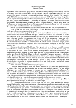 O segredo dos girassóis
                                         Adriana Matheus

alguns bens, junto com os dotes que já possuo, por certo o senhor poderá quitar suas dívidas com ele.
A condessa também tem muitas joias que poderão ser leiloadas. Poderemos nos apertar por uns
tempos. Mas, com o esforço e a colaboração de todos, sairemos desta situação. Pai, raciocine,
suplico! Não há nenhuma vergonha em ser pobre, ou em estar falido financeiramente. Vergonha é
não ter dignidade e coragem de levantar a cabeça e seguir em frente. Juntos, pai, como uma família
que nunca fomos, venceremos tudo. O senhor vai ver! Quanto a ser ou não verdade o que dizem a
meu respeito, fica a cargo da sua consciência. A única coisa que lhe peço é que me aceite como sou.
Ponha a mão na consciência e não acuse Maria e Joseph levianamente. Pense, meu pai, em tudo o
que acabo de lhe dizer. Seja sensato, pelo amor de Deus.
     Ele ficou parado na minha frente, parecendo estar raciocinando. Por fim, resolveu responder:
     _ Acha mesmo que vou expor minha esposa e o meu bom nome ao descaso da humilhação,
sendo que tenho a solução aqui na minha frente?
     _ E qual seria essa tal solução? Vender-me como escrava branca ou acusar de bruxaria e de
crimes levianos dois inocentes somente para que a senhora sua esposa se safe dos crimes de luxúria
dela? Quer que eu me case com aquele imundo para que, com isso, o senhor quite as suas dívidas de
jogo. É isso que o senhor espera de mim, não é, meu pai? Se isso acontecesse - o que não vai -,
jamais seria feliz. Nunca mais falaria com o senhor. Nunca o perdoaria. Antes de ser sua filha, antes
de ser uma mulher que o senhor se sente no direito de leiloar, sou um ser humano. Sangro, choro,
sinto dor e tenho sentimentos. Eu penso, pai - não sou irracional. Não pode se passar por leigo
quanto a isso.
     _ Do que você está falando? Está louca! Padre Ignácio está certo: devemos mandá-la para um
convento para se curar das alucinações e devaneios em sua mente, causados pelo demônio que já está
se apoderando de você. Deve ser um demônio muito poderoso, pois está influenciando a sua
maneira de entender a realidade da vida. Onde já se viu dizer que mulher pensa? Desde quando
mulher tem algum direito? Onde foi que ouviu tais insanidades? Nasceram ignorantes e submissas
porque Deus assim quis. Não adianta tentar querer ser diferente, pois a única coisa para a qual vocês
servem é procriar. Não pode mudar os fatos ou as leis dos homens e sobre elas tentar travar uma
guerra solitária. Não pode mudar o rumo dos fatos - sempre foi assim e sempre haverá de ser. Você
deverá obedecer ao que lhe for imposto pelos homens ou pelo chefe da casa – que, afinal, sou eu.
Imagina só, uma mulher pensando!
     Ele deu um sorriso sarcástico e malicioso e prosseguiu:
     _ Quem está dormindo é você, Anna. Por certo, o demônio lhe está embutindo tais pensamentos
na cabeça. Mas assim que for exorcizada, vai recuperar sua sanidade mental. Vou usar minha
influência e meu conhecimento para que vá para um convento onde terá tratamento adequado. Por
certo, se não for demônios, deve ser loucura. De lá, poderá ser transferida para um manicômio, caso
seja necessário. Mas lembre-se, minha filha: basta que diga que entende o que lhe digo, é certo que
envio imediatamente alguém para lhe tirar de lá. Mas é importante que não se demore nessa decisão,
pois já está ficando velha e logo já não arrumará um partido tão lucrativo como o conde.
     Era inacreditável ter que ouvir aquelas abominações saindo da boca do meu pai. Mas eu
precisava responder antes que ele me fizesse calar para sempre.
     _ É! O senhor tem mesmo razão. Não sei o que falo. Por certo, estou possuída pelo demônio
mesmo! Se for assim, que o senhor e essa gente vejam-me como uma louca endemoniada, que assim
seja. Mas é muito triste saber que o senhor considera-nos, as mulheres, como um animal irracional.
Isso também quer dizer que, quando o senhor se deita com sua esposa, está se deitando com uma das
éguas do seu estábulo? Meu Deus! Estou perplexa com tanta atrocidade que sai de sua boca, meu pai.
O senhor prefere deixar-me ser trancada como uma louca endemoniada em um convento do que
ouvir a verdade, do que fazer a coisa da maneira correta. Se isso é o que o senhor acha certo, então,
cale-me. Faça como todos: sufoque a voz da verdade. Mate-me, se assim o quiserem. Mas a verdade
aparecerá mais cedo ou mais tarde. E o senhor? Ficará sozinho com sua consciência e embriaguez.




                                                                                                        199
 