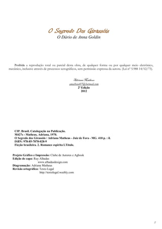 O Segredo Dos Girassóis
                                     O Dário de Anna Goldin




    Proibida a reprodução total ou parcial desta obra, de qualquer forma ou por qualquer meio eletrônico,
mecânico, inclusive através de processos xerográficos, sem permissão expressa da autora. (Lei nº 5.988 14/12/73).


                                                  Adriana Matheus
                                               amatheus07@hotmail.com
                                                      2ª Edição
                                                         2012




    CIP. Brasil. Catalogação na Publicação.
    M427s - Matheus, Adriana, 1970.
    O Segredo dos Girassóis / Adriana Matheus - Juiz de Fora - MG. 410 p. : il.
    ISBN: 978-85-7878-028-9
    Ficção brasileira. 2. Romance espírita I.Título.


   Projeto Gráfico e Impressão: Clube de Autores e Agbook
   Edição de capa: Ruy Alhadas
                      www.alhadasdesign.com
   Diagramação: Adriana Matheus
   Revisão ortográfica: Texto Legal
                        http://textolegal.weebly.com




                                                                                                                    2
 