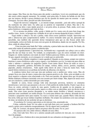O segredo dos girassóis
                                          Adriana Matheus

meu sangue. Mas Deus me deu forças para não perder a paciência. Levei em consideração que ela
não estava sóbria naquele momento. Na verdade, senti pena dela. O cheiro da bebida era tão forte
que me tonteou, devido à pouca distância que ela fez questão de manter para me assustar - o que
conseguiu. Em seus olhos, percebi um ódio aterrorizante.
        Fiquei tão nervosa e indignada – e, ao mesmo tempo, assustada -, pois não sabia o porquê de
ela realmente me odiar tanto. Eu sabia que eu poderia ter respondido à altura. Mas não o fiz.
Desvencilhei-me dela o mais rápido possível, e saí porta afora, às pressas. Pude, ainda, ouvir seus
gritos histéricos e rompantes pelo lado de fora.
     _ Vê se arruma um plebeu, velho, gordo e fedido por lá e suma com ele para bem longe das
minhas vistas. Assim, vai poupar-me o trabalho de ter que eu mesma despachá-la para o inferno!
     Ergui minha a cabeça e fui até o jardim, onde estava nosso jardineiro Joseph. Aproximei-me
dele e abaixei-me para cumprimentá-lo melhor. Eu estava tremendo tanto que ele, parecendo ter
percebido, mas também não querendo deixar transparecer para que eu não ficasse ainda mais
constrangida, cortou um botão de rosas com um gesto de delicadeza, dando-me em seguida. Por fim,
disse, ainda de cabeça baixa:
        _ Uma rosa para uma linda flor! Sabe, senhorita, a patroa ladra mas não morde. No fundo, ela
sente tanto medo da senhorita quanto a senhorita dela.
     Sorri em agradecimento e aproximei-me, inclinando-me e segurando sua cabeça com as mãos
para lhe dar um beijo na testa. Na verdade, eu compreendia o que ele estava tentando me dizer.
Imagine só: minha madrasta com medo de mim! Embora parecesse hilário, era a mais pura verdade.
Só que, naquele momento, eu só conseguia ver o medo que eu sentia dela.
     Joseph era um velhinho simpático e muito agradável. Quando eu era criança, sempre me contava
histórias e contos folclóricos sobre o povo cigano, e era fantástico ouvi-lo. Levantei-me para olhar ao
redor e admirar o esplendor do magnífico jardim. Eram tantas flores! Rosas de todas as cores e
tamanhos, margaridas, gerânios, florzinhas do campo, violetas, dálias, cravos, jasmins, orquídeas,
papoulas, plantas ornamentais... Tudo aquilo tinha cheiro de amor e fazia-me muito bem. Toda
aquela beleza misturava-se ao perfume da hortelã, da alfazema e do alecrim.
     A condessa tentou fazer com que meu pai acabasse com o jardim por várias vezes. Mas ele
sempre ficou em cima do muro e nunca deu uma resposta positiva a ela. Aliás, seria novidade se ele
fosse negativo a alguma coisa relacionada a ela. Para essa questão, ele apenas disse que iria pensar.
Minha madrasta continuou insistindo com esse assunto por muito tempo. Mas, depois de nunca ouvir
um sim conclusivo, acabou desistindo por certo tempo.
     Quando se casou, trouxe consigo toda uma decoração pavorosa, inclusive as estatuetas
monstruosas e sem nexo que passaram a decorar o belo jardim da minha família. O pior é que ela as
fixou no centro, próximo à janela do meu quarto. Lembro-me de quando eu era pequena: ao
escurecer, sempre que olhava pela janela, tapava os olhos com as mãozinhas, pois me davam muito
medo. Elas eram como pessoas decepadas e, na minha mente frutífera e infantil, mexiam-se e
pareciam estar caminhado em minha direção. Eu corria para debaixo das cobertas, deixando de fora
somente o pequenino nariz para respirar. Eu suava e tremia tanto que, quando Maria vinha dar-me
boa noite, tinha que trocar minhas roupinhas molhadas. Ela sempre me acalentava com suas cantigas
de ninar, na tentativa de me acalentar até que eu dormisse.
        O cavalariço Sr. Lorenzo aproximou-se de mim por trás, assustando-me.
     _ Calma, senhorita Anna! Só vim saber se está tudo bem, pois ouvi quando a Senhora Del Prat
estava a gritar com a senhorita exasperadamente. Ela fez algum mal à senhorita?
     _ Não, Sr. Lorenzo, ela apenas ladrou um pouco além da conta. Foi só, juro!
        Ele pareceu não crer; então reforcei, olhando em seus olhos.
     _ Sim. Está tudo bem. Deve ser a astenia causada pela ausência de meu pai, ou o excesso de
licor de jenipapo.
     _ Ah, por certo a Senhora deve estar precisando de uns calmantes em dosagem maior.




                                                                                                          20
 