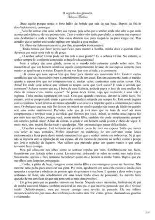 O segredo dos girassóis
                                        Adriana Matheus

     Disse aquilo porque sentia o forte hálito de bebida que saía de sua boca. Depois de fitá-lo
desafiadoramente, prossegui:
     _ Vou lhe contar uma coisa sobre sua esposa, pois acho que o senhor ainda não sabe o que anda
acontecendo debaixo do seu próprio teto. Caso o senhor não tenha percebido, a senhora sua esposa é
uma desfrutável e anda o traindo. Não estou dizendo isso para magoá-lo ou para vingar-me. Mas
acredito que o senhor está sendo ingênuo em relação a essa mulher.
     Ele olhou-me fulminantemente e, por fim, respondeu ironicamente:
     _ Todos temos que fazer certos sacrifícios para manter a família, minha doce e querida filha!
Aprenda que nada nesta vida sai de graça.
     _ O senhor sabia? Como pude ser tão tola a esse ponto!? Eu o achava vítima. No entanto, o
senhor sempre foi conivente com todas as traições da condessa?
     Senti a cabeça dar uma girada, como se o mundo todo estivesse caindo sobre mim. Era
inacreditável que um homem admitisse aquele comportamento leviano de sua esposa somente para
manter as aparências e o status. Depois de me ver ficar sem atitude, ele continuou:
     _ Há coisas que uma esposa tem que fazer para manter seu casamento feliz. Existem certos
sacrifícios que são necessários para o entendimento de um casal. Em um casamento, tanto o marido
quanto a esposa têm que ser compreensivos e, muitas vezes, coniventes com certas coisas. Ora,
Anna! De onde você achava que vinham as roupas caras que você usava? E toda a comida que
comemos? Achava mesmo que eu, à beira de uma falência, poderia suprir o luxo de uma mulher tão
cheia de mimos como minha esposa? Se pensa desta forma, vejo que realmente é uma tola e
ingênua. Tinha muitas esperanças em você. Cria que, quando crescesse, dar-me-ia certo lucro. No
entanto, está se comportando como a garotinha mimada e estúpida que sempre foi. Está sendo ingrata
com a condessa. Você deveria ao menos aprender a se calar e a respeitar quem a alimentou por tantos
anos. O obséquio que sua mãe lhe deixou só poderá ser usado quando seja maior de idade ou quando
sele uma união matrimonial. Portanto, acho que já está mais que na hora de você ser mais
compreensiva e retribuir todo o sacrifício que fizemos por você. Afinal, se minha atual esposa faz
por mim tais sacrifícios, porque você, como minha filha, também não pode simplesmente cumprir
um simples pedido meu? Afinal de contas, o conde é um homem ainda jovem e cheio de vigor. E
muito rico, sim: poderá lhe dar tudo o que desejar. Não terá nunca que passar dificuldades.
     _ O senhor enoja-me. Está tentando me prostituir como faz com sua esposa. Saiba que nunca
vou ceder às suas vontades. Prefiro apodrecer no calabouço de um convento como louca
endemoniada a fazer parte deste mundo miserável em que o senhor insiste em sobreviver. Se já que
não se importa com a reputação de sua esposa, dê ela mesma de presente ao senhor conde e poupe
aos dois o trabalho de fugirem. Mas saibam que pretendo gritar aos quatro ventos o que estão
tentando fazer comigo.
     Meu pai olhou-me nos olhos como se sentisse repulsa por mim. Esbofeteou-me nas faces,
fazendo-me cair deitada sobre a cama. Levantei-me, colocando as mãos no rosto, mas nada disse.
Novamente, apenas o fitei, tentando reconhecer quem era o homem à minha frente. Depois que ele
me olhou com desprezo, prosseguiu:
     _ Então, a partir de hoje, renego-a como minha filha e excomungo-a como ser humano. Não
moverei uma palha para amenizar sua pena. Por mim, apodrecerá em uma cela escura e úmida para
aprender a respeitar e obedecer às pessoas que só quiseram o seu bem. E quanto a dizer sobre o que
acabamos de falar, não acreditariam em uma louca tendo crises de possessão. Eu mesmo farei
questão de me certificar de que sua pena será a mais dura possível.
     Ele gritou para que os guardas viessem me buscar. Naquele exato momento, lembrei-me do pai
de minha ancestral Shaara, também ancestral do meu pai e que morreu pensando que ela o tivesse
traído. Definitivamente, meu pai trouxe consigo essa revolta do passado. Ele me odiava
incondicionalmente por causa das lembranças da outra vida. Ele, então, gritou, chamando os guardas
e ordenando:




                                                                                                      200
 
