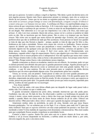 O segredo dos girassóis
                                         Adriana Matheus

nem que eu quisesse. Levantei a cabeça e engoli as lágrimas. Não daria o gosto da derrota nem a ele
nem àquelas pessoas. Quanto mais fracos aparecemos perante os inimigos, mais eles se sentem no
direito de nos pisarem. Temos que ter na mente as seguintes palavras: não damos asas a cobras e
nem cutelo ao carrasco, porque inimigo se vence com determinação, coragem e oração. O silêncio é
a maior arma que o ser humano tem nas mãos. A confiança em Deus e na espiritualidade amiga é a
única certeza de que venceremos todas as barreiras. A fé é uma noite negra: não sabemos se seremos
salvos, mas temos a confiança de que seremos. É como se atirar de um despenhadeiro para se livrar
de um dragão. Não saberemos se a voz que nos impulsiona é ou a não a de Deus, mas temos que
arriscar. A vida é um risco constante. Quem não arrisca, nunca vai ter a certeza se poderia ter dado
certo ou não. São as incertezas que nos fazem pensar. São os erros e os tropeços que nos fazem
crescer. Não existe este ou aquele que nunca deixou de aprender algo. Existem, sim, pessoas que
preferem dizer que não se lembram de nada que lhes aconteceu. Essas pessoas só fazem isso quando
se trata de algo que elas fizeram a alguém – porque, quando se trata de algo que foi feito a elas,
lembram-se por toda a eternidade. Nossos erros nunca são visíveis ou lembrados. Nunca seremos
capazes de admitir que fazemos coisas que prejudicam o nosso semelhante. Mas, se em algum
momento alguém nos faz qualquer coisa que não nos deixa satisfeitos, corremos em apontar o erro
dessa pessoa. Assim, ninguém vê o nosso. É fácil viver assim, não é? Desmemoriado, sem
lembranças, vagando sobre o lago do esquecimento. Ouvir o que alguém tem a nos falar é essencial -
mas aprender com os nossos próprios erros é indispensável. Isso não significa que nunca mais vamos
errar. Porque erramos todos os dias, todas as horas e não pararemos nunca. Isso porque somos burros
demais? Não. Porque somos fracos e não controlamos nossos impulsos.
     Quando começamos as descer as escadarias, mantive-me em silêncio. Ao terminar, pude ver que
os demais presentes iam abrindo alas para que os guardas passassem comigo. Aquelas pessoas que se
encontravam nos degraus olhavam-me como se sentissem por mim uma grande repulsa. Não vi a
condessa - o que foi uma surpresa. Ela não estar presente para se vangloriar da minha derrota
significava que ela estava aprontando alguma coisa. Esse pensamento gelou-me a espinha.
     Tereza, ao ver-me, caiu em prantos. Tentei passar as mãos em seu rosto quando passamos por
ela - que estava em um dos degraus-, mas o guarda puxou minhas mãos. Um dos guardas quase me
derrubou, empurrando-me pelas costas no final da escada. Só não caí porque o outro, que segurava as
cordas, puxou-me para junto dele. Um guarda ainda muito jovem que estava na porta, esperando para
abri-la, zombou de mim quando me viu escorregar:
     _ Voe, bruxa maldita!
     Parei no hall de saída e dei uma última olhada para me despedir do lugar onde passei toda a
minha vida. Foi a última vez que vi minha casa.
     O guarda novamente empurrou-me porta afora, tentando mostrar-me que não podia parar.
Cambaleei, mas não caí. Do lado de fora, fui observando o jardim e as lembranças do passado me
vieram à mente: coisas muito pessoais, como o cheiro das rosas que Joseph sempre me dava pela
manhã; e quando Maria me trazia sumo de frutas frescas embaixo do pé de cedro. Esbocei um
discreto sorriso. Olhei para tudo e disse Adeus!, antes que o guarda me jogasse carruagem adentro.
     Amarraram minhas mãos na portinhola, na parte de cima, fazendo com que meus braços
ficassem pendurados. Vai ver acharam que eu iria fugir. E se o fizesse, para onde iria? E para que
tanta violência? Será que os supostos demônios em meu corpo poderiam me possuir e me fazer sair
mordendo a todos? Certas medidas de segurança eram desumanas e desnecessárias. Mas eram usadas
para que a população ficasse acuada e respeitasse as autoridades locais.
     Comecei a bater o queixo. Sentia frio, pois saíra sem ter a menor chance de levar um xale.
Embora o sol já tivesse despontado no horizonte, a neblina ainda era muito densa e, por certo,
choveria naquele dia, pois o céu estava cinza.




                                                                                                       202
 