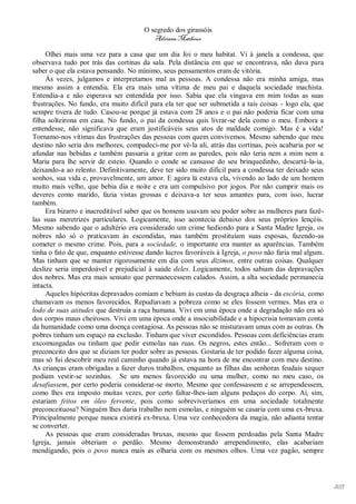 O segredo dos girassóis
                                         Adriana Matheus

     Olhei mais uma vez para a casa que um dia foi o meu habitat. Vi à janela a condessa, que
observava tudo por trás das cortinas da sala. Pela distância em que se encontrava, não dava para
saber o que ela estava pensando. No mínimo, seus pensamentos eram de vitória.
     Às vezes, julgamos e interpretamos mal as pessoas. A condessa não era minha amiga, mas
mesmo assim a entendia. Ela era mais uma vítima de meu pai e daquela sociedade machista.
Entendia-a e não esperava ser entendida por isso. Sabia que ela vingava em mim todas as suas
frustrações. No fundo, era muito difícil para ela ter que ser submetida a tais coisas - logo ela, que
sempre tivera de tudo. Casou-se porque já estava com 28 anos e o pai não poderia ficar com uma
filha solteirona em casa. No fundo, o pai da condessa quis livrar-se dela como o meu. Embora a
entendesse, não significava que eram justificáveis seus atos de maldade comigo. Mas é a vida!
Tornamo-nos vítimas das frustrações das pessoas com quem convivemos. Mesmo sabendo que meu
destino não seria dos melhores, compadeci-me por vê-la ali, atrás das cortinas, pois acabaria por se
afundar nas bebidas e também passaria a gritar com as paredes, pois não teria nem a mim nem a
Maria para lhe servir de esteio. Quando o conde se cansasse do seu brinquedinho, descartá-la-ia,
deixando-a ao relento. Definitivamente, deve ter sido muito difícil para a condessa ter deixado seus
sonhos, sua vida e, provavelmente, um amor. E agora lá estava ela, vivendo ao lado de um homem
muito mais velho, que bebia dia e noite e era um compulsivo por jogos. Por não cumprir mais os
deveres como marido, fazia vistas grossas e deixava-a ter seus amantes para, com isso, lucrar
também.
     Era bizarro e inacreditável saber que os homens usavam seu poder sobre as mulheres para fazê-
las suas meretrizes particulares. Logicamente, isso acontecia debaixo dos seus próprios lençóis.
Mesmo sabendo que o adultério era considerado um crime hediondo para a Santa Madre Igreja, os
nobres não só o praticavam às escondidas, mas também prostituíam suas esposas, fazendo-as
cometer o mesmo crime. Pois, para a sociedade, o importante era manter as aparências. Também
tinha o fato de que, enquanto estivesse dando lucros favoráveis à Igreja, o povo não faria mal algum.
Mas tinham que se manter rigorosamente em dia com seus dízimos, entre outras coisas. Qualquer
deslize seria imperdoável e prejudicial à saúde deles. Logicamente, todos sabiam das depravações
dos nobres. Mas era mais sensato que permanecessem calados. Assim, a alta sociedade permanecia
intacta.
     Aqueles hipócritas depravados comiam e bebiam às custas da desgraça alheia - da escória, como
chamavam os menos favorecidos. Repudiavam a pobreza como se eles fossem vermes. Mas era o
lodo de suas atitudes que destruía a raça humana. Vivi em uma época onde a degradação não era só
dos corpos maus cheirosos. Vivi em uma época onde a insociabilidade e a hipocrisia tomavam conta
da humanidade como uma doença contagiosa. As pessoas não se misturavam umas com as outras. Os
pobres tinham um espaço na exclusão. Tinham que viver escondidos. Pessoas com deficiências eram
excomungadas ou tinham que pedir esmolas nas ruas. Os negros, estes então... Sofreram com o
preconceito dos que se diziam ter poder sobre as pessoas. Gostaria de ter podido fazer alguma coisa,
mas só fui descobrir meu real caminho quando já estava na hora de me encontrar com meu destino.
As crianças eram obrigadas a fazer duros trabalhos, enquanto as filhas das senhoras feudais sequer
podiam vestir-se sozinhas. Se um menos favorecido ou uma mulher, como no meu caso, os
desafiassem, por certo poderia considerar-se morto. Mesmo que confessassem e se arrependessem,
como lhes era imposto muitas vezes, por certo faltar-lhes-iam alguns pedaços do corpo. Aí, sim,
estariam fritos em óleo fervente, pois como sobreviveríamos em uma sociedade totalmente
preconceituosa? Ninguém lhes daria trabalho nem esmolas, e ninguém se casaria com uma ex-bruxa.
Principalmente porque nunca existirá ex-bruxa. Uma vez conhecedora da magia, não adianta tentar
se converter.
     As pessoas que eram consideradas bruxas, mesmo que fossem perdoadas pela Santa Madre
Igreja, jamais obteriam o perdão. Mesmo demonstrando arrependimento, elas acabariam
mendigando, pois o povo nunca mais as olharia com os mesmos olhos. Uma vez pagão, sempre




                                                                                                        203
 