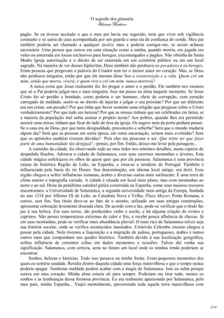 O segredo dos girassóis
                                         Adriana Matheus

pagão. Se eu tivesse aceitado o que o meu pai havia me sugerido, teria que viver sob vigilância
constante e só sairia de casa acompanhada por um guarda e uma aia de confiança do conde. Meu pai
também poderia ser chamado a qualquer deslize meu e poderia castigar-me, se assim achasse
necessário. Uma pessoa que estava em uma situação como a minha, quando morria, era jogada em
valas ou enterrada em locais exclusivos para hereges, excomungados e pagãos. Não obtinha da Santa
Madre Igreja autorização e o direito de ser enterrada em um cemitério público ou em um local
sagrado. Na maneira de ver desses hipócritas, Deus também não perdoava os pecadores e os hereges.
Eram pessoas que pregavam a palavra do Criador sem ter o menor amor no coração. Mas, se Deus
não perdoava ninguém, então por que ele mesmo disse Sou a ressurreição e a vida. Quem crê em
mim, ainda que morra, viverá; e quem vive e crê em mim, nunca morrerá?
      A única coisa que Jesus realmente fez foi pregar o amor e o perdão. Ele também nos ensinou
que só o Pai poderia julgar-nos e mais ninguém. Isso me pesou na alma naquele momento. Se Jesus
Cristo foi só perdão e bondade, como poderia o ser humano, cheio de corrupção, com coração
carregado de maldade, sentir-se no direito de injuriar e julgar o seu próximo? Por que ser diferente
era um crime, um pecado? Por que tinha que haver somente uma religião que pregasse sobre o Cristo
verdadeiramente? Por que tudo era heresia? Por que as missas tinham que ser celebradas em latim, se
a maioria da população mal sabia assinar o próprio nome? Aos pobres, quando lhes era permitido
assistir uma missa, tinham que ficar do lado de fora da igreja. Os negros nem da porta podiam passar.
Se a casa era de Deus, por que tanta desigualdade, preconceito e soberba? Será que o mundo mudaria
algum dia? Será que as pessoas em outra época, em outra encarnação, seriam mais evoluídas? Será
que os apóstolos também tiveram dúvidas? Pois elas me pesavam o ser. Que triste ter que fazer
parte de uma humanidade tão desigual! - pensei, por fim. Então, deixei-me levar pela paisagem...
     A caminho da cidade, fui observando tudo ao meu redor nos mínimos detalhes, numa espécie de
despedida fúnebre. Adorava a cidade de Salamanca, com suas enormes montanhas e árvores. Esta
cidade mágica enfeitiçava os olhos de quem quer que por ela passasse. Salamanca é uma província
raiana da histórica Região de Leão, na Espanha, e situa-se a nordeste de Portugal. Também é
influenciada pela bacia do rio Douro. Sua denominação, em idioma local antigo, era doiri. Essa
região chegou a sofrer influências romanas, árabes e diversas outras mais sutilmente. É uma terra de
clima ameno e topografia variada. A cidade é situada em local mais plano, mas com montanhas ao
norte e ao sul. Dona da penúltima catedral gótica construída na Espanha, como seus maiores tesouros
encontramos: a Universidade de Salamanca, a segunda universidade mais antiga da Europa, fundada
no ano 1218 por Alfonso IX de Leão; as Catedrais Nova e Velha; Plaza Mayor; Ponte Romana, e
outros, sem fim. Seu título deve-se ao fato de o arenito, utilizado em suas antigas construções,
apresentar coloração levemente dourada clara. De acordo com a luz, pode-se verificar que o título faz
juz à sua beleza. Em suas terras, são produzidos vinho e azeite, e há alguma criação de ovinos e
caprinos. Não possui temperaturas extremas de calor e frio, e recebe pouca afluência de chuvas. Já
em suas montanhas, pode-se verificar mais abundância pluvial. O mais rico de Salamanca talvez seja
sua história secular, onde se verifica acontecidos inusitados. Cristóvão Colombo mesmo chegou a
passar pela cidade. Nela tivemos a Inquisição e a migração de judeus, portugueses, árabes e tantos
outros mais que compunham seu quadro histórico. Também devido à sua localização geográfica,
sofreu influência de correntes celtas em dados momentos e ocasiões. Talvez daí venha sua
significação. Salamanca, com certeza, seria no futuro um local onde as minhas irmãs poderiam se
encontrar.
     Sonhos, belezas e histórias. Tudo isso passava na minha frente. Eram pequenos momentos dos
quais eu sentiria saudade. Residia dentro daquela cidade uma força maravilhosa e que o tempo nunca
poderia apagar. Nenhuma maldade poderá acabar com a magia de Salamanca. Isso eu sabia porque
estava em meu coração. Minha alma estaria ali para sempre. Poderiam me tirar tudo, menos os
sonhos e as lembranças dessa formosa província. Eu era realmente apaixonada por Salamanca, pelo
meu país, minha Espanha... Viajei mentalmente, percorrendo toda aquela terra maravilhosa com




                                                                                                        204
 