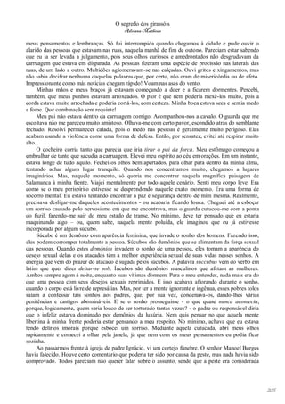 O segredo dos girassóis
                                          Adriana Matheus

meus pensamentos e lembranças. Só fui interrompida quando chegamos à cidade e pude ouvir o
alarido das pessoas que estavam nas ruas, naquela manhã de fim de outono. Pareciam estar sabendo
que eu ia ser levada a julgamento, pois seus olhos curiosos e amedrontados não desgrudavam da
carruagem que estava em disparada. As pessoas fizeram uma espécie de procissão nas laterais das
ruas, de um lado a outro. Multidões aglomeravam-se nas calçadas. Ouvi gritos e xingamentos, mas
não sabia decifrar nenhuma daquelas palavras que, por certo, não eram de misericórdia ou de afeto.
Impressionante como más notícias chegam rápido! Voam nas asas do vento.
      Minhas mãos e meus braços já estavam começando a doer e a ficarem dormentes. Percebi,
também, que meus punhos estavam arroxeados. O pior é que nem poderia mexê-los muito, pois a
corda estava muito arrochada e poderia cortá-los, com certeza. Minha boca estava seca e sentia medo
e fome. Que combinação sem requinte!
      Meu pai não estava dentro da carruagem comigo. Acompanhou-nos a cavalo. O guarda que me
escoltava não me pareceu muito amistoso. Olhava-me com certo pavor, escondido atrás do semblante
fechado. Resolvi permanecer calada, pois o medo nas pessoas é geralmente muito perigoso. Elas
acabam usando a violência como uma forma de defesa. Então, por sensatez, evitei até respirar muito
alto.
      O cocheiro corria tanto que parecia que iria tirar o pai da forca. Meu estômago começou a
embrulhar de tanto que sacudia a carruagem. Elevei meu espírito ao céu em orações. Em um instante,
estava longe de tudo aquilo. Fechei os olhos bem apertados, para olhar para dentro da minha alma,
tentando achar algum lugar tranquilo. Quando nos concentramos muito, chegamos a lugares
imaginários. Mas, naquele momento, só queria me concentrar naquela magnífica paisagem de
Salamanca à minha frente. Viajei mentalmente por todo aquele cenário. Senti meu corpo leve. Era
como se o meu perispírito estivesse se desprendendo naquele exato momento. Era uma forma de
socorro mental. Eu estava tentando encontrar a paz e segurança dentro de mim mesma. Realmente,
precisava desligar-me daqueles acontecimentos - ou acabaria ficando louca. Cheguei até a esboçar
um sorriso causado pelo nervosismo em que me encontrava, mas o guarda cutucou-me com a ponta
do fuzil, fazendo-me sair do meu estado de transe. No mínimo, deve ter pensado que eu estaria
maquinando algo – ou, quem sabe, naquela mente poluída, ele imaginou que eu já estivesse
incorporada por algum súcubo.
      Súcubo é um demônio com aparência feminina, que invade o sonho dos homens. Fazendo isso,
eles podem corromper totalmente a pessoa. Súcubos são demônios que se alimentam da força sexual
das pessoas. Quando estes demônios invadem o sonho de uma pessoa, eles tomam a aparência do
desejo sexual delas e os atacados têm a melhor experiência sexual de suas vidas nesses sonhos. A
energia que vem do prazer do atacado é sugada pelos súcubos. A palavra succubus vem do verbo em
latim que quer dizer deitar-se sob. Íncubos são demônios masculinos que afetam as mulheres.
Ambos sempre agem à noite, enquanto suas vítimas dormem. Para o meu entender, nada mais era do
que uma pessoa com seus desejos sexuais reprimidos. E isso acabava aflorando durante o sonho,
quando o corpo está livre de represálias. Mas, por ter a mente ignorante e ingênua, esses pobres tolos
saíam a confessar tais sonhos aos padres, que, por sua vez, condenava-os, dando-lhes várias
penitências e castigos abomináveis. E se o sonho prosseguisse - o que quase nunca acontecia,
porque, logicamente, quem seria louco de ser torturado tantas vezes? - o padre ou responsável diria
que o infeliz estarva dominado por demônios da luxúria. Nem quis pensar no que aquela mente
libertina à minha frente poderia estar pensando a meu respeito. No mínimo, achava que eu estava
tendo delírios imorais porque esbocei um sorriso. Mediante aquela cutucada, abri meus olhos
rapidamente e comecei a olhar pela janela, já que nem com os meus pensamentos eu podia ficar
sozinha.
      Ao passarmos frente à igreja de padre Ignácio, vi um cortejo fúnebre. O senhor Manoel Borges
havia falecido. Houve certo comentário que poderia ter sido por causa da peste, mas nada havia sido
comprovado. Todos pareciam não querer falar sobre o assunto, sendo que a peste era considerada




                                                                                                         205
 