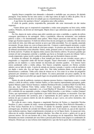 O segredo dos girassóis
                                         Adriana Matheus

     Aqueles braços compridos iam abanando e afastando a multidão que, aos poucos, foi abrindo
passagem. Uma menina fez-me uma careta e a mãe logo tratou de tapar os olhos da pobre. Ela só
estava brincando, mas a mãe deve ter achado que eu a transformaria em uma boneca.
      _ A que horas vão queimar a bruxa? - perguntou uma velha senhora.
     O chefe da guarda, porém, respondeu-lhe, parecendo não estar interessado em dar muitas
respostas:
     _ Vamos deixar que os responsáveis respondam a todas essas perguntas na hora certa, minha
senhora. Primeiro, ela deverá ser interrogada. Depois disso é que saberemos quais as medidas serão
tomadas.
     Por fim, depois de muito esforço para abrir caminho por entre a multidão, o capitão da milícia
conseguiu aproximar-se da carruagem. Abriu a portinhola, olhou-me seriamente, sem nenhuma
palavra a dizer, e foi desamarrando meus pulsos. Meus braços pareciam estar mortos, devido ao
tempo que ficaram suspensos. O chefe da milícia tirou-me da carruagem aos safanões. Ele não estava
com medo de mim, mas tinha que mostrar ao povo que tinha autoridade. Fui, em seguida, amarrada
novamente. Só que, dessa vez, com os braços para trás. Comecei, a partir daquele momento, a sentir
que minha liberdade tinha sido tirada de mim para sempre. As pessoas que estavam do lado de fora
do tribunal sussurraram coisas absurdas. Outras, ainda, gritaram como se vissem em mim algum tipo
de forma deforme. O pânico de algumas delas causou uma histeria coletiva. Os poucos guardas que
existam ali mal conseguiam controlar a multidão que havia se formado na porta do tribunal. Subi a
escada empurrada e quase recebi o golpe de uma pedra que um fazendeiro lançou em mim.
     Já dentro do tribunal, fui obrigada a ficar sentada por horas em um corredor escuro, pois o
magistrado e o inquisidor ainda não haviam chegado. Fiquei observando o corredor. Metade das
paredes era de madeira e a outra metade era decorada por enormes quadros. Um imenso lustre
estava pendurado sobre a minha cabeça. Seis bancos compridos seguiam em fileiras corredor
adentro, um ao lado do outro. A porta de entrada era imensa e pesada, e a porta a sala de audiência
era dupla e muito alta. Era um lugar muito frio. Não tinha nenhuma planta ou decoração que
harmonizasse o ambiente. Tinha certo clima de tristeza no ar. Era como se as almas do purgatório
gritassem por clemência o tempo todo ali dentro. Eu estava parecendo um porco espinho, de tão
arrepiada que fiquei ao perceber que aquele lugar era um grande portal para os espíritos sem luz e em
aflição.
     Dentro da sala de audiência, reuniam-se algumas pessoas ilustres e importantes, como: o conde
Alfred; o chefe da milícia, senhor Antônio Santos; os dois maiores representantes paroquiais, padre
Ignácio Manuel, padre Alencar Sorancco; madame Hortência Rivald; a condessa Marli Von Del Prat;
meu pai, Juan Vladimir Porto Señra; senhor Álvaro Lancastro; lady Dornellas Carrucci; um
representante legal de sua majestade o rei, o Lord Marllon D’ Runchieir; o Lord. Octávio Güllians
III; o sobrinho de sua majestade a rainha, o duque Philip Gonzáles; e, por último, o senhor Emanuel
Tostes, que representaria o povo legalmente e por todos faria as perguntas, se necessário. Esse tipo
de coisa praticamente não acontecia, pois o representante do povo apenas servia para levar as
notícias do que se passava dentro da sala de audiência, já que o povo, em certos momentos, não
podia estar presente.
     Por volta de onze e meia, chegaram o magistrado Narcíseo de Freitas e o inquisidor Nicolau
Neufrien. E, para o espanto de todos, vieram acompanhados do bispo, Dom Helvécio Hernandez, e
do Prior Eurico Pastorino de La Constance. O alarido foi tamanho quando o homem desceu da
carruagem que, de dentro do corredor do tribunal, pude ouvir. E até mesmo eu, que já não esperava
mais nenhuma surpresa, fiquei completamente extasiada ao ver tal figura ilustre. Ao passar por mim,
olhou-me de soslaio, demonstrando desprezo absoluto. Seu olhar era severo e gelava até os que já
estavam mortos. Ele era um homem alto e forte. Sua presença era de imponência. Dom Helvécio
Hernandez era muito comentado por seus feitos e proezas pela forma como julgava os condenados de
feitiçaria. Diziam que as suas torturas eram implacáveis e que não havia quem não confessasse todos




                                                                                                        207
 