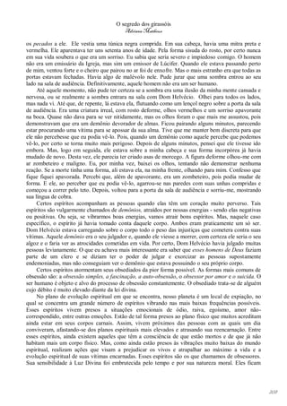 O segredo dos girassóis
                                         Adriana Matheus

os pecados a ele. Ele vestia uma túnica negra comprida. Em sua cabeça, havia uma mitra preta e
vermelha. Ele aparentava ter uns setenta anos de idade. Pela forma sisuda do rosto, por certo nunca
em sua vida soubera o que era um sorriso. Eu sabia que seria severo e impiedoso comigo. O homem
não era um emissário da Igreja, mas sim um emissor de Lúcifer. Quando ele estava passando perto
de mim, ventou forte e o cheiro que pairou no ar foi de enxofre. Mas o mais estranho era que todas as
portas estavam fechadas. Havia algo de malévolo nele. Pude jurar que uma sombra entrou ao seu
lado na sala de audiência. Definitivamente, aquele homem não era um ser humano.
     Até aquele momento, não pude ter certeza se a sombra era uma ilusão da minha mente cansada e
nervosa, ou se realmente a sombra entrara na sala com Dom Helvécio. Olhei para todos os lados,
mas nada vi. Até que, de repente, lá estava ela, flutuando como um lençol negro sobre a porta da sala
de audiência. Era uma criatura irreal, com rosto deforme, olhos vermelhos e um sorriso apavorante
na boca. Quase não dava para se ver nitidamente, mas os olhos foram o que mais me assustou, pois
demonstravam que era um demônio devorador de almas. Ficou pairando alguns minutos, parecendo
estar procurando uma vítima para se apossar da sua alma. Tive que me manter bem discreta para que
ele não percebesse que eu podia vê-lo. Pois, quando um demônio como aquele percebe que podemos
vê-lo, por certo se torna muito mais perigoso. Depois de alguns minutos, pensei que ele tivesse ido
embora. Mas, logo em seguida, ele estava sobre a minha cabeça e sua forma incorpórea já havia
mudado de novo. Desta vez, ele parecia ter criado asas de morcego. A figura deforme olhou-me com
ar zombeteiro e maligno. Eu, por minha vez, baixei os olhos, tentando não demonstrar nenhuma
reação. Se a morte tinha uma forma, ali estava ela, na minha frente, olhando para mim. Confesso que
fique fiquei apavorada. Percebi que, além de apavorante, era um zombeteiro, pois podia mudar de
forma. E ele, ao perceber que eu podia vê-lo, agarrou-se nas paredes com suas unhas compridas e
começou a correr pelo teto. Depois, voltou para a porta da sala de audiência e sorriu-me, mostrando
sua língua de cobra.
     Certos espíritos acompanham as pessoas quando elas têm um coração muito perverso. Tais
espíritos são vulgarmente chamados de demônios, atraídos por nossas energias - sendo elas negativas
ou positivas. Ou seja, se vibrarmos boas energias, vamos atrair bons espíritos. Mas, naquele caso
específico, o espírito já havia tomado conta daquele corpo. Ambos eram praticamente um só ser.
Dom Helvécio estava carregando sobre o corpo todo o peso das injustiças que cometera contra suas
vítimas. Aquele demônio era o seu julgador e, quando ele viesse a morrer, com certeza ele seria o seu
algoz e o faria ver as atrocidades cometidas em vida. Por certo, Dom Helvécio havia julgado muitas
pessoas levianamente. O que eu achava mais interessante era saber que esses homens de Deus faziam
parte de um clero e se diziam ter o poder de julgar e exorcizar as pessoas supostamente
endemoniadas, mas não conseguiam ver o demônio que estava possuindo o seu próprio corpo.
     Certos espíritos atormentam seus obsediados da pior forma possível. As formas mais comuns de
obsessão são: a obsessão simples, a fascinação, a auto-obsessão, o obsessor por amor e o suicida. O
ser humano é objeto e alvo do processo de obsessão constantemente. O obsediado trata-se de alguém
cujo débito é muito elevado diante da lei divina.
     No plano de evolução espiritual em que se encontra, nosso planeta é um local de expiação, no
qual se concentra um grande número de espíritos vibrando nas mais baixas frequências possíveis.
Esses espíritos vivem presos a situações emocionais de ódio, raiva, egoísmo, amor não-
correspondido, entre outras emoções. Estão de tal forma presos ao plano físico que muitos acreditam
ainda estar em seus corpos carnais. Assim, vivem próximos das pessoas com as quais um dia
conviveram, afastando-se dos planos espirituais mais elevados e atrasando sua reencarnação. Entre
esses espíritos, ainda existem aqueles que têm a consciência de que estão mortos e de que já não
habitam mais um corpo físico. Mas, como ainda estão presos às vibrações muito baixas do mundo
espiritual, realizam ações que visam a prejudicar os vivos e atrapalhar ao máximo a vida e a
evolução espiritual de suas vítimas encarnadas. Esses espíritos são os que chamamos de obsessores.
Sua sensibilidade à Luz Divina foi embrutecida pelo tempo e por sua natureza moral. Eles ficam




                                                                                                        208
 