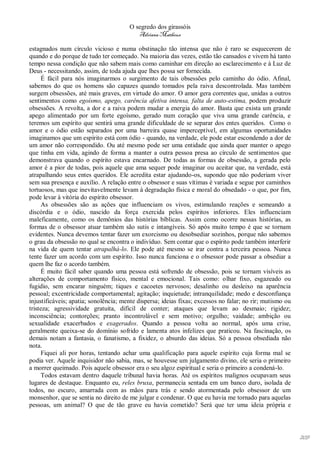 O segredo dos girassóis
                                          Adriana Matheus

estagnados num círculo vicioso e numa obstinação tão intensa que não é raro se esquecerem de
quando e do porque de tudo ter começado. Na maioria das vezes, estão tão cansados e vivem há tanto
tempo nessa condição que não sabem mais como caminhar em direção ao esclarecimento e à Luz de
Deus - necessitando, assim, de toda ajuda que lhes possa ser fornecida.
      É fácil para nós imaginarmos o surgimento de tais obsessões pelo caminho do ódio. Afinal,
sabemos do que os homens são capazes quando tomados pela raiva descontrolada. Mas também
surgem obsessões, até mais graves, em virtude do amor. O amor gera correntes que, unidas a outros
sentimentos como egoísmo, apego, carência afetiva intensa, falta de auto-estima, podem produzir
obsessões. A revolta, a dor e a raiva podem mudar a energia do amor. Basta que exista um grande
apego alimentado por um forte egoísmo, gerado num coração que viva uma grande carência, e
teremos um espírito que sentirá uma grande dificuldade de se separar dos entes queridos. Como o
amor e o ódio estão separados por uma barreira quase imperceptível, em algumas oportunidades
imaginamos que um espírito está com ódio - quando, na verdade, ele pode estar escondendo a dor de
um amor não correspondido. Ou até mesmo pode ser uma entidade que ainda quer manter o apego
que tinha em vida, agindo de forma a manter a outra pessoa presa ao círculo de sentimentos que
demonstrava quando o espírito estava encarnado. De todas as formas de obsessão, a gerada pelo
amor é a pior de todas, pois aquele que ama sequer pode imaginar ou aceitar que, na verdade, está
atrapalhando seus entes queridos. Ele acredita estar ajudando-os, supondo que não poderiam viver
sem sua presença e auxílio. A relação entre o obsessor e suas vítimas é variada e segue por caminhos
tortuosos, mas que inevitavelmente levam à degradação física e moral do obsedado - o que, por fim,
pode levar à vitória do espírito obsessor.
      As obsessões são as ações que influenciam os vivos, estimulando reações e semeando a
discórdia e o ódio, nascido da força exercida pelos espíritos inferiores. Eles influenciam
maleficamente, como os demônios das histórias bíblicas. Assim como ocorre nessas histórias, as
formas de o obsessor atuar também são sutis e intangíveis. Só após muito tempo é que se tornam
evidentes. Nunca devemos tentar fazer um exorcismo ou desobsediar sozinhos, porque não sabemos
o grau da obsessão no qual se encontra o indivíduo. Sem contar que o espírito pode também interferir
na vida de quem tentar atrapalhá-lo. Ele pode até mesmo se irar contra a terceira pessoa. Nunca
tente fazer um acordo com um espírito. Isso nunca funciona e o obsessor pode passar a obsediar a
quem lhe faz o acordo também.
      É muito fácil saber quando uma pessoa está sofrendo de obsessão, pois se tornam visíveis as
alterações de comportamento físico, mental e emocional. Tais como: olhar fixo, esgazeado ou
fugidio, sem encarar ninguém; tiques e cacoetes nervosos; desalinho ou desleixo na aparência
pessoal; excentricidade comportamental; agitação; inquietude; intranquilidade; medo e desconfiança
injustificáveis; apatia; sonolência; mente dispersa; ideias fixas; excessos no falar; no rir; mutismo ou
tristeza; agressividade gratuita, difícil de conter; ataques que levam ao desmaio; rigidez;
inconsciência; contorções; pranto incontrolável e sem motivo; orgulho; vaidade; ambição ou
sexualidade exacerbados e exagerados. Quando a pessoa volta ao normal, após uma crise,
geralmente queixa-se do domínio sofrido e lamenta atos infelizes que praticou. Na fascinação, os
demais notam a fantasia, o fanatismo, a fixidez, o absurdo das ideias. Só a pessoa obsediada não
nota.
      Fiquei ali por horas, tentando achar uma qualificação para aquele espírito cuja forma mal se
podia ver. Aquele inquisidor não sabia, mas, se houvesse um julgamento divino, ele seria o primeiro
a morrer queimado. Pois aquele obsessor era o seu algoz espiritual e seria o primeiro a condená-lo.
      Todos estavam dentro daquele tribunal havia horas. Até os espíritos malignos ocupavam seus
lugares de destaque. Enquanto eu, reles bruxa, permanecia sentada em um banco duro, isolada de
todos, no escuro, amarrada com as mãos para trás e sendo atormentada pelo obsessor de um
monsenhor, que se sentia no direito de me julgar e condenar. O que eu havia me tornado para aquelas
pessoas, um animal? O que de tão grave eu havia cometido? Será que ter uma ideia própria e




                                                                                                           209
 