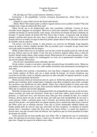 O segredo dos girassóis
                                         Adriana Matheus

     _ Oh, não diga isso! Não se pode misturar calmantes a licores.
     Começamos a dar gargalhadas. Lorenzo conseguiu descontrair-me, afinal. Maria veio em
seguida e disse:
     _ Imagine só, esses criados jovens não fazem nada direito!
     _ Maria, Maria! Não estaria sendo a senhora exigente demais com os pobres coitados? Não está
tentando tirar o lugar da senhora Del Prat, está?
     Maria fez-me um ar de desaprovação pelo meu comentário esdrúxulo. Lorenzo já havia
colocado nossas bagagens na carruagem. Abriu-nos a porta para entrarmos. Seguimos, então, nosso
caminho em direção ao enorme portão verde musgo, com pontas em formato de lança e pintadas em
dourado. O enorme brasão da família Del Prat estava logo à frente. A passarela toda, de pedras
grandes e polidas pelo passar dos anos, dava à entrada um ar de realeza. Pude ver a estufa onde
Joseph cultivava as mudas; era logo na lateral do jardim. Quatro bancos foram colocados no decorrer
do caminho, dois de cada lado.
     Um escravo veio abrir o portão. E, pela primeira vez, senti-me em liberdade, longe daqueles
muros de medo e tristeza. Suspirei aliviada. Mas era estranho, pois a sensação de que nunca mais
veria tudo aquilo novamente não me largava.
     Minha sombra olhava-nos às escondidas, por trás das cortinas da grande janela de vidro da sala
de estar. Parecia uma ave de rapina. O que será que se passava naquela cabeça louca e cheia de
luxúria? Sacudi minha cabeça, rindo comigo mesma. Maria pareceu ler os meus pensamentos - aliás,
ela era a minha sombra mental e era constrangedor, às vezes, ter os pensamentos invadidos. Como
que em um impulso, Maria disse:
     _ Pare de criar caraminholas nessa cabecinha, menina!
     Dei de ombros, virando o rosto para o outro lado, mas percebi que ela também sorria. Maria era
uma mulher muito perspicaz e, por isso, achei melhor centralizar meus pensamentos na paisagem ao
meu redor.
     As ruazinhas eram estreitas e encantadoras, com suas belas e elegantes casas, todas decoradas
com jardins repletos de flores, pois era a moda trazida da Europa. As árvores frondosas, que
cercavam de um lado a outro as calçadas, pareciam ter sido colocadas ali naquele momento, só para
passarmos numa passarela harmoniosa.
     Muitas pessoas afoitas já transitavam para lá e para cá. Senhoritas pareciam ocupadíssimas em
desfilar seus modelitos muito comportados e elegantes, num flerte compulsivo para atrair a atenção
dos cavaleiros, que desfilavam na outra calçada. Afinal, ficar solteira poderia se tornar uma coisa
escandalosa e dispendiosa para os pais. Estes juntavam dinheiro durante toda a vida para que suas
filhas não se casassem sem um dote adequado.
     Moçoilas em época de se casar só frequentam bailes em companhia de suas aias ou de seus pais.
Jamais sozinhas, por medo dos mexericos. Sendo que a irmã mais velha é quem deveria se casar
primeiro, e a irmã mais nova, caso houvesse uma, tinha que ficar cuidando da mãe. Se o namoro
firmasse, deveria durar um ano na sala da moça, que tinha que estar acompanhada de seus pais e
outras pessoas. Então, o próximo passo seria o noivado, que deveria durar apenas o tempo de o
enxoval ficar pronto - isso queria dizer na semana seguinte, pois a maioria das mães fazia o enxoval
das filhas assim que as meninas nasciam. Claro que as jovens enamoradas também tinham que
bordar grande parte do enxoval, logo que estivessem em fase casadoura. As meninas já estavam
prontas para o casamento a partir dos doze anos, caso fossem nobres, e a partir dos quatorze a
dezoito anos, caso não tivessem título de nobreza. Isso significava que eu estava passando do tempo
de arrumar um marido.
     Todos procuravam um bom partido para suas filhas. Não se importavam com os sentimentos
delas. Na esperança de um futuro seguro, o amor era o de menor valor. Isso não era o que eu queria
para mim. Sempre me esquivei de senhores mais velhos.




                                                                                                       21
 