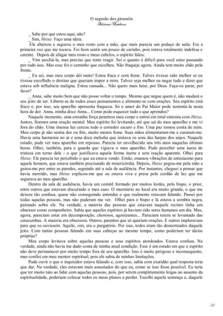 O segredo dos girassóis
                                          Adriana Matheus

      _ Sabe por que estou aqui, não?
      _ Sim, Heixe. Faço uma ideia.
      Ele abaixou e segurou o meu rosto com a mão, que mais parecia um pedaço de seda. Era a
primeira vez que me tocava. Foi bom sentir um pouco de carinho, pois estava totalmente indefesa e
carente. Depois de afagar meu rosto e meus cabelos, o espírito falou:
      _ Vim auxiliá-la, mas preciso que tente reagir. Sei o quanto é difícil para você estar passando
por tudo isso. Mas esse foi o caminho que escolheu. Não fraqueje agora. Ainda tem muito chão pela
frente.
      _ Eu sei, mas meu corpo dói tanto! Estou fraca e com fome. Talvez tivesse sido melhor se eu
tivesse escolhido o destino que queriam impor a mim. Talvez seja melhor eu negar tudo e dizer que
estava sob influência maligna. Estou cansada... Não quero mais lutar, por Deus. Faça-os parar, por
favor!
      _ Anna, sabe muito bem que não posso voltar o tempo. Mesmo que negue quem é, não mudará o
seu jeito de ser. Liberte-se de todos esses pensamentos e alimente-se com orações. Seu espírito está
fraco e, por isso, seu aparelho apresenta fraqueza. Só o amor do Pai Maior pode sustentá-la nesta
hora de dor. Anna, minha doce Anna... Como pode esquecer tudo o que aprendeu?
      Naquele momento, uma estranha força penetrou meu corpo e entrei em total sintonia com Heixe.
Juntos, fizemos uma oração mental. Meu espírito foi levitando, até que saí do meu aparelho e me vi
fora do chão. Uma imensa luz cercou todo o corredor escuro e frio. Uma paz tomou conta de mim.
Meu corpo já não sentia dor ou frio, muito menos fome. Suas mãos alimentaram-me e curaram-me.
Havia uma harmonia no ar e uma doce melodia que imitava os sons das harpas dos anjos. Naquele
estado, pude ver meu aparelho em repouso. Parecia ter envelhecido uns três anos naquelas últimas
horas. Olhei, também, para o guarda que vigiava o meu aparelho. Pude perceber uma áurea de
tristeza em torno dele - o que justificava aquela forma inerte e sem reação aparente. Olhei para
Heixe. Ele parecia ter percebido o que eu estava vendo. Então, emanou vibrações de entusiasmo para
aquele homem, que estava também precisando de misericórdia. Depois, Heixe pegou-me pela mão e
guiou-me por entre as paredes, seguindo até a sala de audiência. Por instantes, cheguei a pensar que
havia morrido, mas Heixe explicou-me que eu estava viva e presa pelo cordão de luz que me
segurava ao meu aparelho.
      Dentro da sala de audiência, havia um comitê formado por muitos lordes, pelo bispo, o prior,
entre outros que estavam discutindo o meu caso. O murmúrio no local era muito grande, o que me
deixou tão confusa, quase não conseguindo entender o que realmente estavam falando. Passei por
todas aquelas pessoas, mas não puderam me ver. Olhei para o bispo e lá estava a sombra negra,
pairando sobre ele. Na verdade, a maioria das pessoas que estavam naquele recinto tinha um
obsessor como companheiro. Sabia que aqueles espíritos já haviam sido seres humanos um dia. Mas,
agora, pareciam estar em decomposição, chorosos, agonizantes... Pareciam terem se levantado das
catacumbas. A maioria era obsessora. Outros, parentes que só queriam orações. E outros imploravam
para que os ouvissem. Aquilo, sim, era o purgatório. Por isso, todos eram tão desnorteados daquele
jeito. Com tantas pessoas falando em suas cabeças ao mesmo tempo, como poderiam ter ideias
próprias?
      Meu corpo levitava sobre aquelas pessoas e seus espíritos atordoados. Estava confusa. Na
verdade, ainda não havia me dado conta de minha atual condição. Esse é um estado em que o espírito
não deve permanecer por muito tempo fora de seu aparelho. Isso é muito perigoso e inconsequente,
mas confiei em meu mentor espiritual, pois ele sabia de minhas limitações.
      Pude ouvir o que o inquisidor estava falando e, com isso, sabia com exatidão qual resposta teria
que dar. Na verdade, eles estavam mais assustados do que eu, como se isso fosse possível. Eu teria
que ter muito tato ao lidar com aquelas pessoas, pois, por serem completamente leigas no assunto da
espiritualidade, poderiam colocar todos os meus planos a perder. Escolhi aquela sentença e, daquele




                                                                                                         211
 