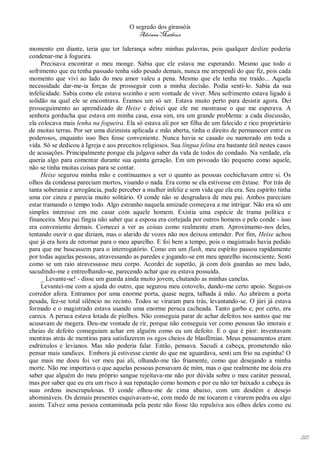 O segredo dos girassóis
                                           Adriana Matheus

momento em diante, teria que ter liderança sobre minhas palavras, pois qualquer deslize poderia
condenar-me à fogueira.
     Precisava encontrar o meu monge. Sabia que ele estava me esperando. Mesmo que todo o
sofrimento que eu tenha passado tenha sido pesado demais, nunca me arrependi do que fiz, pois cada
momento que vivi ao lado do meu amor valeu a pena. Mesmo que ele tenha me traído... Aquela
necessidade dar-me-ia forças de prosseguir com a minha decisão. Podia senti-lo. Sabia da sua
infelicidade. Sabia como ele estava sozinho e sem vontade de viver. Meu sofrimento estava ligado à
solidão na qual ele se encontrava. Éramos um só ser. Estava muito perto para desistir agora. Dei
prosseguimento ao aprendizado de Heixe e deixei que ele me mostrasse o que me esperava. A
senhora gorducha que estava em minha casa, essa sim, era um grande problema: a cada discussão,
ela colocava mais lenha na fogueira. Ela só estava ali por ser filha de um falecido e rico proprietário
de muitas terras. Por ser uma dizimista aplicada e mão aberta, tinha o direito de permanecer entre os
poderosos, enquanto isso lhes fosse conveniente. Nunca havia se casado ou namorado em toda a
vida. Só se dedicou à Igreja e aos preceitos religiosos. Sua língua felina era bastante útil nestes casos
de acusações. Principalmente porque ela julgava saber da vida de todos do condado. Na verdade, ela
queria algo para comentar durante sua quinta geração. Em um povoado tão pequeno como aquele,
não se tinha muitas coisas para se contar.
     Heixe segurou minha mão e continuamos a ver o quanto as pessoas cochichavam entre si. Os
olhos da condessa pareciam mortos, visando o nada. Era como se ela estivesse em êxtase. Por trás de
tanta soberania e arrogância, pude perceber a mulher infeliz e sem vida que ela era. Seu espírito tinha
uma cor cinza e parecia muito solitário. O conde não se desgrudava de meu pai. Ambos pareciam
estar tramando o tempo todo. Algo estranho naquela amizade começava a me intrigar. Não era só um
simples interesse em me casar com aquele homem. Existia uma espécie de trama política e
financeira. Meu pai fingia não saber que a esposa era cortejada por outros homens e pelo conde - isso
era conveniente demais. Comecei a ver as coisas como realmente eram. Aproximamo-nos deles,
tentando ouvir o que diziam, mas o alarido de vozes não nos deixou entender. Por fim, Heixe achou
que já era hora de retornar para o meu aparelho. E foi bem a tempo, pois o magistrado havia pedido
para que me buscassem para o interrogatório. Como em um flash, meu espírito passou rapidamente
por todas aquelas pessoas, atravessando as paredes e jogando-se em meu aparelho inconsciente. Senti
como se um raio atravessasse meu corpo. Acordei de supetão, já com dois guardas ao meu lado,
sacudindo-me e entreolhando-se, parecendo achar que eu estava possuída.
     _ Levante-se! - disse um guarda ainda muito jovem, chutando as minhas canelas.
     Levantei-me com a ajuda do outro, que segurou meu cotovelo, dando-me certo apoio. Segui-os
corredor afora. Entramos por uma enorme porta, quase negra, talhada à mão. Ao abrirem a porta
pesada, fez-se total silêncio no recinto. Todos se viraram para trás, levantando-se. O júri já estava
formado e o magistrado estava usando uma enorme peruca cacheada. Tanto garbo e, por certo, era
careca. A peruca estava lotada de piolhos. Não conseguia parar de achar defeitos nos santos que me
acusavam de megera. Deu-me vontade de rir, porque não conseguia ver como pessoas tão imorais e
cheias de defeito conseguiam achar em alguém como eu um defeito. E o que é pior: inventavam
mentiras atrás de mentiras para satisfazerem os egos cheios de blasfêmias. Meus pensamentos eram
esdrúxulos e levianos. Mas não poderia falar. Então, pensava. Sacudi a cabeça, prometendo não
pensar mais sandices. Embora já estivesse ciente do que me aguardava, senti um frio na espinha! O
que mais me doeu foi ver meu pai ali, olhando-me tão friamente, como que desejando a minha
morte. Não me importava o que aquelas pessoas pensavam de mim, mas o que realmente me doía era
saber que alguém do meu próprio sangue rejeitava-me não por dúvida sobre o meu caráter pessoal,
mas por saber que eu era um risco à sua reputação como homem e por eu não ter baixado a cabeça às
suas ordens inescrupulosas. O conde olhou-me de cima abaixo, com um desdém e desejo
abomináveis. Os demais presentes esquivavam-se, com medo de me tocarem e virarem pedra ou algo
assim. Talvez uma pessoa contaminada pela peste não fosse tão repulsiva aos olhos deles como eu




                                                                                                            212
 