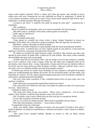 O segredo dos girassóis
                                        Adriana Matheus

estava sendo naquele momento. Baixei a cabeça, pois sabia que quanto mais humilde eu fosse,
melhor para mim seria. Sentaram-me em uma cadeirinha em frente ao magistrado. O alarido de
vozes começou novamente, assim que me sentei. O povo estava muito agitado do lado de fora, mas o
magistrado e os demais queriam interrogar-me primeiro.
    _ Levante-se, por favor! A senhorita tem noção do porquê de estar aqui? – perguntou-me o
magistrado.
    _ Não, excelência!
    Houve um alarido de exclamação, como se eu estivesse mentindo. Por fim, prossegui:
    _ Não tenho certeza, excelência. Estou muito confusa quanto às acusações.
    _ Então, nega ser uma bruxa?
    _ Não, excelência.
    Houve um alarido ainda maior.
    _ Nego apenas ter cometido tais crimes contra a Igreja. Sempre frequentei as missas aos
domingos. Nunca faltei com a eucaristia e sempre comunguei. Mas não nego que sou uma bruxa.
    _ Blasfêmia! - gritou o advogado de defesa da Igreja.
    _ Protesto! Esta mulher frequentava a igreja quando ainda não estava possuída pelo demônio.
    _ Protesto aceito. A senhorita deve ser mais explícita quanto às suas palavras. Como pode não
negar que é uma bruxa, mas negar estar praticando a bruxaria?
    _ Só conheci os caminhos da magia há pouco tempo, excelência. Mas confesso que tudo o que
aprendi já estava dentro da minha alma. Lembro-me de cada símbolo. Mas nunca cometi nenhuma
das atrocidades das quais estão me acusando.
    _ Acredito neste lado de sua história. Mas o que me intriga é como foi que conheceu o caminho
que a levou a praticar coisas contra a Igreja, sendo que não tinha outra companhia além da sua
governanta, como mesmo disse - já que, logicamente, é pouco provável que sua madrasta tenha se
envolvido com tais coisas ilícitas aos olhos da Igreja e de Deus. Diga-me, senhorita Anna, é esse o
seu nome, creio, ou o demônio também usa outro nome quando a possui?
    Os demais que estavam no recinto riram, formando um coro, enquanto o advogado de acusação
olhava-me zombeteiramente por debaixo dos óculos. Ele era um homem gordo e de meia idade, com
bochechas de cachorro. Por fim, depois daquela pequena pausa para servir de deboche, respondi de
cabeça baixa, tentando demonstrar humildade:
    _ Sim, este é meu nome, excelência. E não, o demônio jamais esteve em meu corpo. Isso é um
equívoco, excelência.
    _ Então afirma que sua governanta impunha-lhe cometer tais crimes?
    _ Não, nunca disse isso! Maria era uma santa. Ela sempre me ajudou em tudo e foi a pessoa que
me criou. - fiquei nervosa.
    Estalando os dedos, ele disse:
    _ Mas tenho aqui relatos de que esta senhora – Maria, como a chamavam - vem de origem
cigana, e fazia chá para a senhorita tomar durante a noite. Isso está certo?
    _ Sim. Eu perdia o sono à noite e Maria dava-me chás, para que eu conseguisse dormir.
    _ E esses chás ou poções eram feitos do quê?
    _ Não sei. As receitas são sempre secretas. Maria trazia-as guardadas sob sete chaves.
    _ Não tenho mais perguntas, excelência. – virou-se para os demais.
    O magistrado tornou-me a interrogar:
    _ Então, essa mulher, Maria, entorpecia sua mente com suas poções? Fazendo-a ficar sobre o
poder do demônio, em estado de sonambulismo, a senhorita saía durante a noite e atacava os aldeões,
não é isso?
    _ Não, nunca houve tamanha barbárie. Quando eu tomava os chás de Maria, dormia
profundamente.




                                                                                                      213
 