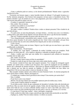 O segredo dos girassóis
                                          Adriana Matheus

     _ Como a senhorita pode ter certeza, se diz dormir profundamente? Mande entrar o agricultor
Antonio de La Paz.
     Trouxeram um homem magro e muito humilde diante do tribunal. O advogado levantou-se e
fez-lhe inúmeras perguntas. Esse homem fazia pequenos serviços para os fazendeiros locais. Não
poderia entender o que ele poderia ter com o meu julgamento, pois mal o conhecia e nem nunca na
vida trocara uma palavra sequer com ele.
     _ O senhor é o agricultor Antonio de La Paz?
     _ Sim, senhor. Sou eu mesmo.
     _ Conhece essa mulher aí, na sua frente?
     _ Sim, senhor. Conheço sim.
     _ De onde o senhor a conhece? Poderia dizer a todos os demais presentes? Devo lembrá-lo de
que está sob jura.
     _ Vi-a pela noite, no meio das plantações, em trajes íntimos. - ele disse isso com a voz trêmula e
a cabeça baixa, pelo medo de que alguma coisa que dissesse não fosse o que lhe haviam mandado.
     _ Não ouvi. Poderia responder um pouco mais alto dessa vez?
     _ Via-a frequentemente a perambular pelos campos, à noite, quando a Lua estava alta no céu.
Ela estava quase desnuda. Eu até sentia vergonha por ela. Tentei várias vezes pedir a ela que fosse
para casa, porque não era certo uma senhorita ficar daquele jeito no meio as hortaliças.
     _ E ela o ouvia?
     _ Não, senhor. Parecia estar em transe. Depois é que fui saber que era uma bruxa e que estava
amaldiçoando as plantações.
     Todos murmuraram... Ele prosseguiu:
     _ É verdade, sim. Logo depois, a plantação do senhor Leônidas secou por completo. Pode
perguntar vós micês para ele. - ele se agitava e apontava o indicador na direção de todos.
     _ Então, o senhor quer dizer que esta mulher foi a responsável pela colheita do fazendeiro
Leônidas não ter dado certo?
     _ Sim, senhor. Foi ela sim.
     _ Por que o senhor nunca contou tal fato às autoridades?
     _ Porque tive medo de que ela fizesse algo ruim contra minha família, senhor.
     Tive mesmo vontade de fazer algo mais naquele momento. Tive vontade de estrangular aquele
estúpido, por mentir tanto e vender-se por tão pouco. Ele é quem foi negligente em seu trabalho e
deixou que a plantação do homem morresse. Aproveitou-se daquela situação para que o fazendeiro
não o punisse por sua falta de atenção ao trabalho. O cheiro da bebida em seus lábios era
insuportável. Ele era um mau caráter e estava se fazendo de vítima.
     Meu acusador mandou chamar uma senhora de nome Samanta Castro. As mesmas perguntas de
início foram feitas à mulher. Depois, prosseguiu-se:
     _ É verdade que a senhora estava grávida de uma criança? Uma menina, por assim dizer?
     _ Sim, é verdade.
     _ O que houve com a sua criança?
     _ Morreu. Isso foi logo depois que essa mulher apareceu perto de minha casa, à noite.
     _ Como assim? Poderia explicar-se melhor?
     _ Eu já tinha ouvido o boato de que a plantação do fazendeiro Leônidas tinha sido destruída por
uma bruxa. Mas sou muito devota do sagrado coração. Então, não dei importância aos boatos. Mas,
numa noite linda de Lua, eu estava colhendo minhas roupas no varal e meu bebê, que estava com
dois meses, estava em uma cestinha bem perto de mim, para o caso de, se chorasse, eu o ouvisse.
     _ E o que houve? Conte logo, mulher. - disse o advogado, exasperado.
     _ Então, acabei de colher toda a roupa e percebi que algo errado tinha acontecido ao meu bebê.
     _ Explique-se, mulher! Pare de rodeios teatrais e vá direto ao assunto.




                                                                                                          214
 