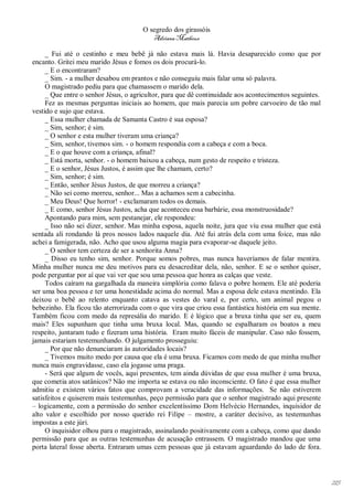 O segredo dos girassóis
                                         Adriana Matheus

     _ Fui até o cestinho e meu bebê já não estava mais lá. Havia desaparecido como que por
encanto. Gritei meu marido Jésus e fomos os dois procurá-lo.
     _ E o encontraram?
     _ Sim. - a mulher desabou em prantos e não conseguiu mais falar uma só palavra.
     O magistrado pediu para que chamassem o marido dela.
     _ Que entre o senhor Jésus, o agricultor, para que dê continuidade aos acontecimentos seguintes.
     Fez as mesmas perguntas iniciais ao homem, que mais parecia um pobre carvoeiro de tão mal
vestido e sujo que estava.
     _ Essa mulher chamada de Samanta Castro é sua esposa?
     _ Sim, senhor; é sim.
     _ O senhor e esta mulher tiveram uma criança?
     _ Sim, senhor, tivemos sim. - o homem respondia com a cabeça e com a boca.
     _ E o que houve com a criança, afinal?
     _ Está morta, senhor. - o homem baixou a cabeça, num gesto de respeito e tristeza.
     _ E o senhor, Jésus Justos, é assim que lhe chamam, certo?
     _ Sim, senhor; é sim.
     _ Então, senhor Jésus Justos, de que morreu a criança?
     _ Não sei como morreu, senhor... Mas a achamos sem a cabecinha.
     _ Meu Deus! Que horror! - exclamaram todos os demais.
     _ E como, senhor Jésus Justos, acha que aconteceu essa barbárie, essa monstruosidade?
     Apontando para mim, sem pestanejar, ele respondeu:
     _ Isso não sei dizer, senhor. Mas minha esposa, aquela noite, jura que viu essa mulher que está
sentada ali rondando lá pros nossos lados naquele dia. Até fui atrás dela com uma foice, mas não
achei a famigerada, não. Acho que usou alguma magia para evaporar-se daquele jeito.
     _ O senhor tem certeza de ser a senhorita Anna?
     _ Disso eu tenho sim, senhor. Porque somos pobres, mas nunca haveríamos de falar mentira.
Minha mulher nunca me deu motivos para eu desacreditar dela, não, senhor. E se o senhor quiser,
pode perguntar por aí que vai ver que sou uma pessoa que honra as calças que veste.
     Todos caíram na gargalhada da maneira simplória como falava o pobre homem. Ele até poderia
ser uma boa pessoa e ter uma honestidade acima do normal. Mas a esposa dele estava mentindo. Ela
deixou o bebê ao relento enquanto catava as vestes do varal e, por certo, um animal pegou o
bebezinho. Ela ficou tão aterrorizada com o que vira que criou essa fantástica história em sua mente.
Também ficou com medo da represália do marido. E é lógico que a bruxa tinha que ser eu, quem
mais? Eles supunham que tinha uma bruxa local. Mas, quando se espalharam os boatos a meu
respeito, juntaram tudo e fizeram uma história. Eram muito fáceis de manipular. Caso não fossem,
jamais estariam testemunhando. O julgamento prosseguiu:
     _ Por que não denunciaram às autoridades locais?
     _ Tivemos muito medo por causa que ela é uma bruxa. Ficamos com medo de que minha mulher
nunca mais engravidasse, caso ela jogasse uma praga.
     - Será que algum de vocês, aqui presentes, tem ainda dúvidas de que essa mulher é uma bruxa,
que cometia atos satânicos? Não me importa se estava ou não inconsciente. O fato é que essa mulher
admitiu e existem vários fatos que comprovam a veracidade das informações. Se não estiverem
satisfeitos e quiserem mais testemunhas, peço permissão para que o senhor magistrado aqui presente
– logicamente, com a permissão do senhor excelentíssimo Dom Helvécio Hernandes, inquisidor de
alto valor e escolhido por nosso querido rei Filipe – mostre, a caráter decisivo, as testemunhas
impostas a este júri.
     O inquisidor olhou para o magistrado, assinalando positivamente com a cabeça, como que dando
permissão para que as outras testemunhas de acusação entrassem. O magistrado mandou que uma
porta lateral fosse aberta. Entraram umas cem pessoas que já estavam aguardando do lado de fora.




                                                                                                        215
 