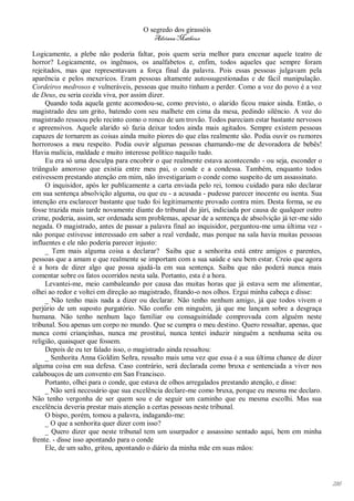 O segredo dos girassóis
                                         Adriana Matheus

Logicamente, a plebe não poderia faltar, pois quem seria melhor para encenar aquele teatro de
horror? Logicamente, os ingênuos, os analfabetos e, enfim, todos aqueles que sempre foram
rejeitados, mas que representavam a força final da palavra. Pois essas pessoas julgavam pela
aparência e pelos mexericos. Eram pessoas altamente autossugestionadas e de fácil manipulação.
Cordeiros medrosos e vulneráveis, pessoas que muito tinham a perder. Como a voz do povo é a voz
de Deus, eu seria cozida viva, por assim dizer.
     Quando toda aquela gente acomodou-se, como previsto, o alarido ficou maior ainda. Então, o
magistrado deu um grito, batendo com seu malhete em cima da mesa, pedindo silêncio. A voz do
magistrado ressoou pelo recinto como o ronco de um trovão. Todos pareciam estar bastante nervosos
e apreensivos. Aquele alarido só fazia deixar todos ainda mais agitados. Sempre existem pessoas
capazes de tornarem as coisas ainda muito piores do que elas realmente são. Podia ouvir os rumores
horrorosos a meu respeito. Podia ouvir algumas pessoas chamando-me de devoradora de bebês!
Havia malícia, maldade e muito interesse político naquilo tudo.
     Eu era só uma desculpa para encobrir o que realmente estava acontecendo - ou seja, esconder o
triângulo amoroso que existia entre meu pai, o conde e a condessa. Também, enquanto todos
estivessem prestando atenção em mim, não investigariam o conde como suspeito de um assassinato.
     O inquisidor, após ler publicamente a carta enviada pelo rei, tomou cuidado para não declarar
em sua sentença absolvição alguma, ou que eu - a acusada - pudesse parecer inocente ou isenta. Sua
intenção era esclarecer bastante que tudo foi legitimamente provado contra mim. Desta forma, se eu
fosse trazida mais tarde novamente diante do tribunal do júri, indiciada por causa de qualquer outro
crime, poderia, assim, ser ordenada sem problemas, apesar de a sentença de absolvição já ter-me sido
negada. O magistrado, antes de passar a palavra final ao inquisidor, perguntou-me uma última vez -
não porque estivesse interessado em saber a real verdade, mas porque na sala havia muitas pessoas
influentes e ele não poderia parecer injusto:
     _ Tem mais alguma coisa a declarar? Saiba que a senhorita está entre amigos e parentes,
pessoas que a amam e que realmente se importam com a sua saúde e seu bem estar. Creio que agora
é a hora de dizer algo que possa ajudá-la em sua sentença. Saiba que não poderá nunca mais
comentar sobre os fatos ocorridos nesta sala. Portanto, esta é a hora.
     Levantei-me, meio cambaleando por causa das muitas horas que já estava sem me alimentar,
olhei ao redor e voltei em direção ao magistrado, fitando-o nos olhos. Ergui minha cabeça e disse:
     _ Não tenho mais nada a dizer ou declarar. Não tenho nenhum amigo, já que todos vivem o
perjúrio de um suposto purgatório. Não confio em ninguém, já que me lançam sobre a desgraça
humana. Não tenho nenhum laço familiar ou consaguinidade comprovada com alguém neste
tribunal. Sou apenas um corpo no mundo. Que se cumpra o meu destino. Quero ressaltar, apenas, que
nunca comi criançinhas, nunca me prostituí, nunca tentei induzir ninguém a nenhuma seita ou
religião, quaisquer que fossem.
     Depois de eu ter falado isso, o magistrado ainda ressaltou:
     _ Senhorita Anna Goldim Señra, ressalto mais uma vez que essa é a sua última chance de dizer
alguma coisa em sua defesa. Caso contrário, será declarada como bruxa e sentenciada a viver nos
calabouços de um convento em San Francisco.
     Portanto, olhei para o conde, que estava de olhos arregalados prestando atenção, e disse:
     _ Não será necessário que sua excelência declare-me como bruxa, porque eu mesma me declaro.
Não tenho vergonha de ser quem sou e de seguir um caminho que eu mesma escolhi. Mas sua
excelência deveria prestar mais atenção a certas pessoas neste tribunal.
     O bispo, porém, tomou a palavra, indagando-me:
     _ O que a senhorita quer dizer com isso?
     _ Quero dizer que neste tribunal tem um usurpador e assassino sentado aqui, bem em minha
frente. - disse isso apontando para o conde
     Ele, de um salto, gritou, apontando o diário da minha mãe em suas mãos:




                                                                                                       216
 