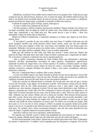 O segredo dos girassóis
                                          Adriana Matheus

     _ Blasfêmia, excelência! Essa mulher tentou seduzir-me em seu próprio leito. Tenho provas aqui
comigo de que ela, além de bruxa, praticava, sim, os rituais da magia. Há também indícios de que ela
tinha o seu próprio local escondido dentro da casa de seu pai, onde ela, a governanta e o jardineiro
praticavam rituais de magia negra, cozinhando e comendo os filhos dos escravos.
     O alarido de espanto foi geral. O bispo, porém, interrogou-o:
     _ E como o senhor ficou sabendo de tais fatos?
     _ Sei disso porque a senhora condessa aqui presente também a flagrou fazendo seus feitiços em
um lugar escondido, atrás da adega de vinhos do senhor Juan. Essa mulher está tentando enfeitiçar
todos aqui, transferindo a sua culpa para nós. Mas posso provar o que eu disse. - disse isso
entregando o diário de minha mãe ao inquisidor.
     Depois de folheá-lo rapidamente, o inquisidor entregou-o ao bispo, que, depois de uma breve
análise, disse:
     _ É irrevogável a questão de que esta mulher seja uma bruxa. É também irrelevante que ela
acuse qualquer membro que esteja presente dentro deste recinto, sendo que ela está tentando
distorcer os fatos para enganar a todos nós. Essa bruxa está tentando usar seus feitiços para nos
manipular. Mediante a tais provas postas em minhas mãos, e mediante tão ilustres testemunhas que
comprovam sua culpa, declaro-a culpada. Passo o caso ao senhor magistrado.
     Sabia que não poderia ter dito nada, mas tinha que arriscar e tentar salvar-me. Depois das
palavras do bispo, não pude dizer mais nada. Fiquei ouvindo a sentença que o magistrado me impôs.
Ele se levantou e começou a sentenciar-me com as seguintes palavras:
     _ Que a mulher comumente chamada de Anna Goldim Señra seja denunciada e declarada
feiticeira, adivinha, pseudoprofeta, invocadora de maus espíritos, conspiradora, supersticiosa,
implicada na prática de magia feita a ela, teimosa quanto à fé católica, cismática quanto ao artigo
Unam Sanctam e em diversos outros artigos de nossa fé, cética e extraviada, sacrílega, idólatra,
apóstata, execrável e maligna, blasfema em relação a Deus e seus santos, escandalosa, sediciosa,
mentirosa e caluniosa.
     Dito isso, o magistrado bateu o malhete sobre a mesa, dizendo:
     _ Levem essa mulher daqui e que fique trancada na prisão até que seja levada para o local onde
será trancada e enclausurada para o resto de seus dias. Ressalto, ainda, que ela deve ser mantida sob
vigilância constante, para que não tente fugir ou usar seus poderes malignos.
     Todos que estavam no tribunal foram se retirando. Fui levada para uma sala até que o recinto
tivesse sido esvaziado. Logo depois, fui levada para a prisão. Atravessamos a praça com um cortejo
de agourentos atrás de nós. Onde passávamos, juntava-se mais e mais gente. Logo depois de
andarmos uns vinte minutos, chegamos à prisão. Era um lugar muito desleixado e sujo. Subimos os
degraus e passamos por várias salas. Por fim, começamos a descer sem parar, até chegarmos a um
lugar cheio de portas trancadas até em cima, uma de frente para a outra. Devia ter umas quinze ao
todo. Andamos uns dez metros. Minha cela era a última do corredor. Dois homens foram precisos
para abrir a porta. Havia uma cama muito suja e de palha, forrada com um tecido encardido e mal
cheiroso. Parecia que tinha manchas de sangue nele. O lugar era sombrio. O único ar que se tinha
vinha de uma fenda de trinta centímetros ou pouco mais. O orifício era revestido por grades. Mal
dava para se ver se era dia ou noite, porque o orifício na parede era pequeno demais para poder
passar a luz do sol. As paredes eram cheias de teias de aranhas. Senti um terrível cheiro de urina por
toda parte. Na verdade, havia vários excrementos humanos, mas não dava para identificá-los por
causa do tempo. O guarda empurrou-me porta adentro e disse:
     _ Seja bem vinda aos seus novos aposentos, rainha das bruxas.
     Em seguida saiu, batendo a porta e dando uma gargalhada que mais parecia ter vindo do além.
Fiquei ali, parada, olhando aquele lugar que não tinha mais que uns dez metros de largura.
     Os dias foram passando como noites. Agarrei-me em orações para tentar ficar forte. O desespero
do claustro é indescritível. A solidão é uma companhia que não desejamos a ninguém. Ela nos faz




                                                                                                         217
 