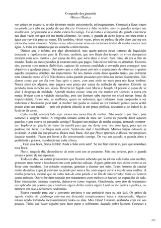 O segredo dos girassóis
                                         Adriana Matheus

ver coisas no escuro e, se não tivermos muito autocontrole, enlouquecemos. Comecei a fazer traços
na parede para não me perder de que dia era. Comecei a falar sozinha, mas os guardas sempre me
insultavam, perguntando se o diabo estava lá comigo. Eu só tinha a companhia do guarda carcerário
nas duas vezes em que ele me trazia alimento. Às vezes, o guarda da noite jogava em meu rosto a
água que serviria para eu tomar. Ele também, várias vezes, pisou no pedaço de pão duro que me era
oferecido como alimento. Várias vezes, oferecia-me urina ou escarrava dentro da minha caneca com
água. A fome era tamanha que eu comeria a mim mesma.
     Diziam que o inferno era algo abominável, mas quem passou pelas torturas da Inquisição
desejaria ir rapidamente para lá. Diziam, também, que nos finais dos tempos os vivos desejariam
estarem com seus mortos - por causa do fim, que seria duro e cruel. Para mim, ali era o fim do
mundo. Todos os meus pecados já estavam mais que pagos. Não existe inferno ou demônio. Existem,
sim, pessoas com mentes diabólicas, capazes de extrema crueldade e covardia para conseguir seus
objetivos a qualquer preço. Deixamos que a vida passe por nós e esquecemos de observar o quanto
aqueles pequenos detalhes são importantes. Só nos damos conta disso quando temos que enfrentar
uma situação muito difícil. Não damos conta quando passamos por cima dos menos favorecidos. Não
damos conta que um dia vem logo após o outro, com uma noite no meio para nos fazer lembrar.
Nunca pisei em alguém, mas pagava esse preço por causa da ambição de terceiros. Deveria ter
prestado mais atenção aos sinais. Deveria ter fugido com Maria e Joseph. O pecado é capaz de se
aliar à desgraça da maldade. Aprendi muitas coisas: uma era me manter em silêncio; a outra era
nunca brincar com a vaidade masculina, pois um homem sabe mesmo ser cruel nessas horas de
impulsividade. Eram nós, as mulheres, quem os seduziam, que tínhamos mais propensão a ser
induzidas e fascinadas pelo mal. A mulher não podia se cuidar ou ter vaidade; jamais podia sentir
prazer com seu marido - pois ele poderia chicotá-la em praça pública, acusando-a de induzi-lo às
luxúrias da carne.
     Certa manhã, acordei toda suja: estava nos meus dias de mulher. Não soube o que fazer, pois
comecei a sangrar muito. A vergonha tomara conta de meu ser. Como eu poderia dizer àqueles
guardas o que estava se passando comigo? Rasguei um pedaço de minha anágua, tentando compor-
me. Implorei ao guarda do turno da manhã para que me desse uma tina com água, para que eu
pudesse me lavar. Ele fingiu nem ouvir. Sentia-me mal e humilhada. Minhas forças estavam se
esvaindo. A cada dia que passava, ficava mais fraca. Até que Heixe apareceu e aliviou-me um pouco
daquele martírio. Ficou por horas a fio conversando comigo. De vez em quando, o guarda abria a
portinhola e gritava, mandando-me calar a boca.
     _ Cale essa boca, bruxa infeliz! Anda a falar com satã? Se me fizer entrar aí, juro que amordaço
essa boca.
     Heixe, naquele dia, despediu-se de mim com um ar pesaroso. Mas era preciso, pois o guarda
estava a ponto de me espancar.
     Todos os dias, os outros prisioneiros que ficaram sabendo que na última cela tinha uma mulher,
gritavam meu nome e insultavam-me com palavras odiosas. Alguns gritavam meu nome como se eu
fosse uma mundana. Em atitudes suspeitas, gemiam a chamar por mim. Eram homens de caráter
muito duvidoso e que já estavam na prisão por anos a fio, sem sequer ouvir a voz de uma mulher. A
minha presença, mesmo que do outro lado de uma parede e no fim de um corredor, fazia-os ficarem
como animais. Outros haviam passado por tratamentos com médicos e haviam se esquecido de tudo.
Esse tratamento, bastante suspeito, deixava-os como vegetais. Geralmente, esse tipo de tratamento
era aplicado em pessoas que cometiam algum delito contra algum Lord ou até contra a política, ou
também em casos de homens sodomitas.
     Estava rezando para que o convento enviasse o seu emissário para eu sair dali. Os gritos de
agonia vindos do calabouço estavam me deixando completamente louca e desesperada. Alguém
estava sendo torturado incessantemente todos os dias. Meu Deus! Estavam acabando com ele aos
poucos. Tinha que haver alguém para fazer parar o sofrimento daquele pobre homem. Comecei a




                                                                                                        218
 