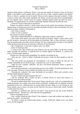 O segredo dos girassóis
                                         Adriana Matheus

esquecer minha agonia e sofrimento. Passei a orar para que aquele ser humano tivesse um fim bem
rápido. Logo depois, escutei quando abriu a porta da cela ao lado e jogaram alguém cela adentro.
Ouvia os choros e gemidos de dor do pobre. Precisava fazer alguma coisa para acalmá-lo. Então,
comecei a cantar uma velha canção espanhola. De repente, escutei mais dois presos acompanhando-
me. Em seguida, todo o cárcere estava ali comigo, cantando aquela canção que falava de amor e
liberdade. Um guarda passou no corredor exasperando, batendo a baioneta na porta das celas.
     _ Calem-se! Ou levo todos para as masmorras.
     Fizemos um silêncio mortal e o medo tomou conta de todo aquele local macabro. Passaram-se
algumas horas. O homem que estava do outro lado da parede começou a fazer uns barulhos com uma
espécie de objeto cilíndrico. Ele perguntou:
     _ Olá! Como se chama?
     _ Anna. E como se chama?
     Seu sotaque era muito carregado.
     _ Meu nome é Ramon Bernard D’ La Mendonça. Qual crime cometeu a senhorita?
     _ Não cometi crime algum, mas estou sendo acusada de bruxaria, traição e tantas outras coisas
que até me perco. Acusam-me até de devoradora de criancinhas. Mas, se fosse carnívora, creio que
teria me autodevorado, pois ando a morrer de fome. Por isso, enclausuraram-me aqui, até que alguém
venha me buscar para levar-me ao Convento e Mosteiro de San Francisco.
     _ Oh! Compreendo. E com todo o respeito: qual a sua idade?
     _ Vinte. Fiz há poucos dias.
     _ É muito jovem. Não acredito que uma senhorita com tão pouca idade e de tão bom coração
tenha cometido tais barbáries. A senhorita deve ter irritado alguém em demasia. E a pessoa, por
certo, é de muito poder aquisitivo.
     Dizendo isso, deu uma sonora gargalhada. Em seguida, um gemido de dor.
     _ Acho que sim. - baixei a cabeça, lembrando-me do que o conde me disse quando eu saíra do
tribunal.
     _ Não quis aceitar um casamento de conveniências e fui contra as ordens de meu pai. Na
verdade, fui perdida em um dívida de jogo. - respondi a ele, com voz meio trêmula.
     _ Então foi isso? Lamento, senhorita! Seu pai é um homem desonrado. Nunca vi apostar a
própria filha nas cartas.
     _ Ele é uma pessoa doente e está consumido por esse vício maldito. Ele bebe praticamente noite
e dia, sem parar. Enterrou-se até os cabelos em dívidas com esse conde.
     _ Desculpe-me, senhorita! Não estou duvidando de sua palavra. Muito pelo contrário, estou
achando demasiadamente ingênua.
     _ E o que o senhor acha que realmente deve ser?
     _ Não sei, senhorita. Mas o senhor seu pai e o restante devem ter outros bons motivos. A
senhorita nunca desconfiou de nada?
     _ De que eu poderia desconfiar? Ou de quem? Nunca saíra de casa, a não ser acompanhada por
minha governanta. Na verdade, meus dotes foram confiscados. Também não era nenhuma soma tão
exuberante assim. Era o suficiente para me manter depois da maior idade, ou a ser entregue ao meu
futuro marido, caso eu viesse a me casar um dia. Mas não creio que eu valesse tanto a pena. Estranho
o senhor dizer tais coisas...
     _ Estranho é a senhorita estar aqui por tão pouco! Tem certeza de que não comeu nenhuma
criancinha mesmo? - dizendo isso, soltou outra de suas gargalhadas.
     Esbocei um pequeno sorriso.
     _ Ora, o senhor ofende-me desta forma! É tão simpático e como sabe acalmar uma mulher com
palavras tão gentis! - fui sarcástica.
     _ Só estava a caçoar da senhorita para passar o tempo. Perdoe-me. Quem seria o seu futuro
noivo, mal lhe pergunte?




                                                                                                       219
 
