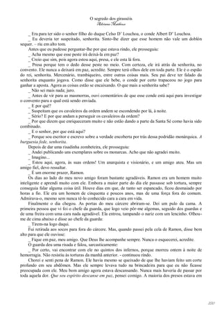 O segredo dos girassóis
                                         Adriana Matheus

     _ Era para ter sido o senhor filho do duque Celso D’ Louchoa, o conde Albert D’ Louchoa.
     _ Eu deveria ter suspeitado, senhorita. Sinto-lhe dizer que esse homem não vale um doblón
sequer. – riu em alto tom.
     Antes que eu pudesse perguntar-lhe por que estava rindo, ele prosseguiu:
     _ Acha mesmo que esse peste irá deixá-la em paz?
     _ Creio que sim, pois agora estou aqui, presa, e ele esta lá fora.
     _ Presa porque tem o dedo desse peste no meio. Com certeza, ele irá atrás da senhorita, no
convento. Ele nunca a deixará em paz, acredite. Sempre terá olhos dele em toda parte. Ele é o espião
do rei, senhorita. Mercenário, trambiqueiro, entre outras coisas mais. Seu pai deve ter falado da
senhorita enquanto jogava. Como disse que ele bebe, o conde por certo trapaceou no jogo para
ganhar a aposta. Agora as coisas estão se encaixando. O que mais a senhorita sabe?
     _ Não sei mais nada; juro.
     _ Antes de vir para as masmorras, ouvi comentários de que esse conde está aqui para investigar
o convento para o qual está sendo enviada.
     _ E por quê?
     _ Suspeitam que os cavaleiros da ordem andem se escondendo por lá, à noite.
     _ Sério? E por que andam a perseguir os cavaleiros da ordem?
     _ Por que dizem que enriqueceram muito e não estão dando a parte da Santa Sé como havia sido
combinado.
     _ E o senhor, por que está aqui?
     _ Porque sou escritor e escrevo sobre a verdade encoberta por trás dessa podridão monárquica. A
burguesia fede, senhorita.
     Depois de dar uma risadinha zombeteira, ele prosseguiu:
     _ Andei publicando uns exemplares sobre os monarcas. Acho que não agradei muito.
     _ Imagino...
     _ Estou aqui, agora, às suas ordens! Um anarquista e visionário, e um amigo ateu. Mas um
amigo fiel, devo ressaltar.
     _ É um enorme prazer, Ramon.
     Os dias ao lado do meu novo amigo foram bastante agradáveis. Ramon era um homem muito
inteligente e aprendi muito com ele. Embora a maior parte do dia ele passasse sob tortura, sempre
conseguia falar alguma coisa útil. Houve dias em que, de tanto ser espancado, ficou desmaiado por
horas a fio. Ele era um homem de cinquenta e poucos anos, mas de uma força fora do comum.
Admirava-o, mesmo sem nunca tê-lo conhecido cara a cara em vida.
     Finalmente o dia chegou. As portas do meu cárcere abriram-se. Dei um pulo da cama. A
primeira pessoa que vi foi o chefe da guarda, que logo veio pôr-me algemas, seguido dos guardas e
de uma freira com uma cara nada agradável. Ela entrou, tampando o nariz com um lencinho. Olhou-
me de cima abaixo e disse ao chefe da guarda:
     _ Tirem-na logo daqui.
     Fui retirada aos socos para fora do cárcere. Mas, quando passei pela cela de Ramon, disse bem
alto para que ele ouvisse:
     _ Fique em paz, meu amigo. Que Deus lhe acompanhe sempre. Nunca o esquecerei, acredite.
     O guarda deu uma risada e falou, sarcasticamente:
     _ Por certo, vai encontrar com ele no quintos dos infernos, porque morreu ontem à noite de
hemorragia. Não resistiu às torturas da manhã anterior. - continuou rindo.
     Chorei e senti pena de Ramon. Ele havia mesmo se queixado de que lhe haviam feito um corte
profundo em seu abdômen. Mas ele sempre levava tudo na brincadeira para que eu não ficasse
preocupada com ele. Meu bom amigo agora estava descansando. Nunca mais haveria de passar por
toda aquela dor. Que seu espírito descanse em paz, pensei comigo. A maioria dos presos estava em




                                                                                                       220
 