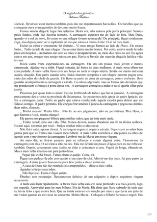 O segredo dos girassóis
                                        Adriana Matheus

silêncio. Deveriam estar mortos também, pois não me importunavam havia dias. Os barulhos que eu
conseguia ouvir eram gemidos de dor, mas muito fracos.
     Fomos saindo daquele lugar dos infernos. Desta vez, não saímos pela porta principal. Saímos
pelos fundos, onde não haveria tumulto. A carruagem esperava-me do lado de fora. Meu Deus,
quando vi o sol de novo, foi como se um milagre tivesse acontecido! De princípio, fiquei totalmente
cega, mas depois pude ver o esplendor do dia que estava à minha frente. O ar no meu rosto...
     Fechei os olhos e lentamente fui abrindo... Vi meu amigo Ramon ao lado de Heixe. Ele estava
lindo... Todo curado de suas chagas. Usava uma túnica muito branca. Por certo, estava sendo levado
para um hospital... Acenaram-me com as mãos e desapareceram, no meio dos raios do sol. Eu agora
estava em paz, porque meu amigo estava em paz. Havia se livrado das mazelas daquela fatídica vida
terrena.
     Havia outra freira esperando-nos na carruagem. Ela era um pouco mais jovem e menos
carrancuda. Ajudou-me a subir. Fiquei sentada, de frente às duas mulheres. A mais nova olhou-me
com piedade. A mais velha ficou com seu lenço ao nariz o tempo inteiro. Sentia-me muito mal com
aquela situação. Um padre usando uma túnica marrom comprida e um chapéu enorme pegou uma
carta das mãos do chefe da guarda. Ele ficou na parte de cima da carruagem, com o cocheiro. Dois
guardas acompanharam a carruagem a cavalo. Eu estava algemada, mas as freiras não deixaram que
me prendessem os braços à porta dessa vez. A carruagem começou a andar e eu só queria olhar pela
janela.
     Passamos por quase toda a cidade. Fui me lembrando de tudo o que havia passado. A carruagem
praticamente deu a volta na província de Salamanca. Ao passarmos pela igreja de padre Ignácio, ele
fez a carruagem parar. Pediu ao padre que estava conduzindo aquela escolta para deixar que ele
falasse comigo. O padre permitiu. Ele chegou brevemente à janela da carruagem e pegou nas minhas
duas mãos, dizendo:
     _ Minha menina! Minha filha... Não fui ao seu julgamento, não me permitiram. Meu Deus, o
que fizeram a você, minha criança?
     Ele passou um pequeno bilhete para minhas mãos, que eu leria mais tarde.
     _ Tenho rezado pela sua vida, filha. Nunca desista, nunca abandone sua fé na divina senhora.
Estarei aqui, torcendo por você. - beijou minhas mãos e afastou-se.
     Não falei nada, apenas chorei. A carruagem seguiu e pegou a estrada. Fiquei com as mãos bem
juntas para que as freiras não vissem meu bilhete. A mais velha cochilava e arregalava os olhos de
acordo com o movimento da carruagem. Lembrei-me de Maria em nossa viagem.
     Ao meio dia, as freiras pararam para se refrescar e comer alguma coisa. Tiraram-me da
carruagem com elas. O sol estava alto no céu. Elas me deram um pouco d’água para eu me refrescar
também. Depois, arrumaram uma toalha no chão e colocaram a ceia. Fiquei de longe, olhando-as.
Mas a mais velha chamou-me para junto delas.
     _ Pegue pão e chá fresco. Temos frutas e queijo. Coma, vá.
     Peguei um pedaço de pão com queijo e um copo de chá. Afastei-me das duas, fui para perto da
carruagem. A mais jovem buscou-me para ficar junto a elas e sentar-me.
     _ A casa de Deus não faz restrição aos arrependidos. - disse a mais velha.
     Agradeci e beijei suas mãos.
     _ Não faça isso. Coma e fique quieta.
     Obedeci sem pestanejar. Descansamos debaixo de um salgueiro e depois seguimos viagem
novamente.
     A tarde caiu bem rapidamente. A freira mais velha caiu em sono profundo; e a mais jovem, logo
em seguida. Aproveitei para ler meu bilhete. Era de Maria. Ela dizia que ficou sabendo de tudo que
eu havia feito e que estava bem. Que as irmãs estavam em oração por mim e que daria um jeito de
me visitar quando eu estivesse no convento. Minha Maria... Coloquei o bilhete na boca e engoli. Era




                                                                                                      221
 