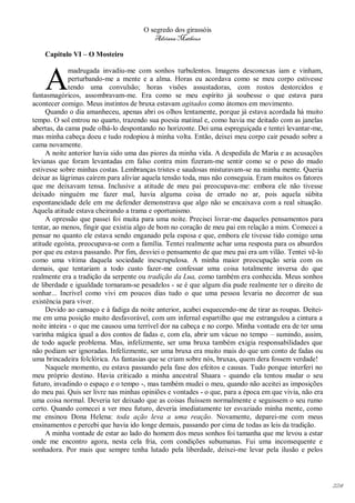 O segredo dos girassóis
                                         Adriana Matheus

    Capitulo VI – O Mosteiro



    A
              madrugada invadiu-me com sonhos turbulentos. Imagens desconexas iam e vinham,
              perturbando-me a mente e a alma. Horas eu acordava como se meu corpo estivesse
              tendo uma convulsão; horas visões assustadoras, com rostos destorcidos e
fantasmagóricos, assombravam-me. Era como se meu espírito já soubesse o que estava para
acontecer comigo. Meus instintos de bruxa estavam agitados como átomos em movimento.
     Quando o dia amanheceu, apenas abri os olhos lentamente, porque já estava acordada há muito
tempo. O sol entrou no quarto, trazendo sua poesia matinal e, como havia me deitado com as janelas
abertas, da cama pude olhá-lo despontando no horizonte. Dei uma espreguiçada e tentei levantar-me,
mas minha cabeça doeu e tudo rodopiou à minha volta. Então, deixei meu corpo cair pesado sobre a
cama novamente.
     A noite anterior havia sido uma das piores da minha vida. A despedida de Maria e as acusações
levianas que foram levantadas em falso contra mim fizeram-me sentir como se o peso do mudo
estivesse sobre minhas costas. Lembranças tristes e saudosas misturavam-se na minha mente. Queria
deixar as lágrimas caírem para aliviar aquela tensão toda, mas não conseguia. Eram muitos os fatores
que me deixavam tensa. Inclusive a atitude de meu pai preocupava-me: embora ele não tivesse
deixado ninguém me fazer mal, havia alguma coisa de errado no ar, pois aquela súbita
espontaneidade dele em me defender demonstrava que algo não se encaixava com a real situação.
Aquela atitude estava cheirando a trama e oportunismo.
     A opressão que passei foi muita para uma noite. Precisei livrar-me daqueles pensamentos para
tentar, ao menos, fingir que existia algo de bom no coração de meu pai em relação a mim. Comecei a
pensar no quanto ele estava sendo enganado pela esposa e que, embora ele tivesse tido comigo uma
atitude egoísta, preocupava-se com a família. Tentei realmente achar uma resposta para os absurdos
por que eu estava passando. Por fim, desviei o pensamento de que meu pai era um vilão. Tentei vê-lo
como uma vítima daquela sociedade inescrupulosa. A minha maior preocupação seria com os
demais, que tentariam a todo custo fazer-me confessar uma coisa totalmente inversa do que
realmente era a tradição da serpente ou tradição da Lua, como também era conhecida. Meus sonhos
de liberdade e igualdade tornaram-se pesadelos - se é que algum dia pude realmente ter o direito de
sonhar... Incrível como vivi em poucos dias tudo o que uma pessoa levaria no decorrer de sua
existência para viver.
     Devido ao cansaço e à fadiga da noite anterior, acabei esquecendo-me de tirar as roupas. Deitei-
me em uma posição muito desfavorável, com um infernal espartilho que me estrangulou a cintura a
noite inteira - o que me causou uma terrível dor na cabeça e no corpo. Minha vontade era de ter uma
varinha mágica igual a dos contos de fadas e, com ela, abrir um vácuo no tempo – sumindo, assim,
de todo aquele problema. Mas, infelizmente, ser uma bruxa também exigia responsabilidades que
não podiam ser ignoradas. Infelizmente, ser uma bruxa era muito mais do que um conto de fadas ou
uma brincadeira folclórica. As fantasias que se criam sobre nós, bruxas, quem dera fossem verdade!
     Naquele momento, eu estava passando pela fase dos efeitos e causas. Tudo porque interferi no
meu próprio destino. Havia criticado a minha ancestral Shaara - quando ela tentou mudar o seu
futuro, invadindo o espaço e o tempo -, mas também mudei o meu, quando não aceitei as imposições
do meu pai. Quis ser livre nas minhas opiniões e vontades - o que, para a época em que vivia, não era
uma coisa normal. Deveria ter deixado que as coisas fluíssem normalmente e seguissem o seu rumo
certo. Quando comecei a ver meu futuro, deveria imediatamente ter esvaziado minha mente, como
me ensinou Dona Helena: toda ação leva a uma reação. Novamente, deparei-me com meus
ensinamentos e percebi que havia ido longe demais, passando por cima de todas as leis da tradição.
     A minha vontade de estar ao lado do homem dos meus sonhos foi tamanha que me levou a estar
onde me encontro agora, nesta cela fria, com condições subumanas. Fui uma inconsequente e
sonhadora. Por mais que sempre tenha lutado pela liberdade, deixei-me levar pela ilusão e pelos




                                                                                                        224
 