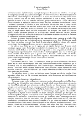 O segredo dos girassóis
                                         Adriana Matheus

sentimentos carnais. Definitivamente, o coração é enganoso. O que mais me entristece é pensar que
fiz tudo porque acreditei que poderia ser salva pelo meu príncipe encantado. Talvez essa seja a maior
falha humana: acreditar na palavra do próximo. Se eu tivesse me contentado em saber apenas o meu
passado, confiado que em um futuro vindouro encontrar-me-ia com o monge, talvez tivesse
aprendido a confiar na fé, não sendo tão intolerante, precipitando os efeitos e causas. Deveria ter
vivido aquela vida de imposições, onde talvez tivesse sido feliz. Poderia ter me casado com o conde.
Certamente, quando ele se cansasse de mim, trancar-me-ia no convento, onde eu cumpriria meu
destino ao lado do monge. Mas não: quis ir muito mais além e, com isso, interferi no meu destino,
antecipando o que poderia ter acontecido anos mais tarde. As dúvidas e o se sempre encontram um
lugar em nossas mentes depois que algo desagradável nos acontece - ou depois de tomarmos
decisões erradas, das quais acabamos por nos arrepender. Naquele momento, precisava arranjar
forças dentro de mim, em um lugar completamente desconhecido, antes que novamente as fraquezas
da minha mente tomassem conta do meu ser.
     Voltemos novamente à minha história, em que meu destino estava prestes a ser selado. Olhei
rapidamente pela janela, que havia deixado aberta inconsequentemente. Seria difícil encarar aquela
luz. Estava me sentindo como um ébrio depois de uma noite de bebedeiras, estirada sobre a cama,
com os braços abertos e pensando coisas que nem eu mesma conseguia distinguir.
     Era tudo ou nada. Tinha que ser de repente, em um supetão. Dei um pulo da cama, caindo
sentada em seguida - quase desmaiei por causa da terrível dor de cabeça. Foi quando notei que havia
um enorme alarido do lado de fora do meu quarto. Fiquei com os olhos arregalados com todo aquele
alvoroço. Escutei alguém discutindo em um tom de voz muito exasperado. Era a voz do meu pai, que
estava tentando entrar. Parecia que os guardas não o deixavam. Então, escutei um barulho
estrondoso. Só me dei conta do que era quando a porta do meu quarto abriu-se e o meu pai caiu
quarto adentro. Fiquei atônita por ter visto aquela cena tão inusitada.
     _ Pai! É o senhor?
     Fiquei tão feliz por vê-lo. Estava tão sozinha que, mesmo que ele me esbofeteasse, ficaria feliz
apenas por ter tido o contato daquelas mãos. Meu corpo tremia tanto que dava a impressão que eu
estava com febre alta. Meu pai levantou-se, ainda cambaleando por causa da forma com a qual havia
entrado. Correu para minha direção e abraçamo-nos com sofreguidão. Aquele momento foi único
para mim, porque foi a primeira e última vez que meu pai abraçou-me depois de adulta. Olhei-o nos
olhos, parecendo não acreditar:
     _ Pai, não sabe o quanto eu estava precisando do senhor. Estou me sentindo tão sozinha... Estou
com medo; minha alma está fria como meu corpo agora. - disse isso porque senti um frio que me
gelava por dentro.
     Ele continuou olhando para mim e disse-me:
     _ Estou aqui porque confio em Deus e sei que contará a mim toda a verdade, minha filha. Quero
que confesse que foi o demônio quem a induziu a ter aquela atitude insana. Quero, também, que diga
que foram Maria e Joseph quem estavam evocando o demônio, que lhe deram uma poção mágica
para que você adormecesse. E que foi assim que eles a levaram para o meio daquele bosque maldito.
Diga isso e poderá ter o perdão da Santa Madre Igreja. Todos entenderão, pois verão que você é uma
jovem frágil e ingênua e que estava sob o poder e as forças da magia negra. Aqueles velhos malditos
arrependeram-se, fugiram no meio da noite, sem darem satisfações. Dizendo o que lhe sugiro, eles
levarão a culpa toda, enquanto você se casará com o conde e irá para bem longe desta cidade. Pense,
minha filha. Eu mesmo ouvi falar de vários casos em que o demônio toma a forma de pessoas e até
consegue conviver no meio de uma família, sem que alguém sequer venha notá-lo. Por certo,
aceitarão essa história de que Maria evocava o demônio, e de que Joseph era um bruxo poderoso e
fazia uso do maldito conhecimento com as ervas para lhe pôr em transe. Vamos resolver isso. Confie
em mim e faça o que lhe estou aconselhando. Tudo dará certo, minha filha. Você vai se casar com o
conde. Com essa feliz e satisfatória decisão, resolveremos todos os problemas - inclusive os




                                                                                                        225
 