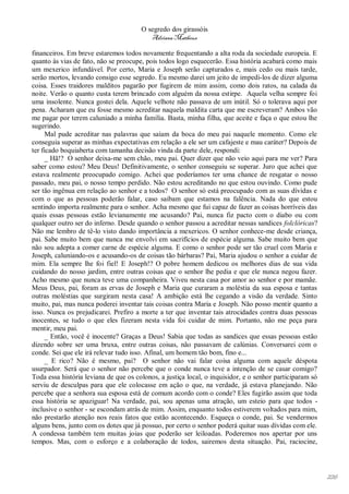 O segredo dos girassóis
                                          Adriana Matheus

financeiros. Em breve estaremos todos novamente frequentando a alta roda da sociedade europeia. E
quanto às vias de fato, não se preocupe, pois todos logo esquecerão. Essa história acabará como mais
um mexerico infundável. Por certo, Maria e Joseph serão capturados e, mais cedo ou mais tarde,
serão mortos, levando consigo esse segredo. Eu mesmo darei um jeito de impedi-los de dizer alguma
coisa. Esses traidores malditos pagarão por fugirem de mim assim, como dois ratos, na calada da
noite. Verão o quanto custa terem brincado com alguém da nossa estirpe. Aquela velha sempre foi
uma insolente. Nunca gostei dela. Aquele velhote não passava de um inútil. Só o tolerava aqui por
pena. Acharam que eu fosse mesmo acreditar naquela maldita carta que me escreveram? Ambos vão
me pagar por terem caluniado a minha família. Basta, minha filha, que aceite e faça o que estou lhe
sugerindo.
      Mal pude acreditar nas palavras que saíam da boca do meu pai naquele momento. Como ele
conseguia superar as minhas expectativas em relação a ele ser um cafajeste e mau caráter? Depois de
ter ficado boquiaberta com tamanha decisão vinda da parte dele, respondi:
      _ Hã!? O senhor deixa-me sem chão, meu pai. Quer dizer que não veio aqui para me ver? Para
saber como estou? Meu Deus! Definitivamente, o senhor conseguiu se superar. Juro que achei que
estava realmente preocupado comigo. Achei que poderíamos ter uma chance de resgatar o nosso
passado, meu pai, o nosso tempo perdido. Não estou acreditando no que estou ouvindo. Como pude
ser tão ingênua em relação ao senhor e a todos? O senhor só está preocupado com as suas dívidas e
com o que as pessoas poderão falar, caso saibam que estamos na falência. Nada do que estou
sentindo importa realmente para o senhor. Acha mesmo que fui capaz de fazer as coisas horríveis das
quais essas pessoas estão levianamente me acusando? Pai, nunca fiz pacto com o diabo ou com
qualquer outro ser do inferno. Desde quando o senhor passou a acreditar nessas sandices folclóricas?
Não me lembro de tê-lo visto dando importância a mexericos. O senhor conhece-me desde criança,
pai. Sabe muito bem que nunca me envolvi em sacrifícios de espécie alguma. Sabe muito bem que
não sou adepta a comer carne de espécie alguma. E como o senhor pode ser tão cruel com Maria e
Joseph, caluniando-os e acusando-os de coisas tão bárbaras? Pai, Maria ajudou o senhor a cuidar de
mim. Ela sempre lhe foi fiel! E Joseph!? O pobre homem dedicou os melhores dias de sua vida
cuidando do nosso jardim, entre outras coisas que o senhor lhe pedia e que ele nunca negou fazer.
Acho mesmo que nunca teve uma companheira. Viveu nesta casa por amor ao senhor e por mamãe.
Meus Deus, pai, foram as ervas de Joseph e Maria que curaram a moléstia da sua esposa e tantas
outras moléstias que surgiram nesta casa! A ambição está lhe cegando a visão da verdade. Sinto
muito, pai, mas nunca poderei inventar tais coisas contra Maria e Joseph. Não posso mentir quanto a
isso. Nunca os prejudicarei. Prefiro a morte a ter que inventar tais atrocidades contra duas pessoas
inocentes, se tudo o que eles fizeram nesta vida foi cuidar de mim. Portanto, não me peça para
mentir, meu pai.
      _ Então, você é inocente? Graças a Deus! Sabia que todas as sandices que essas pessoas estão
dizendo sobre ser uma bruxa, entre outras coisas, não passavam de calúnias. Conversarei com o
conde. Sei que ele irá relevar tudo isso. Afinal, um homem tão bom, fino e...
      _ E rico? Não é mesmo, pai? O senhor não vai falar coisa alguma com aquele déspota
usurpador. Será que o senhor não percebe que o conde nunca teve a intenção de se casar comigo?
Toda essa história leviana de que os colonos, a justiça local, o inquisidor, e o senhor participaram só
serviu de desculpas para que ele colocasse em ação o que, na verdade, já estava planejando. Não
percebe que a senhora sua esposa está de comum acordo com o conde? Eles fugirão assim que toda
essa história se apaziguar! Na verdade, pai, sou apenas uma atração, um esteio para que todos -
inclusive o senhor - se escondam atrás de mim. Assim, enquanto todos estiverem voltados para mim,
não prestarão atenção nos reais fatos que estão acontecendo. Esqueça o conde, pai. Se vendermos
alguns bens, junto com os dotes que já possuo, por certo o senhor poderá quitar suas dívidas com ele.
A condessa também tem muitas joias que poderão ser leiloadas. Poderemos nos apertar por uns
tempos. Mas, com o esforço e a colaboração de todos, sairemos desta situação. Pai, raciocine,




                                                                                                          226
 