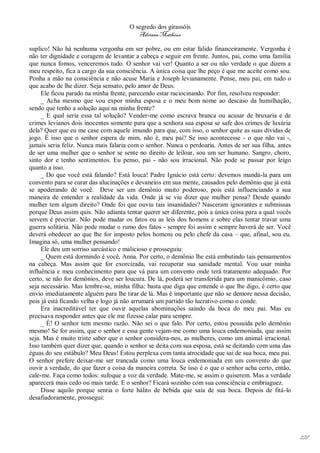 O segredo dos girassóis
                                         Adriana Matheus

suplico! Não há nenhuma vergonha em ser pobre, ou em estar falido financeiramente. Vergonha é
não ter dignidade e coragem de levantar a cabeça e seguir em frente. Juntos, pai, como uma família
que nunca fomos, venceremos tudo. O senhor vai ver! Quanto a ser ou não verdade o que dizem a
meu respeito, fica a cargo da sua consciência. A única coisa que lhe peço é que me aceite como sou.
Ponha a mão na consciência e não acuse Maria e Joseph levianamente. Pense, meu pai, em tudo o
que acabo de lhe dizer. Seja sensato, pelo amor de Deus.
     Ele ficou parado na minha frente, parecendo estar raciocinando. Por fim, resolveu responder:
     _ Acha mesmo que vou expor minha esposa e o meu bom nome ao descaso da humilhação,
sendo que tenho a solução aqui na minha frente?
     _ E qual seria essa tal solução? Vender-me como escrava branca ou acusar de bruxaria e de
crimes levianos dois inocentes somente para que a senhora sua esposa se safe dos crimes de luxúria
dela? Quer que eu me case com aquele imundo para que, com isso, o senhor quite as suas dívidas de
jogo. É isso que o senhor espera de mim, não é, meu pai? Se isso acontecesse - o que não vai -,
jamais seria feliz. Nunca mais falaria com o senhor. Nunca o perdoaria. Antes de ser sua filha, antes
de ser uma mulher que o senhor se sente no direito de leiloar, sou um ser humano. Sangro, choro,
sinto dor e tenho sentimentos. Eu penso, pai - não sou irracional. Não pode se passar por leigo
quanto a isso.
     _ Do que você está falando? Está louca! Padre Ignácio está certo: devemos mandá-la para um
convento para se curar das alucinações e devaneios em sua mente, causados pelo demônio que já está
se apoderando de você. Deve ser um demônio muito poderoso, pois está influenciando a sua
maneira de entender a realidade da vida. Onde já se viu dizer que mulher pensa? Desde quando
mulher tem algum direito? Onde foi que ouviu tais insanidades? Nasceram ignorantes e submissas
porque Deus assim quis. Não adianta tentar querer ser diferente, pois a única coisa para a qual vocês
servem é procriar. Não pode mudar os fatos ou as leis dos homens e sobre elas tentar travar uma
guerra solitária. Não pode mudar o rumo dos fatos - sempre foi assim e sempre haverá de ser. Você
deverá obedecer ao que lhe for imposto pelos homens ou pelo chefe da casa – que, afinal, sou eu.
Imagina só, uma mulher pensando!
     Ele deu um sorriso sarcástico e malicioso e prosseguiu:
     _ Quem está dormindo é você, Anna. Por certo, o demônio lhe está embutindo tais pensamentos
na cabeça. Mas assim que for exorcizada, vai recuperar sua sanidade mental. Vou usar minha
influência e meu conhecimento para que vá para um convento onde terá tratamento adequado. Por
certo, se não for demônios, deve ser loucura. De lá, poderá ser transferida para um manicômio, caso
seja necessário. Mas lembre-se, minha filha: basta que diga que entende o que lhe digo, é certo que
envio imediatamente alguém para lhe tirar de lá. Mas é importante que não se demore nessa decisão,
pois já está ficando velha e logo já não arrumará um partido tão lucrativo como o conde.
     Era inacreditável ter que ouvir aquelas abominações saindo da boca do meu pai. Mas eu
precisava responder antes que ele me fizesse calar para sempre.
     _ É! O senhor tem mesmo razão. Não sei o que falo. Por certo, estou possuída pelo demônio
mesmo! Se for assim, que o senhor e essa gente vejam-me como uma louca endemoniada, que assim
seja. Mas é muito triste saber que o senhor considera-nos, as mulheres, como um animal irracional.
Isso também quer dizer que, quando o senhor se deita com sua esposa, está se deitando com uma das
éguas do seu estábulo? Meu Deus! Estou perplexa com tanta atrocidade que sai de sua boca, meu pai.
O senhor prefere deixar-me ser trancada como uma louca endemoniada em um convento do que
ouvir a verdade, do que fazer a coisa da maneira correta. Se isso é o que o senhor acha certo, então,
cale-me. Faça como todos: sufoque a voz da verdade. Mate-me, se assim o quiserem. Mas a verdade
aparecerá mais cedo ou mais tarde. E o senhor? Ficará sozinho com sua consciência e embriaguez.
     Disse aquilo porque sentia o forte hálito de bebida que saía de sua boca. Depois de fitá-lo
desafiadoramente, prossegui:




                                                                                                        227
 