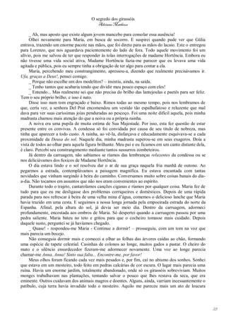 O segredo dos girassóis
                                          Adriana Matheus

     _ Ah, mas aposto que existe algum jovem mancebo para consolar essa ausência!
     Olhei novamente para Maria, em busca de socorro. E suspirei quando pude ver que Gülia
entrava, trazendo um enorme pacote nas mãos, que foi direto para as mãos do lacaio. Este o entregou
para Lorenzo, que nos aguardava pacientemente do lado de fora. Todo aquele movimento foi um
alívio, pois me salvou de ter que responder às tolas interrogações de madame Hortência. Embora eu
não tivesse uma vida social ativa, Madame Hortência fazia-me parecer que eu levava uma vida
agitada e pública, pois eu sempre tinha a obrigação de ter algo para contar a ela.
     Maria, percebendo meu constrangimento, apressou-a, dizendo que realmente precisávamos ir.
Ufa, graças a Deus!, pensei comigo.
     _ Porque não escolhe um dos modelitos? – insistiu, ainda, na saída.
     _ Tenho tantos que acabaria tendo que dividir meu pouco espaço com eles!
     _ Entendo... Mas realmente sei que não precisa do brilho das lantejoulas e paetês para ser feliz.
Tem o seu próprio brilho, e isso é nato.
     Disse isso num tom engraçado e baixo. Rimos todas ao mesmo tempo, pois nos lembramos de
que, certa vez, a senhora Del Prat encomendou um vestido tão espalhafatoso e reluzente que mal
dava para ver suas caríssimas joias penduradas ao pescoço. Foi uma noite difícil aquela, pois minha
madrasta chamou mais atenção do que a noiva ou a própria rainha.
     A noiva era uma pupila de muita estima de Sua Majestade. Por isso, esta fez questão de estar
presente entre os convivas. A condessa só foi convidada por causa de seu titulo de nobreza, mas
tinha que aparecer a todo custo. A rainha, ao vê-la, disfarçava e educadamente esquivava-se a cada
proximidade da Deusa do sol. Naquele dia, minha madrasta superou-se em seus exageros. Doía a
vista de todos ao olhar para aquela figura brilhante. Meu pai e eu ficamos em um canto distante dela,
é claro. Percebi seu constrangimento mediante tantos sussurros zombeteiros.
     Já dentro da carruagem, não sabíamos se ríamos das lembranças reluzentes da condessa ou se
nos deliciávamos dos fuxicos de Madame Hortência.
     O dia estava lindo e o sol resolveu dar o ar de sua graça naquela fria manhã de outono. Ao
pegarmos a estrada, contemplávamos a paisagem magnífica. Eu estava encantada com tantas
novidades que vinham surgindo à beira do caminho. Conversamos muito sobre coisas banais do dia-
a-dia. Não tocamos em assuntos que não nos eram convenientes ao espírito.
     Durante todo o trajeto, cantarolamos canções ciganas e ríamos por qualquer coisa. Maria fez de
tudo para que eu me desligasse dos problemas corriqueiros e domésticos. Depois de uma rápida
parada para nos refrescar à beira de uma velha mina d’água, comemos o delicioso lanche que Maria
havia trazido em uma cesta. E seguimos a nossa longa jornada pela empoeirada estrada do norte da
Espanha. Afinal, pela altura do sol, já devia ser meio dia. Dentro da carruagem, adormeci
profundamente, encostada aos ombros de Maria. Só despertei quando a carruagem passou por uma
pedra saliente. Maria bateu no teto e gritou para que o cocheiro tomasse mais cuidado. Depois
daquele susto, perguntei se já havíamos chegado.
     _ Quase! - respondeu-me Maria - Continue a dormir! – prosseguiu, com um tom na voz que
mais parecia um bocejo.
     Não conseguia dormir mais e comecei a olhar as folhas das árvores caídas ao chão, formando
uma espécie de tapete celestial. Casinhas de colonos ao longe, muitos gados a pastar. O cheiro do
mato e o silêncio ensurdecedor fizeram-me adormecer novamente. Uma voz ao longe parecia
chamar-me Anna, Anna! Sinto sua falta... Encontre-me, por favor!
     Meus olhos foram ficando cada vez mais pesados e, por fim, caí no abismo dos sonhos. Sonhei
que estava em um mosteiro, todo feito em pedras calcárias de cor escura. O lugar mais parecia uma
ruína. Havia um enorme jardim, totalmente abandonado, onde só os girassóis sobreviviam. Muitos
monges trabalhavam nas plantações, tentando salvar o pouco que lhes restava da seca, que era
eminente. Outros cuidavam dos animais magros e doentes. Alguns, ainda, varriam incessantemente o
patíbulo, cuja terra havia invadido todo o mosteiro. Aquilo me pareceu mais um ato de loucura




                                                                                                         23
 