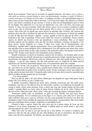 O segredo dos girassóis
                                         Adriana Matheus

direito de nos pisarem. Temos que ter na mente as seguintes palavras: não damos asas a cobras e
nem cutelo ao carrasco, porque inimigo se vence com determinação, coragem e oração. O silêncio é
a maior arma que o ser humano tem nas mãos. A confiança em Deus e na espiritualidade amiga é a
única certeza de que venceremos todas as barreiras. A fé é uma noite negra: não sabemos se seremos
salvos, mas temos a confiança de que seremos. É como se atirar de um despenhadeiro para se livrar
de um dragão. Não saberemos se a voz que nos impulsiona é ou a não a de Deus, mas temos que
arriscar. A vida é um risco constante. Quem não arrisca, nunca vai ter a certeza se poderia ter dado
certo ou não. São as incertezas que nos fazem pensar. São os erros e os tropeços que nos fazem
crescer. Não existe este ou aquele que nunca deixou de aprender algo. Existem, sim, pessoas que
preferem dizer que não se lembram de nada que lhes aconteceu. Essas pessoas só fazem isso quando
se trata de algo que elas fizeram a alguém – porque, quando se trata de algo que foi feito a elas,
lembram-se por toda a eternidade. Nossos erros nunca são visíveis ou lembrados. Nunca seremos
capazes de admitir que fazemos coisas que prejudicam o nosso semelhante. Mas, se em algum
momento alguém nos faz qualquer coisa que não nos deixa satisfeitos, corremos em apontar o erro
dessa pessoa. Assim, ninguém vê o nosso. É fácil viver assim, não é? Desmemoriado, sem
lembranças, vagando sobre o lago do esquecimento. Ouvir o que alguém tem a nos falar é essencial -
mas aprender com os nossos próprios erros é indispensável. Isso não significa que nunca mais vamos
errar. Porque erramos todos os dias, todas as horas e não pararemos nunca. Isso porque somos burros
demais? Não. Porque somos fracos e não controlamos nossos impulsos.
     Quando começamos as descer as escadarias, mantive-me em silêncio. Ao terminar, pude ver que
os demais presentes iam abrindo alas para que os guardas passassem comigo. Aquelas pessoas que se
encontravam nos degraus olhavam-me como se sentissem por mim uma grande repulsa. Não vi a
condessa - o que foi uma surpresa. Ela não estar presente para se vangloriar da minha derrota
significava que ela estava aprontando alguma coisa. Esse pensamento gelou-me a espinha.
     Tereza, ao ver-me, caiu em prantos. Tentei passar as mãos em seu rosto quando passamos por
ela - que estava em um dos degraus-, mas o guarda puxou minhas mãos. Um dos guardas quase me
derrubou, empurrando-me pelas costas no final da escada. Só não caí porque o outro, que segurava as
cordas, puxou-me para junto dele. Um guarda ainda muito jovem que estava na porta, esperando para
abri-la, zombou de mim quando me viu escorregar:
     _ Voe, bruxa maldita!
     Parei no hall de saída e dei uma última olhada para me despedir do lugar onde passei toda a
minha vida. Foi a última vez que vi minha casa.
     O guarda novamente empurrou-me porta afora, tentando mostrar-me que não podia parar.
Cambaleei, mas não caí. Do lado de fora, fui observando o jardim e as lembranças do passado me
vieram à mente: coisas muito pessoais, como o cheiro das rosas que Joseph sempre me dava pela
manhã; e quando Maria me trazia sumo de frutas frescas embaixo do pé de cedro. Esbocei um
discreto sorriso. Olhei para tudo e disse Adeus!, antes que o guarda me jogasse carruagem adentro.
     Amarraram minhas mãos na portinhola, na parte de cima, fazendo com que meus braços
ficassem pendurados. Vai ver acharam que eu iria fugir. E se o fizesse, para onde iria? E para que
tanta violência? Será que os supostos demônios em meu corpo poderiam me possuir e me fazer sair
mordendo a todos? Certas medidas de segurança eram desumanas e desnecessárias. Mas eram usadas
para que a população ficasse acuada e respeitasse as autoridades locais.
     Comecei a bater o queixo. Sentia frio, pois saíra sem ter a menor chance de levar um xale.
Embora o sol já tivesse despontado no horizonte, a neblina ainda era muito densa e, por certo,
choveria naquele dia, pois o céu estava cinza.
     Olhei mais uma vez para a casa que um dia foi o meu habitat. Vi à janela a condessa, que
observava tudo por trás das cortinas da sala. Pela distância em que se encontrava, não dava para
saber o que ela estava pensando. No mínimo, seus pensamentos eram de vitória.




                                                                                                       230
 