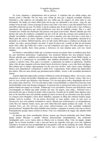 O segredo dos girassóis
                                         Adriana Matheus

     Às vezes, julgamos e interpretamos mal as pessoas. A condessa não era minha amiga, mas
mesmo assim a entendia. Ela era mais uma vítima de meu pai e daquela sociedade machista.
Entendia-a e não esperava ser entendida por isso. Sabia que ela vingava em mim todas as suas
frustrações. No fundo, era muito difícil para ela ter que ser submetida a tais coisas - logo ela, que
sempre tivera de tudo. Casou-se porque já estava com vinte e oito anos e o pai não poderia ficar com
uma filha solteirona em casa. No fundo, o pai da condessa quis livrar-se dela como o meu. Embora a
entendesse, não significava que eram justificáveis seus atos de maldade comigo. Mas é a vida!
Tornamo-nos vítimas das frustrações das pessoas com quem convivemos. Mesmo sabendo que meu
destino não seria dos melhores, compadeci-me por vê-la ali, atrás das cortinas, pois acabaria por se
afundar nas bebidas e também passaria a gritar com as paredes, pois não teria nem a mim nem a
Maria para lhe servir de esteio. Quando o conde se cansasse do seu brinquedinho, descartá-la-ia,
deixando-a ao relento. Definitivamente, deve ter sido muito difícil para a condessa ter deixado seus
sonhos, sua vida e, provavelmente, um amor. E agora lá estava ela, vivendo ao lado de um homem
muito mais velho, que bebia dia e noite e era um compulsivo por jogos. Por não cumprir mais os
deveres como marido, fazia vistas grossas e deixava-a ter seus amantes para, com isso, lucrar
também.
     Era bizarro e inacreditável saber que os homens usavam seu poder sobre as mulheres para fazê-
las suas meretrizes particulares. Logicamente, isso acontecia debaixo dos seus próprios lençóis.
Mesmo sabendo que o adultério era considerado um crime hediondo para a Santa Madre Igreja, os
nobres não só o praticavam às escondidas, mas também prostituíam suas esposas, fazendo-as
cometer o mesmo crime. Pois, para a sociedade, o importante era manter as aparências. Também
tinha o fato de que, enquanto estivesse dando lucros favoráveis à Igreja, o povo não faria mal algum.
Mas tinham que se manter rigorosamente em dia com seus dízimos, entre outras coisas. Qualquer
deslize seria imperdoável e prejudicial à saúde deles. Logicamente, todos sabiam das depravações
dos nobres. Mas era mais sensato que permanecessem calados. Assim, a alta sociedade permanecia
intacta.
     Aqueles hipócritas depravados comiam e bebiam às custas da desgraça alheia - da escória, como
chamavam os menos favorecidos. Repudiavam a pobreza como se eles fossem vermes. Mas era o
lodo de suas atitudes que destruía a raça humana. Vivi em uma época onde a degradação não era só
dos corpos maus cheirosos. Vivi em uma época onde a insociabilidade e a hipocrisia tomavam conta
da humanidade como uma doença contagiosa. As pessoas não se misturavam umas com as outras. Os
pobres tinham um espaço na exclusão. Tinham que viver escondidos. Pessoas com deficiências eram
excomungadas ou tinham que pedir esmolas nas ruas. Os negros, estes então... Sofreram com o
preconceito dos que se diziam ter poder sobre as pessoas. Gostaria de ter podido fazer alguma coisa,
mas só fui descobrir meu real caminho quando já estava na hora de me encontrar com meu destino.
As crianças eram obrigadas a fazer duros trabalhos, enquanto as filhas das senhoras feudais sequer
podiam vestir-se sozinhas. Se um menos favorecido ou uma mulher, como no meu caso, os
desafiassem, por certo poderia considerar-se morto. Mesmo que confessassem e se arrependessem,
como lhes era imposto muitas vezes, por certo faltar-lhes-iam alguns pedaços do corpo. Aí, sim,
estariam fritos em óleo fervente, pois como sobreviveríamos em uma sociedade totalmente
preconceituosa? Ninguém lhes daria trabalho nem esmolas, e ninguém se casaria com uma ex-bruxa.
Principalmente porque nunca existirá ex-bruxa. Uma vez conhecedora da magia, não adianta tentar
se converter.
     As pessoas que eram consideradas bruxas, mesmo que fossem perdoadas pela Santa Madre
Igreja, jamais obteriam o perdão. Mesmo demonstrando arrependimento, elas acabariam
mendigando, pois o povo nunca mais as olharia com os mesmos olhos. Uma vez pagão, sempre
pagão. Se eu tivesse aceitado o que o meu pai havia me sugerido, teria que viver sob vigilância
constante e só sairia de casa acompanhada por um guarda e uma aia de confiança do conde. Meu pai
também poderia ser chamado a qualquer deslize meu e poderia castigar-me, se assim achasse




                                                                                                        231
 