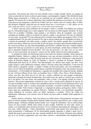 O segredo dos girassóis
                                         Adriana Matheus

necessário. Uma pessoa que estava em uma situação como a minha, quando morria, era jogada em
valas ou enterrada em locais exclusivos para hereges, excomungados e pagãos. Não obtinha da Santa
Madre Igreja autorização e o direito de ser enterrada em um cemitério público ou em um local
sagrado. Na maneira de ver desses hipócritas, Deus também não perdoava os pecadores e os hereges.
Eram pessoas que pregavam a palavra do Criador sem ter o menor amor no coração. Mas, se Deus
não perdoava ninguém, então por que ele mesmo disse Sou a ressurreição e a vida. Quem crê em
mim, ainda que morra, viverá; e quem vive e crê em mim, nunca morrerá?
      A única coisa que Jesus realmente fez foi pregar o amor e o perdão. Ele também nos ensinou
que só o Pai poderia julgar-nos e mais ninguém. Isso me pesou na alma naquele momento. Se Jesus
Cristo foi só perdão e bondade, como poderia o ser humano, cheio de corrupção, com coração
carregado de maldade, sentir-se no direito de injuriar e julgar o seu próximo? Por que ser diferente
era um crime, um pecado? Por que tinha que haver somente uma religião que pregasse sobre o Cristo
verdadeiramente? Por que tudo era heresia? Por que as missas tinham que ser celebradas em latim, se
a maioria da população mal sabia assinar o próprio nome? Aos pobres, quando lhes era permitido
assistir uma missa, tinham que ficar do lado de fora da igreja. Os negros nem da porta podiam passar.
Se a casa era de Deus, por que tanta desigualdade, preconceito e soberba? Será que o mundo mudaria
algum dia? Será que as pessoas em outra época, em outra encarnação, seriam mais evoluídas? Será
que os apóstolos também tiveram dúvidas? Pois elas me pesavam o ser. Que triste ter que fazer
parte de uma humanidade tão desigual! - pensei, por fim. Então, deixei-me levar pela paisagem...
     A caminho da cidade, fui observando tudo ao meu redor nos mínimos detalhes, numa espécie de
despedida fúnebre. Adorava a cidade de Salamanca, com suas enormes montanhas e árvores. Esta
cidade mágica enfeitiçava os olhos de quem quer que por ela passasse. Salamanca é uma província
raiana da histórica Região de Leão, na Espanha, e situa-se a nordeste de Portugal. Também é
influenciada pela bacia do rio Douro. Sua denominação, em idioma local antigo, era doiri. Essa
região chegou a sofrer influências romanas, árabes e diversas outras mais sutilmente. É uma terra de
clima ameno e topografia variada. A cidade é situada em local mais plano, mas com montanhas ao
norte e ao sul. Dona da penúltima catedral gótica construída na Espanha, como seus maiores tesouros
encontramos: a Universidade de Salamanca, a segunda universidade mais antiga da Europa, fundada
no ano 1218 por Alfonso IX de Leão; as Catedrais Nova e Velha; Plaza Mayor; Ponte Romana, e
outros, sem fim. Seu título deve-se ao fato de o arenito, utilizado em suas antigas construções,
apresentar coloração levemente dourada clara. De acordo com a luz, pode-se verificar que o título faz
juz à sua beleza. Em suas terras, são produzidos vinho e azeite, e há alguma criação de ovinos e
caprinos. Não possui temperaturas extremas de calor e frio, e recebe pouca afluência de chuvas. Já
em suas montanhas, pode-se verificar mais abundância pluvial. O mais rico de Salamanca talvez seja
sua história secular, onde se verifica acontecidos inusitados. Cristóvão Colombo mesmo chegou a
passar pela cidade. Nela tivemos a Inquisição e a migração de judeus, portugueses, árabes e tantos
outros mais que compunham seu quadro histórico. Também devido à sua localização geográfica,
sofreu influência de correntes celtas em dados momentos e ocasiões. Talvez daí venha sua
significação. Salamanca, com certeza, seria no futuro um local onde as minhas irmãs poderiam se
encontrar.
     Sonhos, belezas e histórias. Tudo isso passava na minha frente. Eram pequenos momentos dos
quais eu sentiria saudade. Residia dentro daquela cidade uma força maravilhosa e que o tempo nunca
poderia apagar. Nenhuma maldade poderá acabar com a magia de Salamanca. Isso eu sabia porque
estava em meu coração. Minha alma estaria ali para sempre. Poderiam me tirar tudo, menos os
sonhos e as lembranças dessa formosa província. Eu era realmente apaixonada por Salamanca, pelo
meu país, minha Espanha... Viajei mentalmente, percorrendo toda aquela terra maravilhosa com
meus pensamentos e lembranças. Só fui interrompida quando chegamos à cidade e pude ouvir o
alarido das pessoas que estavam nas ruas, naquela manhã de fim de outono. Pareciam estar sabendo
que eu ia ser levada a julgamento, pois seus olhos curiosos e amedrontados não desgrudavam da




                                                                                                        232
 